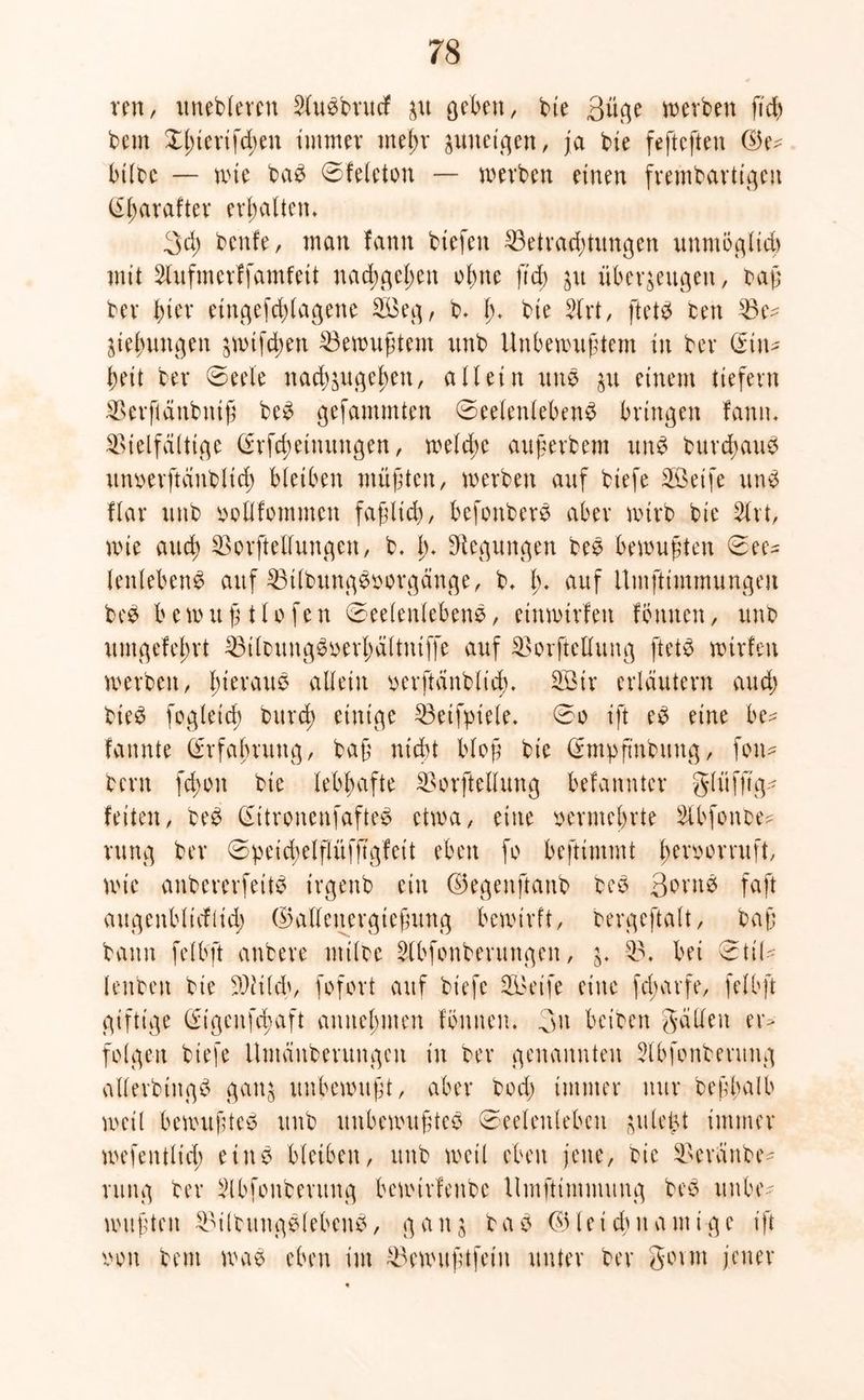 ren, itnebleren Slubbrucf zu geben, bie 3üge werben fich bem Xl)terifd;en immer mehr zuneigen, ja bie fefteften (Ge- bilbc — wie bab Sfeleton — »erben einen frembartigen (Eharafter erhalten. 3d; benfe, man fann biefeit Betrachtungen unmöglich mit 2lufmerffamfeit nachgehen ohne ftd) zu überzeugen, baß ber f)itx etngefdßagene B$eg, b* (> bie $lrt, ftetb ben Be- ziehungen zwtfdwn Bewußtem unb Unbewußtem in ber (Ein- heit ber (Seele nachzugehen, allein unb zu einem tiefem Berftänbniß beb gefammten Seelenleben# bringen fann* Vielfältige (Erfdwimtngen, welche auf erb em unb burchaub itnoerftanblich bleiben müßten, werben auf biefe SÖeife unb flar unb ootlfommen faßlich, befonberb aber wirb bie 2lrt, wie auch Bestellungen, b. lu Regungen beb bewußten Sec= tenlebenb auf Btlbungboorgänge, b, l). auf Umfttmmungen beb bewußtlofen Seelenleben#, einwirfeit fömten, unb umgefehrt Bilbung#oerf)ältniffe auf Borftellung ftetb wtrfen werben, hieraub allein oerftänbltcb* 2ßir erläutern and) bieb fogleich bureß einige Betfpiele. So ift eb eine be? fannte (Erfahrung, baß nicht bloß bie (Empßnbitng, foiw bern fchon bie lebhafte Borftellung befannter glüfftg- feiten, beb (Eitronenfafteb etwa, eine oermehrte Slbfonbe- rung ber Spetchelßüfßgfett eben fo beßtmmt ßeroorruft, wie anbererfeitb irgenb ein (Gegenftanb beb 3brnb faß augenblicflid; (Gallenergteßung bewirft, bergeftalt, baß bann felbft anbere milbe Slbfonberungcn, z- B, bei Stil* lenben bie Sßtilch, fofort auf biefe B3eife eine fdurrfe, felbft giftige (Etgenfchaft annehmen fönnen. 3u betben gälten er> folgen biefe Umänderungen in ber genannten Slbfonbentng allerbing# ganz unbewußt, aber bod) immer nur beßhalb weil bewußteb unb unbewußte# Seelenleben ^itle^t immer wefentltd; einb bleiben, unb weil eben jene, bie Beräitbe- ntng ber 2lbfonberung bewtrfenbe llmftimmung beb unbe- wußten Bilbungblebenb, ganz bab (Gleichnamige ift oon bem wab eben im Bewußtfein unter ber gorm jener