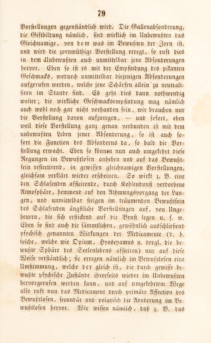 SBorftellungen gegenftdnblicb n>trb* Die ©allenabfonberung, bie ©iftbittung nämlich, jtnb wirflid; tut Unbewußten ba3 @(etd)uamige, von bem wa$ im ^Bewußten ber 3orn ift, unb wirb bte äornmütf>igc SBorftellung erregt, fo ruft btee in bcm ^Unbewußten and) unmittelbar jene 2lbfonberungen bcnwr, (Eben fo ift c$ mit ber (^ntpfmbung be£ pifanten ©efdnnadb, woburcß unmittelbar biejentgen Slbfonberungen aufgerufen werben, welche jene ©dnrrfen allein vp neutrale ftren im ©tanbe ß'nb, gel)t bte^ bann notßwenbig weiter; bte wtrflidw ©efdunadBe nt pftnbu n g mag ndntUd) and) wohl noch gar nicht »erlauben fein, wir braunen nur bie Sßorftellung baoott aufauregen, — unb fofort, eben weil btefe SBorftellung gan^ genau oerbunben ift mit bent unbewußten Seben jener Slbfonberuitg, fo ift auch fo* fort bie gunction be$ SlbfonbernS ba, fo halb bie $Bor* ftellung erwacht. (Eben fo Ibnnwt nun and) umgefe|rt btefe Regungen im EBewußttofen anbeben unb auf bas bewußt- fein reflecttrenb, in gcwtffen gleichnamigen SBorftedungen, gleicbfam »erflärt wteber erfcbeincit, 0o wirft B. eine ben ©cßlafenben afftetrenbe, bureß Äoßlenbunft twrborbene 2ltmofpbäre, f;emmenb auf ben 2ltbmung3twrgang ber £utt* gen, unb unmittelbar fteigen im träumenben bewußtfein beS ©dßlafenben ängftlidie SSorfteUungen auf, oou Unge* beuent, bie ftd; erftirfenb auf bie £3 nt ft legen u. f, w. (Eben fo jtnb auch bie fämmtltdwn, gewoßnlid; auSfcßltcßenb pfpcbifcb genannten ^Bildungen ber SWebicamente (b, b. folcbe, welche wie Dpium, .ßnwscpamus u, bergt, bie luv wußte ©pßäre beS ©eefenlebenS afftctmO nur auf btefe 3Betfe oerftaublid); fte erregen nämlich im 23ewußtlofen eine Umfttmmung, welche ber gleich ift, bie burd) gewtffe be- wußte pfpchtjdw 3uftänbc tßrerfeitS wteber im Unbewußten hevoorgerufen werben fattn, unb auf umgefehrtent SÖege alfo ruft nun baS Sftebicament burd) primäre 2(ffectton be$ 33ewußtlofen, fecunbdr unb' polarifch bte 3lenberung im s3e* wußtfofen ßenwr, SBtr wiffeu nämlich, baß ^ $3, ba£