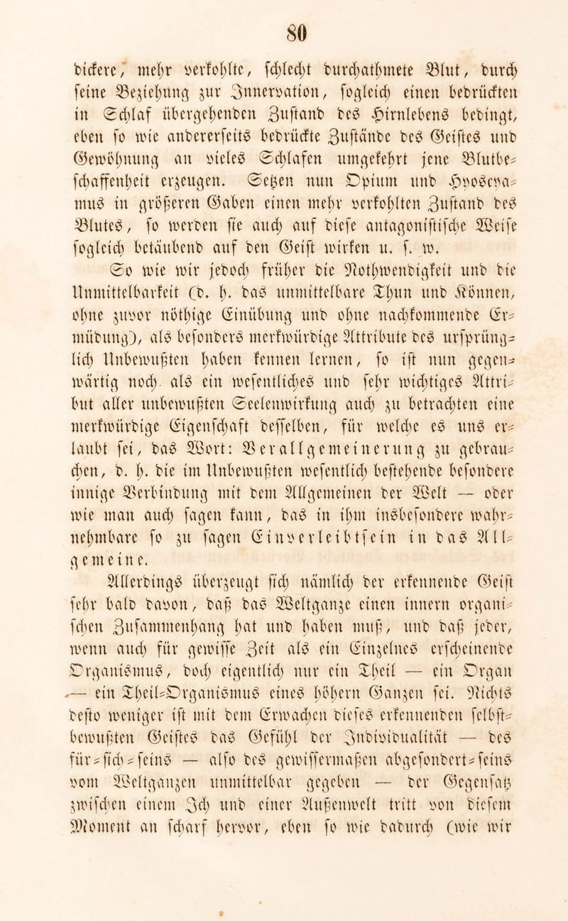 so tiefere, tneßr berfoßltc, fd;led;t burdmtßmete Vlut, bureß feine Ve^eßung $ur 3nnemtton, fogletd) einen bebrüeften in 0cßlaf itbergeßenben 3uftanb be£ £irnleben£ bebingt, eben fo wie embererfett# bebrüefte 3uftänbe beS ©cifte^ nnb ©ewbßnung an ineleö 0d)lafcn umgefeßrt jene Vlutbe- febaffenßeit erzeugen. 0eßen nun Dptitm nnb fwoSctm* muß in größeren ©aben einen mehr oerfoßltcn 3uftanb beß Vluteß, fo werben fte aueß auf biefe antagoniftifdw 2Bctfe foglcicß bctaitbcnb auf ben ©etft würfen u. f. w. 0o wie wir febod; früher bie Votßwenbigfeit unb bie Unmittelbarfeit (t>. b. ba^ unmittelbare £ßun unb Tonnen, ohne jitiwr nötßtge (Einübung unb oßne nadüommenbe (Er* mübung}, alß befonberö merfwürbige Attribute beß urfprüng- lief) Unbewußten f>aben femten fernen, fo ift nun gegen- wärtig nod;. alß ein wefent(td;eß unb feßr widütgeß Attri* but aller unbewußten 0eelenwtrfung auch 31t betrachten eine nterfwürbige (Etgcufcßaft beffefben, für weite eß unß er* laubt fei, baß SBort: Verallgemeinerung ju gebraut eben, b. ß. bie im Unbewußten wefentltcb befteßenbe befonbere innige Verbinbung mit beut Allgemeinen ber V$elt — ober wie man and; fagen famt, baß in ißnt inßbefonbere waßr* neßmbare fo ju fagen (Etnoerleibtfetn in ba$ All* gemein e. Allerbingß überzeugt fid; näntltd) ber erfennenbe ©eift febr halb baoon, baß baß Aßeltganje einen innern organt* fiten Sufammenßang ßat unb haben muß, unb baß jeher, wenn and) für gewtffe 3ett uB ein (Ein^elneß erfeßeinenbe Drgantßmuß, bod) eigentlich nur ein Xßeil — ein Drgan — ein XßetUDrganißmuß eineß ßbßern ©an^en fei. Vicbtß befto weniger ift mit bent (Erwacßcit biefeö erfemtenbett felbft* bewußten ©eifte^ baß ©efüßl ber 3ubüübualitat — beß für ^ftch ^ feinß — alfo beß gewtffermaßen abgefonbert* feinß oont SBeltgan^en unmittelbar gegeben — ber ©egenfaß jwifeben einem 34) unb einer Außenwelt tritt oon biefem Moment an fd;arf ßeroor, eben fo wie babnrd^ (wie wir