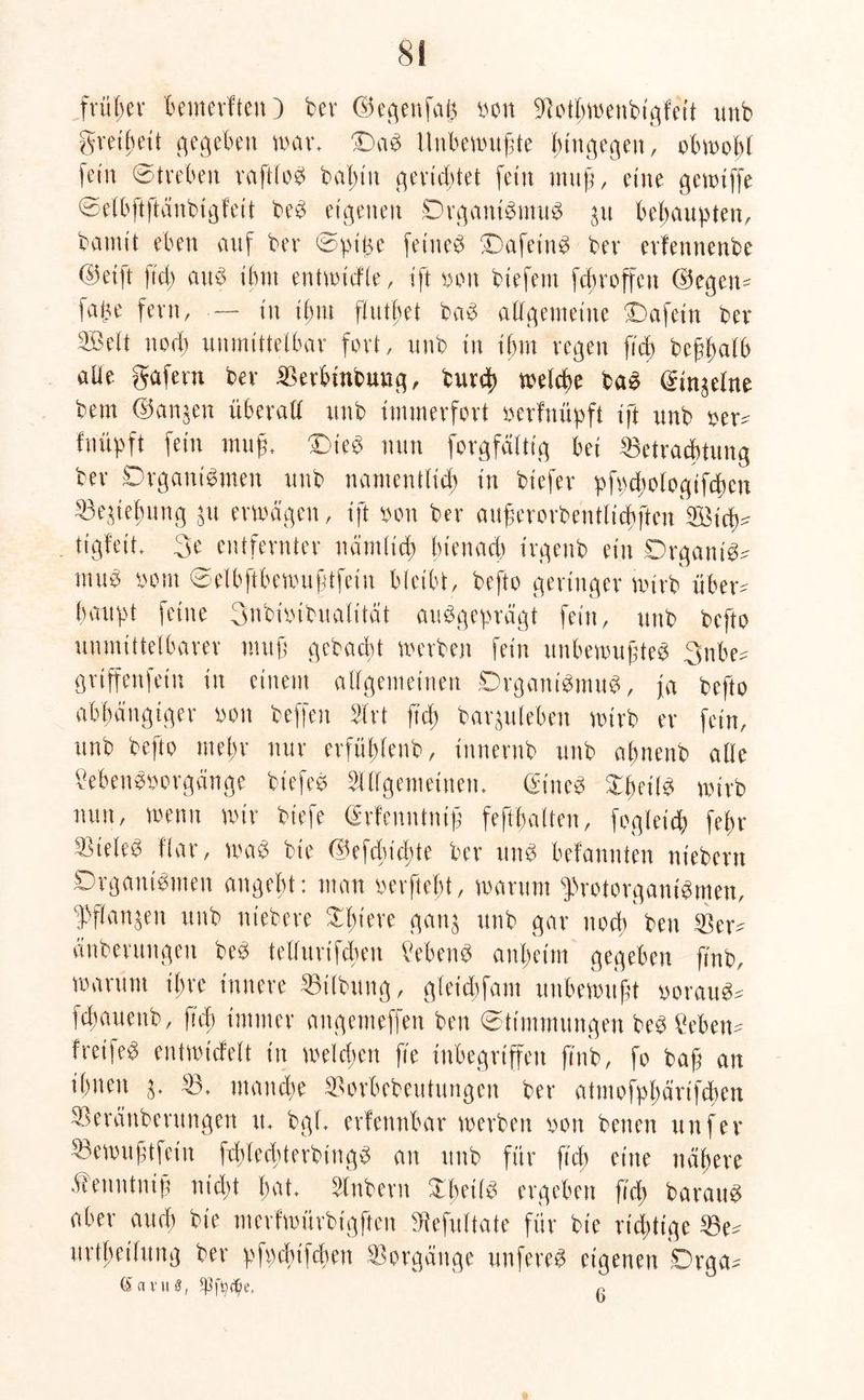 früher bemerften) tcv ©egenfaß oon Botbwenbigfeit unb gretbeit gegeben war, OaS Unbewußte hingegen, obwohl fein Streben raftloS baßtu gerichtet fein «ruß, eine gewtffe © e (b ft ft a txb t g f e 11 beS eigenen Organismus 31t behaupten, barnt't eben auf her Spiße feinet OafeinS ber evfennenbe ©etft \id) auc> ihm entwickle, ift oon btefem febroffett G5egen^ fape fern, — tu ißm flutßet baS allgemeine Oafetn ber Aßelt noch unmittelbar fort, unb in ihm regen ftch beßßalb aüe gafern ber Berbinbung, burd) welche bad din^elne bem ©an^en überall unb immerfort oerfnüpft ift unb oer^ fnüpft fein muß, Dies nun forgfältig bei Betrachtung ber Organismen unb namentlich in btefer pfpcßologifcßcn Beziehung $u erwägen, ift oon ber außerorbentlichften ^Bich- tigfeit, 3e entfernter nämlich bienach irgenb ein OrgantS^ muS oom Selbftbewußtfein bleibt, befto geringer wirb übew haupt feine 3nbnübualt'tät ausgeprägt fein, unb befto unmittelbarer muß gebucht werben fein unbewußtes 3nbe= griffen fein in einem allgemeinen Organismus, ja befto abhängiger oon beffen Art ftch barjuleben wirb er fein, unb befto mehr nur erfühlenb, iunerub unb aßnenb alle MenSoorgänge biefeS Allgemeinen, (£ineS XheilS wirb nun, wenn wir biefe (Srfenntniß feftßaften, fogleich fehr Zieles Har, was bte d5efd)id)te ber uns befanuten nt'ebern Organismen angebt: man oerftebt, warum ^rotorganiSmen, Wanken unb niebere £ßteve gan$ unb gar noch ben Ber^ änberungett beS telfurtfcßen Gebens anheim gegeben ftnb, warum ihre innere Bilbung, gleicßfam unbewußt oorauS^ feßauettb, ftch immer angemeffett ben Stimmungen bestehen* freifeS entwickelt in welchen fte inbegriffen ß'ub, fo baß an ihnen B. manche Borbebeutungen ber atmofpßärifcßm Berättberungett tt, bgl, erkennbar werben oon betten unfer Bewußtfein fcßlecßterbingS an unb für ftch eine nähere .Vienntniß nicht bat, Anbern XbeilS ergeben fteß barattS aber aueß bte merfwürbigften Sftefiiltate für bie richtige Be^ urtßetlung ber pfpcßifcßen Borgättge unfereS eigenen Orga^ (SavuS, r