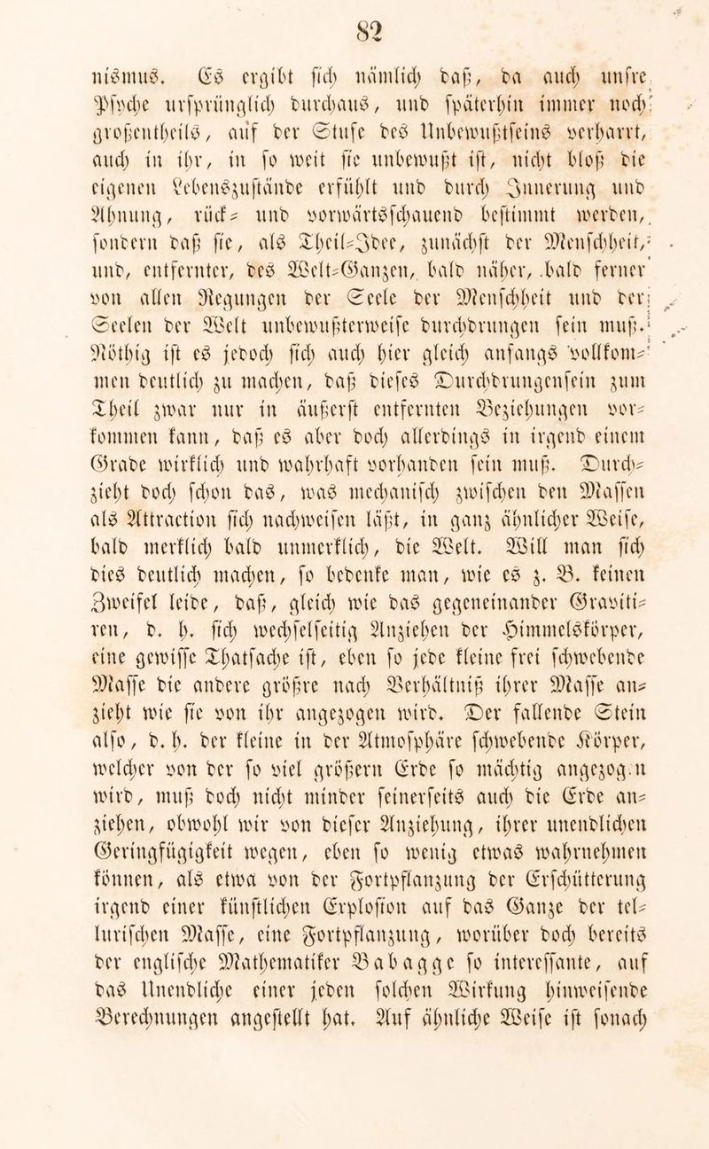 ntbmub. (Eb ergibt fiel; nämlich baß, ba aud; unfve ^>fpd;e urfpriingtid; burd;attb, unb fpäterl;iu immer noch' großctitbeilb, auf ber ©tufe beb Unbemußtfeinb verharrt, aud; in ihr, in fo weit fte unbewußt ift, nid;t bloß bie eigenen Menbjuftäube erfüllt unb bitvd; 3nuerttitg unb Slfututtg, riief* unb oorwärtbfd;auenb befttmmt werben,, fonberu baß ß'e, alb Xl;eiU3bee, juttächft ber Sftenfchheif,1 unb, entfernter, beb 3Belt-d5an^en, halb naher, .halb ferner iwtt allen Regungen ber ©eele ber Sftenfchhett unb berj ©eeleit ber SBelt unbewußterweife bitrchbntugen fein muß*1 •Dlöthig ift eb febod; fid; aud; l;ier gleich anfangs oollfont^ men beutlt'd; ju machen, baß btefeb Durchbrungcnfein juut £l;eil jwar nur in dußerft entfernten Beziehungen oov* fomnten fantt, baß eb aber bod; allerbiitgb in irgettb einem G5rabe wirflid) unb wal;rl;aft oorhaitben fein muß. Durch* Zieht bod; fd;on bab, wab med;antfd) jwtfchen beit Waffen alb Slttraction fid; nachwetfen läßt, tu ganz ähnlicher Söeife, halb merfltd; halb unmerftid;, bie 5Belt. 2öitl man fid; bteb beutlid) ntad;en, fo bebenfe man, wie cb j- 53. feinen 3wetfef leibe, baß, gleich wie bab gegeneinanber ©raiüti* ren, b. I;. ftd; wechfelfetttg 3lnjt'el;en ber £tmntelbfbrper, eine gcwtffe Xl;atfad;e ift, eben fo jebc Heine frei fd;webenbe Piaffe bie anbere grbßre nach 5>crbältniß il;rer Piaffe an* Zieht wie fte oott ihr angezogen wirb. Der falfenbe ©teilt alfo, b. I). ber Heine in ber 5ltmofpl>äre fcßwebeitbe Körper, welcher oott ber fo inel großem (Erbe fo mächtig angejog.n wirb, muß bod; nid;t ntinber feinerfeitb aud) bie (Erbe au* Ziehen, obwohl wir oon btefer 5iujtelmng, il;rer unettbltchen ©eriugfügtgfeit wegen, eben fo wenig etwab waßmeßinett fönuen, alb etwa twn ber gortpflanjitng ber (Erfd;ütterung irgenb einer fünftltcfyen (Erplofton auf bab ©anje ber tel* lurtfd;ett Piaffe, eine gortpflanjuitg, worüber bod; bereitb ber engltfcbe 9J?atl)ematifer 53abagge fo intereffante, auf bab Unenbltd;e einer j.ebett fold;en 2Birfung l;inweifenbe Berechnungen angeftellt l;at. 5lttf ähnliche 5ßeife ift fouad;