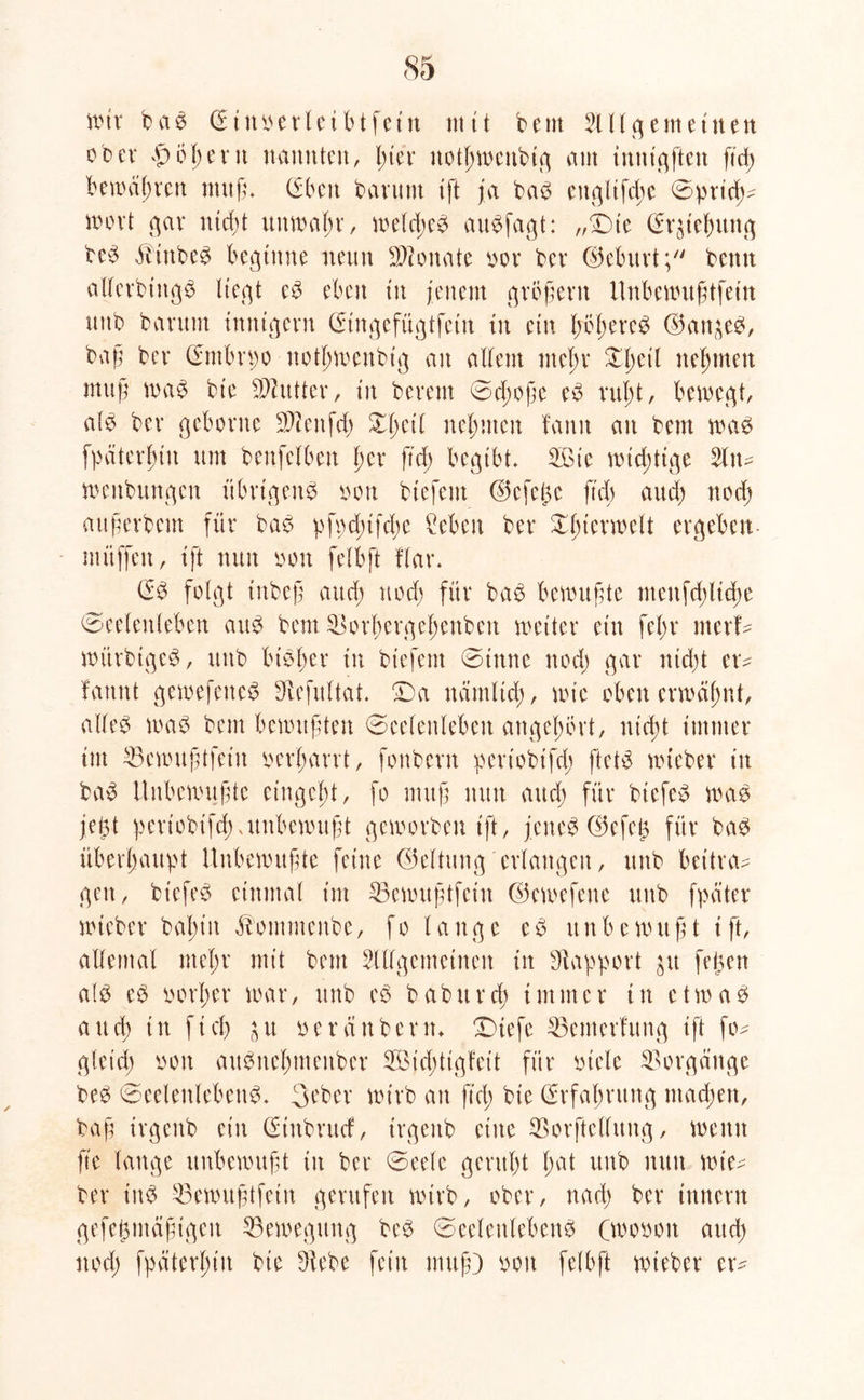mir baß © innerleibtfetn nt11 bem SUlgemetuen ober $o p e rn nannten, pter notpmettbig am tnmqften ftd; bemäpren muß* (Eben bavunt tft ja baß engltfc^e 0prid;- nnnl gar nid;t uttmapr, melcpeß au^fagt: „‘Sbte (Erhebung beß äitttbeß beginne neun Monate nor bev (Munt; benn allerbtttgß liegt eß eben in jenem großem Unbemußtfein nttb bantm innigem CStngefügtfettt in ein Ijtfßereß ©an^eß, baß bev ©mbrpo notpmettbig an allem ntepr £peil nehmen muß maß bte SDhttter, tu bevem 0cpoße eß rupt, bemeqt, alb bev gehonte DJlenfcp Xpert neunten fanit au bem maß fpäterptit um benfelben per ftd; begibt, 2ßte mid;ttge 2ln- menbunqen übrigen^ von btefem ©efeße ftd; aud; nod; attßerbem für baß pfpd;tfd;e Men bev Xptermelt ergeben mitffeu, tft nun non felbft flav. Crß folgt tnbeß aud; nod; für baß benutzte ittenfd;ltcße 0eelenleben auß bem Sorperqeßenben metter ein fepv merf- mürbtgcß, uttb bißper tu btefem 0tttne nod; gar niept ev^ fattnt gemefetteß Diefultab ©a ttätttltd;, tote oben ermäpnt, alleß maß bem benutzten 0eelenlebeu angepövt, utept immer tut 23cmußtfeiit nerparrt, fonbevn pevtobtfd; ftetß mteber in baß Unbenutzte eingept, fo muß nun aud; für btefeß maß jeßt pertobifepambemußt gemovben tft, jeneß ©efeß für baß überßaitpt tlubemußte feine (Geltung erlangen, uttb bettnn gen, btefeß einmal tut 33emußtfcitt ©emefette uttb fpäter mteber bapttt ß'ommettbe, fo lange cß unbenutzt tft, allemal tttepr mit beut SUlgemeinett in Rapport $u feßen a(ß eß norper mar, uttb eß babttrd; immer in etmaß au cp in ft cp $u ne räubern* £)tefe ©etnerfung tft fo- gletcp non außnepmeitber 2Bid;tigfeit für ntele Vorgänge beß 0eelettlebettß* 3t'ber mtrb an ftd; bte ©rfapritttg ntaepen, baß trgenb ein (Etnbrttcf, trgettb eine ©orftcllung, metttt fte lange unbemitßt in ber 0eele gerttpt pat uttb nun mte- ber tttß 53emitßtfetn gerufen mtrb, ober, nad; ber ittnern gefeßiitäßigeit Bewegung beß 0eelettlebenß Cmonott aud; nod; fpätcrpüt bte Diebe fein muß) non felbft mteber er^