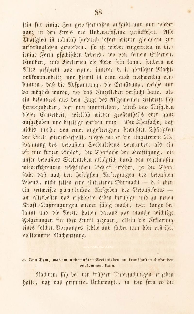 fein für einige 3eit gewiffcrmaßen aufgibt unb nun nüebev ganz in ben Kret# be# Unbewußtfein# ^uvücffebvt* Alle ihütigfeit ift nämlich I)tebuvd) fofort wteber gletchfam zur urfprüngltcf>en geworben, fte ift wteber cingetreten in bie* jentge gönn pfpchtfdwn £eben#, wo oon feinem (Erlernen, (Einüben, unb Verlernen bie SRcbe fein fann, fonbent wo Alle# genießt au# eigner innerer b* i* göttlicher SAadd* oollfommenheit; unb Eternit ift benn and) notf)wenbtg oer* bunben, baß bie Abfpattnung, bie (Ermiibung, welche nur ba möglich würbe, wo ba# (Etnzelleben oerfudü hatte, al# ein befonbrc# au# bem 3uge beb Allgemeinen zätweife fid; beroorjul;eben, l>ter nun unmittelbar, burdj ba# Aufgeben biefer (Einzelheit, wtrfltd) wteber großenthctl# ober ganz aufgehoben unb befeittgt werben muß- !Dte Xl;atfad;e, baß nichts met;r oott einer angeftrengten bewußten Xhdtigfett ber @eele wieberherftellt, nicht# mehr bie eingetretene Ab* fpanmtng be# bewußten Seelenleben^ oerminbert al# ein oft nur furzer 0d;laf, bie ber Kräftigung, bie unfer bewußte# Seelenleben alltäglich brtrd; ben regelmäßig wteberfehrenben näd;tltd)en Schlaf erfährt, ja bie Xl)<\U facße baß nach ben Iwfttgften Aufregungen be# bewußten £eben#, nicht feiten eine eiutretenbe 0hnmad;t — b. i. eben ein zätweife# g ä n z li ä; e0 Aufgeben be# Mwußtfetn# — am aüerbeften ba# erfdmpfte Men beruhigt unb zu neuen Kraft*Anftrengungeu wteber fähig madjt, war lange be* fannt unb bie Aerzte hatten barau# gar manche wichtige golgerungen für ihre Kunft gezogen, allein bte (Erflärung eine# fold;en Vorgänge# fehlte unb ftubet nun für erführe oollfontmne Aacbwetfttug- e. 5ßütt&ent, im unbewußten «Seelenleben an finnflnifteit Suftanbcu uorrommen Ciutn. Aachbem ftch bei ben frühem Unterfuchungen ergeben hatte, baß ba# primitive Unbewußte, in wie fern e# bie