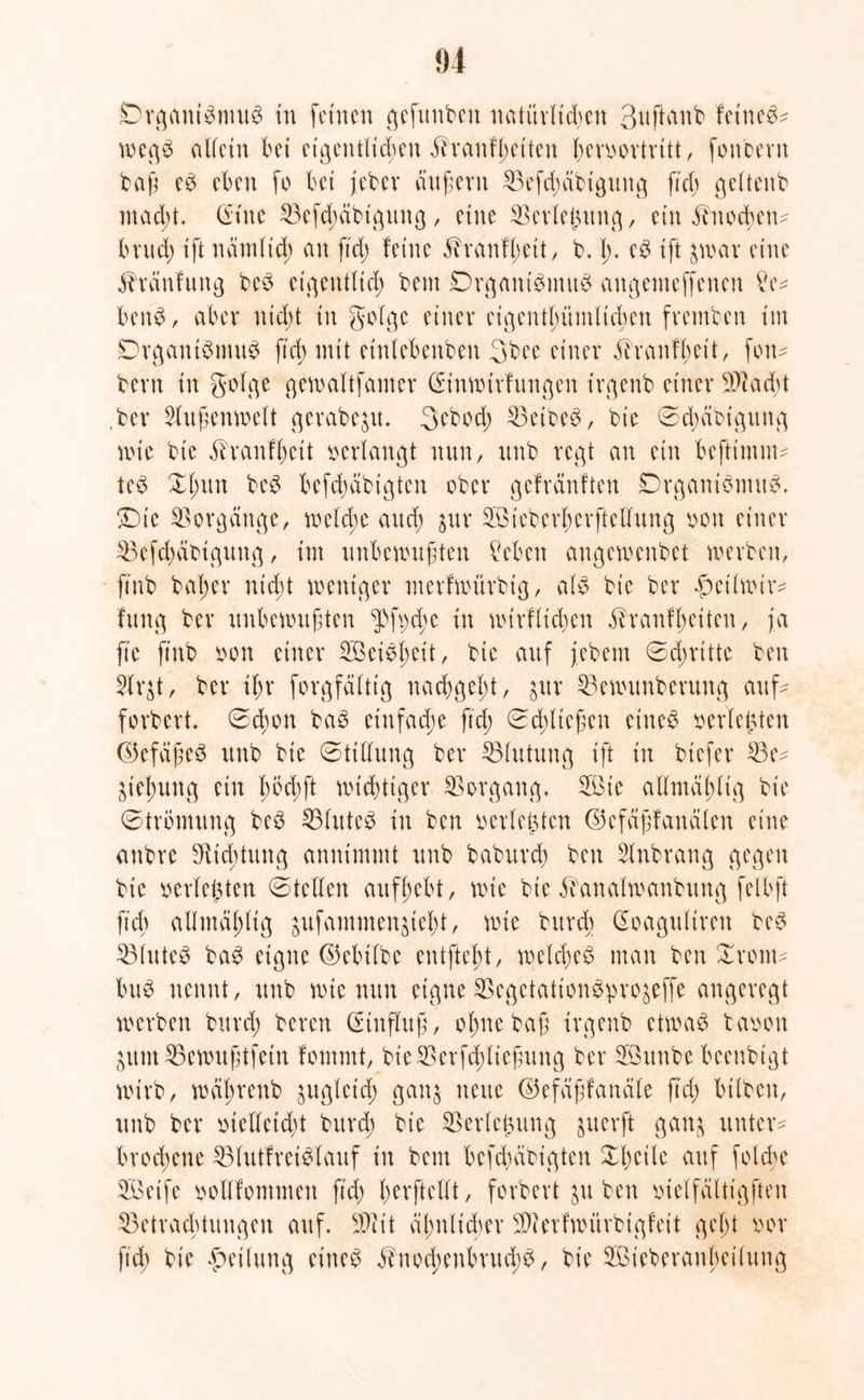 u £>rgani$nut$ in feinen gefunden natürlichen 3ttftanb feines* wegS allein bet eigentlichen ^t'anfl^ctten herbortritt, fonbern baß cs eben fo bet jeber äußern 33efd)äbtgung ftd) gelteitb macht* dtne ^Befdjcibt'gung / eine SBctiehung, ein Ünocbcn* bvttd) ift nämlid; an ftch feine üvanfhett, b. h* c£ ift jwar eine Häufung beS eigentlich bent Organismus augemeffenen ?e* benS, aber nicht in golge einer eigentümlichen frembett im Organismus ftch mit etnlebenbeu 3bee einer jiranfbeit, fon* bent in golge gewaltfamer Crinwtrfungen irgenb einer 9)]acht .ber Außenwelt qcrabe^it, 3ebod) 23etbeS, bie ©djeibigung wie bie ilranfhcit »erlangt nun, unb regt an ein befttmm* tcS Xtmn beS bcfd)äbtgtcn ober gefränften Organismus. Oie Vorgänge, weld;e auch Sur SÖtcberherftellung bon einer 33efd;äbigung, im unbewußten Sieben angewenbet werben, ftnb baßer nicht weniger merfwürbig, als bie ber £>etiwir* fung ber unbewußten i>ft)d;e in wirf licken kranfßciten, ja ft'e ftnb oon einer SBeiSßeit, bie auf jebem ©dnittc ben 2lr$t, ber ihr forgfältig nachgeht, $ur 53ewunberung auf* forbert. ©cßon baS einfache ftd; Schließen eiltet berichten ©efäßeS unb bie ©ttllung ber ^Blutung ift in btefer 23e* Ziehung ein lwd)ft wichtiger Vorgang. 3öie atlmal;ltg bie ©trömung beS 23lrttcS in ben berichten ©cfäßfanälen eine anbre iitd;tung annimmt unb baburch ben Slnbrang gegen bie berichten ©teilen aufhebt, wie bie ^analwanbung felbft ftd) ailmdhüg jufammen^tcht, wie brtreb Goagulirett beS 23luteS baS eigne (Milbe entfteht, welches man ben Xront* brtS nennt, unb wie nun eigne SSegetationöpro^efTe angeregt werben bureß beren ßunfluß, ohne baß irgenb etwas taoon $um33ewußtfein fontmt, bieSSerfcßließung ber Sßunbe beenbigt wirb, wäßrenb zugleich ganj neue ©efäßfanäle ftd) bilben, unb ber bteUcicßt bureß bie SBctiehung guerft ganj unter* brochene 33lutfreiSlauf in bem befd)dbt'gten Xhctle auf folcße SBetfe boiifontmen ftd) ßerftcllt, forbert ^u ben bielfältigften ^Betrachtungen auf. üit äl>nlid>er 3)terfwitrbigfcit gebt bor ftch bie Teilung eines knod;enbrud;S, bie Sieberanßeilung