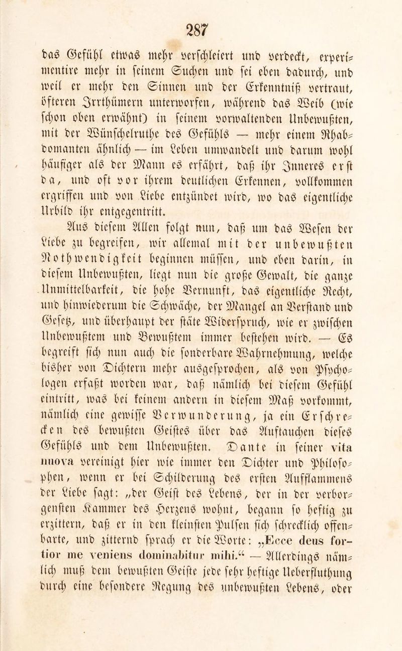 bab ©efitßl etwab meßr oerfcßleiert unb oerbedt, expert* mentire meßr tu feinem ©ucßen unb fei eben baburcß, itnb wet( er meßr ben ©innen itnb bev (Srfenntniß vertraut, öfteren Srrtßüment unterworfen, wäßrenb bab Selb (wie fcßon oben erwäßnO in feinem oorwaltenben Unbewußten, mit ber Sünfcßelrutße beb ©efüßlb — meßr einem Sftßafc* bomanten dßnlicß — int Men um wanbeit itnb barum woßl ßäuftger alb ber äflann eb erfahrt, baß ißr Sttnereb er ft ba, unb oft oor ißrem beutlicßen Gerfennen, oollfommen ergriffen unb oon Ciebe ent^ünbet wirb, wo bab eigentlid;e ilrbilb ißr entgegentritt* 2lub biefem willen folgt nun, baß um bab Sefen ber Mbe $u begreifen, wir allemal mit ber unbewußten Sftotßwenbtgfeit beginnen muffen, unb eben barin, in biefem Unbewußten, liegt nun bt'e große ©ewalt, bie gange Unmittelbarfeit, bie ßoße Vernunft, bab eigentliche 9ted;t, unb ßinwteberum bie ©cßwäd;e, ber Mangel an $erftanb unb ©efeg, uttb überhaupt ber ftdte Siberfpntdß, wie er ptfcßen Unbewußtem unb Gewußtem immer befteßen wirb* — (£b begreift fid) nun and) bie fonberbare Saßrneßmung, welche bibßer oon Dichtern meßr aubgefprod;en, alb oon $f«d)0^ logen erfaßt worben war, baß nämlich bei biefem ©efüßl eintritt, wab bei feinem anbern in biefem $iaß oorfommt, nämltcß eine gewiffe SSerwunberung, ja ein grfdßre* den beb bewußten ©etfteb über bab Sfuftaucßen btefeb ©efüßlb unb bent Unbewußten* Dante in feiner vita nuova oereinigt ßier wie immer ben Dichter unb pßilofo^ üben, wenn er bei ©cßtlberung beb erften SUtfflammenb ber £iebe fagt: „ber ©eift beb Menb, ber in ber oerbor^ genften Kammer beb #er$enb woßnt, begann fo heftig $u erbittern, baß er in ben fleinften Wulfen fid; fdwedltd; offen- barte, unb gttternb fprach er bie Sorte: „Ecce deus for- tior me veniens dominabitur mihi.“ ~ Sllerbingb nd'nu Ud) muß bent bewußten ©eifte jebe feßr ßeftige Ueberflutßung bureß eine befonbere Regung beb unbewußten Menb, ober