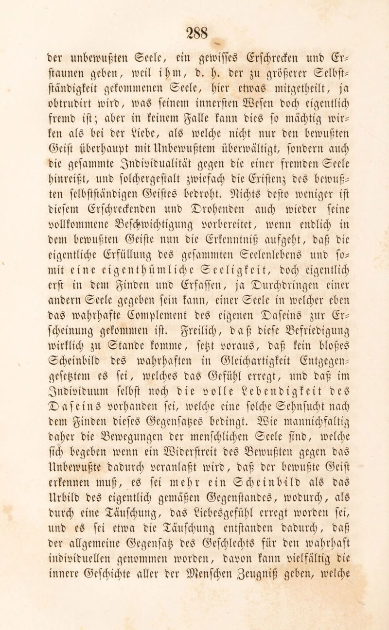 ber unbewußten Seele, ein gewt'ffeS (Erfcßrecfen unb Stv ftaunen geben, weil ißm, b. ß* ber $u größerer Selbft* ftänbigfeit gefontmenen Seele, hier etwas nutgett>et(t, ja obtrubtrt wirb, was feinem tnnerften 2Öefen bod; eigentlich fremb tft; aber in feinem galle fann bieS fo mastig wir- fen als bei ber Ütebe, als welche nicht nur ben bewußten ©eift überhaupt mit Unbewußtem überwältigt, fonbern auch bic gefammte Snbtvibualttät gegen bt'e einer fremben Seele hinreißt, unb folcßergeftalt zwiefach bie Seiften^ beS bewußt ten felbftftänbtgen ©eifte^ bebroßt. 91id;tS befto weniger tft btefem (Erfcßrecfenben unb Droßenbcn auch wieber feine vollfommene 23efcbwichttgung vorbereitet, wenn enblich in bent bewußten ©et'ftc nun bie (Erfenntniß aufgeht, baß bic eigentliche (Erfüllung beS gefammten Seelenlebens unb fo- mit eine etgenthümlid;e Se eit gleit, bod; eigentlich erft in bent gtnbett unb (Erfaffen, ja ©urcßbrtngen einer anbern Seele gegeben fein fann, einer Seele in welcher eben baS wahrhafte (Komplement beS eigenen £)afeinS $ur (Kr- fdwtnung gefommen tft. gretlid), baß btefe 33efrtebtgung wirf lieh &u @tanbe fomnte, fefet vorauf, baß fein bloßem Scßeinbilb beS wahrhaften in ©leicUartigfeit (Entgegen* gefe{$tem eS fei, welches baS ©efühl erregt, unb baß im Snbtvibuum felbft noch bie volle geben bi gleit beS DafetttS vorhanben fei, welche eine folcße Seßnfucßt nach bem gtnben biefcö ©egenfageS bebingt. 2öie mannigfaltig baßer bie ^Bewegungen ber menfchltcßen Seele jmb, welche ft'd) begeben wenn ein 2ötberftrett beS ^Bewußten gegen baS Unbewußte baburd; veranlaßt wirb, baß ber bewußte ©eift erfennen muß, eS fei meßr ein Scßetnb-tlb als baS Urbtlb beS eigentlich gemäßen ©egenftanbe^, woburd;, als burch eine £äufcßung, baS ÜtebeSgefüßl erregt worben fei, unb eS fei etwa bie £äufdntng entftanben baburd), baß ber allgemeine ©egenfafc beS ©efcßlecßtS für ben wahrhaft ittbivtbuellen genommen worben, bavon fann vielfältig bie innere ©efdu'chte aller ber S^enfcßen ßeugniß geben, welche