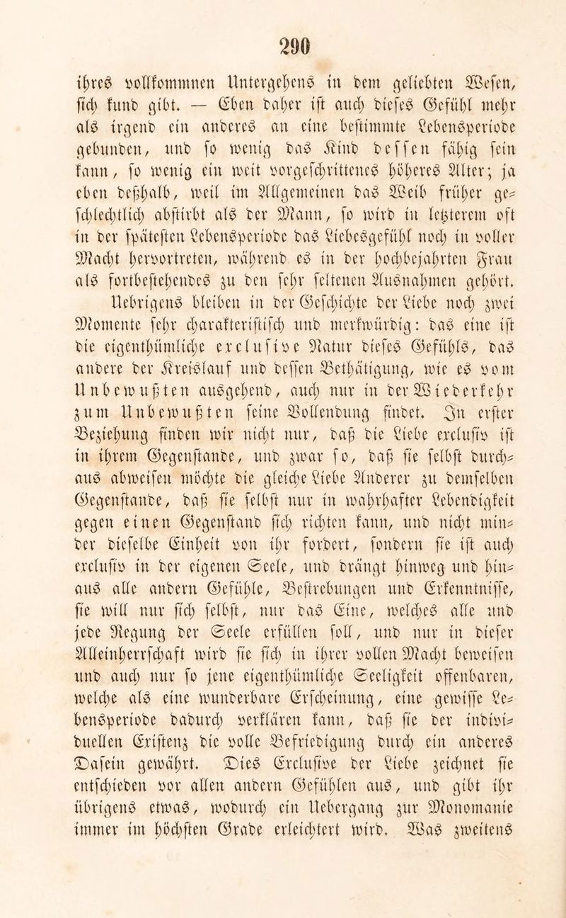 tßreP pollfommnen Untergel;enP in bem geliebten ®efen, ftd) frtnb gibt. — ©ben baber ift aud; biefeP ©efüßl meßr alP trgcnb etn anbereP an eine beftxmmte £ebenPpertobe gebunben, nnb fo wenig baP $tnb bcffen fähig fein fann, fo wenig ein weit oorgefcßrittenep b^b^'ee Alter; ja eben beßlmlb, weil im Allgemeinen baP ®eib früher ge- fcblecbtlicb abfttrbt alP bev üWann, fo wirb in letzterem oft in ber fpäteften £ebenPpertobe baP £iebePgefitf;l noch in polier 9Aad;t fwvoortreten, wäßreub cP in ber hochbejahrten grau alP fortbeftcbenbcP ben fel;r feltenen AuPnal;men gehört. UebrtgcnP bleiben in ber ©efdnd;te ber fltebe nod; jwet Momente fef;r d;arafterifttfch nnb merfwürbig: baP eine tft bie cigentl;ümlid;e crclufioe fftatitr btefeP ©eful;lP, baP anbere ber ^refPlauf nnb beffen $3ethättgung, wie eP pom Unbewu ß t en auPgebenb, aud; nur in ber®leberfe 1;r $um Unbewußten feine SSoUenbung finbet. 3n elfter Ziehung ft'nben wir ntd;t nur, baß bie füebe ercluftp ift in ißrem ©egeuftanbe, nnb 3war fo, baß fie felbft bureß- auP abweifen möd;te bie gleiche 2tebe Anberer $tt bemfelbeu ©egeuftanbe, baß fie felbft nur in wahrhafter Menbigfeit gegen einen ©egenftanb ftd; richten fann, unb nicht min* ber btefelbe Einheit von ihr forbert, fonbern fie tft aud; ercluftp in ber eigenen ©eele, unb brängt hinweg unb hin* auP alle anbent ©efüßle, SBeftrebuugen unb ©rfenntniffe, fie will nur ß'd; felbft, nur baP ©ine, welcßeP alle unb jebe Regung ber @eele erfüllen foll, unb nur in btefer Alleinl;errfd;aft wirb fie ftd) in ihrer Pollen $ßiad;t bewetfen unb aud; nur fo jene eigentümliche ©celigfeit offenbaren, welche alP eine wunberbare ©rfebetnung, eine gewiffe Se* benPpertobe baburd; oertlären tarnt, baß fte ber inbipt* buellen ©jrtftenj bie polle 33efriebtgung bttrd; etn anbereP £)afeitt gewährt. ^ieP ©rcluftoe ber £iebe ^etchnet fte entfehieben por allen anbern ©efühlen attP, unb gibt il;r übrtgenP etwaP, wobttrd; etn Uebergang jur Monomanie immer im hofften ©rabe erleichtert wirb. ®ap jwettenP