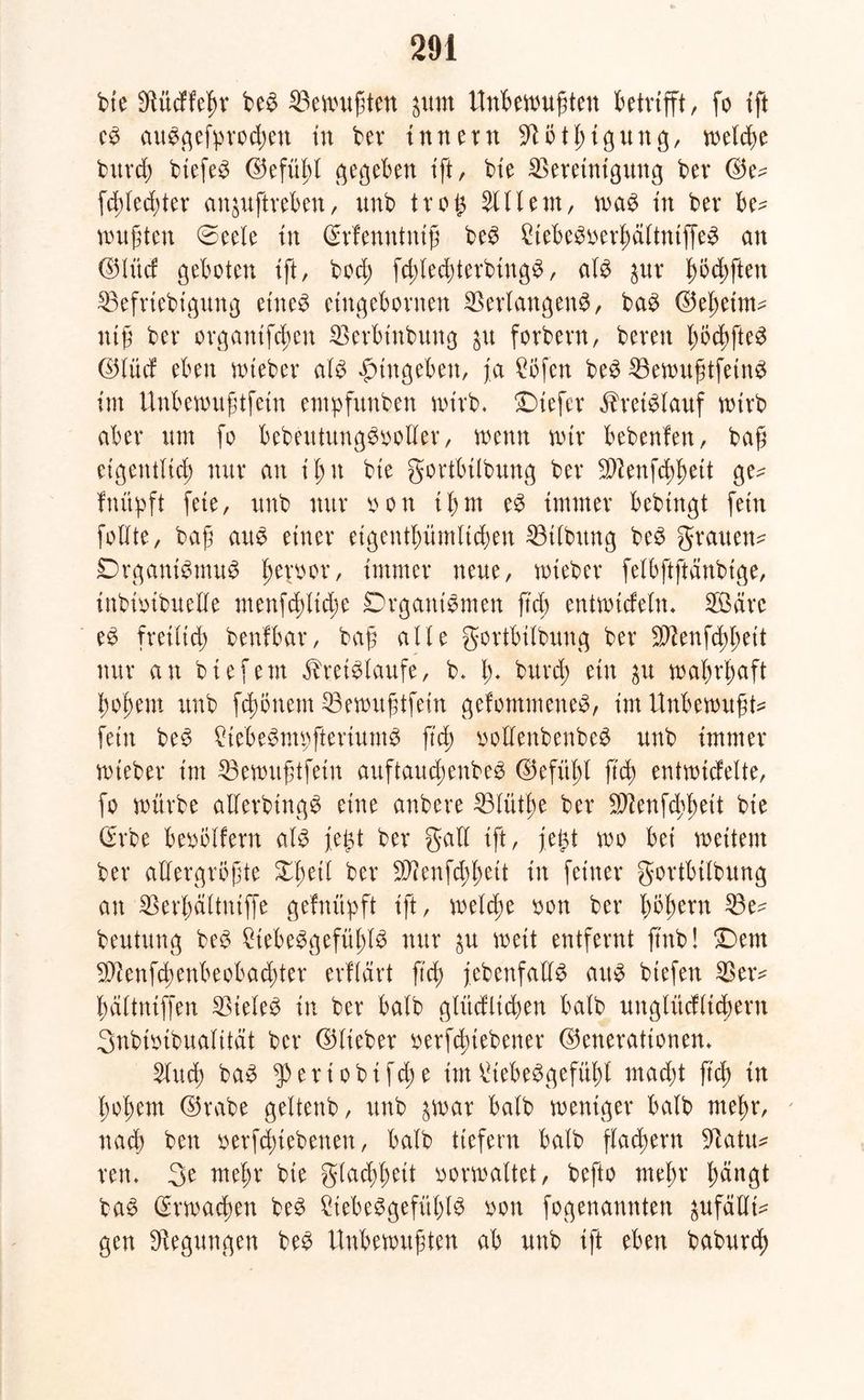 bte Sftüdfeßr be$ 53evt>uftett jutn Unbewußten betrifft, fo ift es auSgefprocßett in ber tun er n ^tötßigung, metcße bitrcß btefeS ©efüßt gegeben tft, bie Bereinigung bev ©e- fcßtedjter anjuftveben, unb trog Client, was tn bev be- wußten ©eete tn ©rfenntniß beS 2tebeSoerßältntffeS an ©lüd geboten tft, bod; fcßtecßterbingS, ats jur ßöcßftett Befriebtgung etneS etngebornen Verlangens, baS ©eßeim- ntß bev organifcßett Berbtnbung $u fovbevn, bereit ßöcßfteS ©lüd eben wtebev als fmtgebett, ja £öfen beS ^BewußtfetneJ tut Unbewußtfein entpfunben wirb. Oiefer Kreislauf wirb aber um fo bebeutungSoolter, wenn wir bebenfen, baß eigentlich tutv au ißtt bte gortbtlbung bev Blenfcßßett ge^ fnüpft feie, unb nur oon iß nt eS immer bebtngt fern follte, baß aus einer etgentßümHcßen Btlbitng beS grauem Organismus ßeroor, immer neue, wtebev felbjtftanbtge, inbioibuede menfcßtidw Organismen ftd; entwtdeln* 3Bäre eS freilich benlbar, baß alte gortbitbung bev Blenfcßßeit nur an btefem Kreisläufe, b. ß* burcß ein $u waßrßaft ßoßem unb fcßönem Bewußtfein gefommeneS, im Unbewußte fein beS frebeSmpfteriumS ftd) oollenbenbeS unb immer wtebev int Bewußtfetn auftaucßenbeS ©efitßl ß'cß entwickelte, fo würbe allerbtngS eine anbere 53lütße bcr Sftenfcßßeit bte (Erbe beoötfern als fegt ber galt ift, fegt wo bet weitem ber allergrößte Xßeit ber B?enfd;ßett in feiner gortbitbung an Berßältntffe geknüpft ift, welche oon ber ßoßem Be- beutung beS £tebeSgefüßtS nur $u weit entfernt ftnb! £)em Bfenfcßenbeobacßter erklärt ficß jebenfatts aus hießen Beiv ßältntffen Stetes in ber halb glücklichen halb ungtüdticßern Snbtoibuatität bcr ©Heber oerfcßtebener ©enerattonem Slucß baS g>ertobifche im^iebeSgefüßt macßt ß'cß in ßoßem ©rabe geltenb, unb ^war halb weniger halb meßr, nacß ben oerfcßiebenen, halb liefern halb flachem 9latm rem 3e meßr bte glacßßeit verwaltet, befto meßr ßdngt baS (£rwacßen beS CtebeSgefüßlS von fogenannten ^ufäUte gen Regungen beS Unbewußten ab unb ift eben baburcß