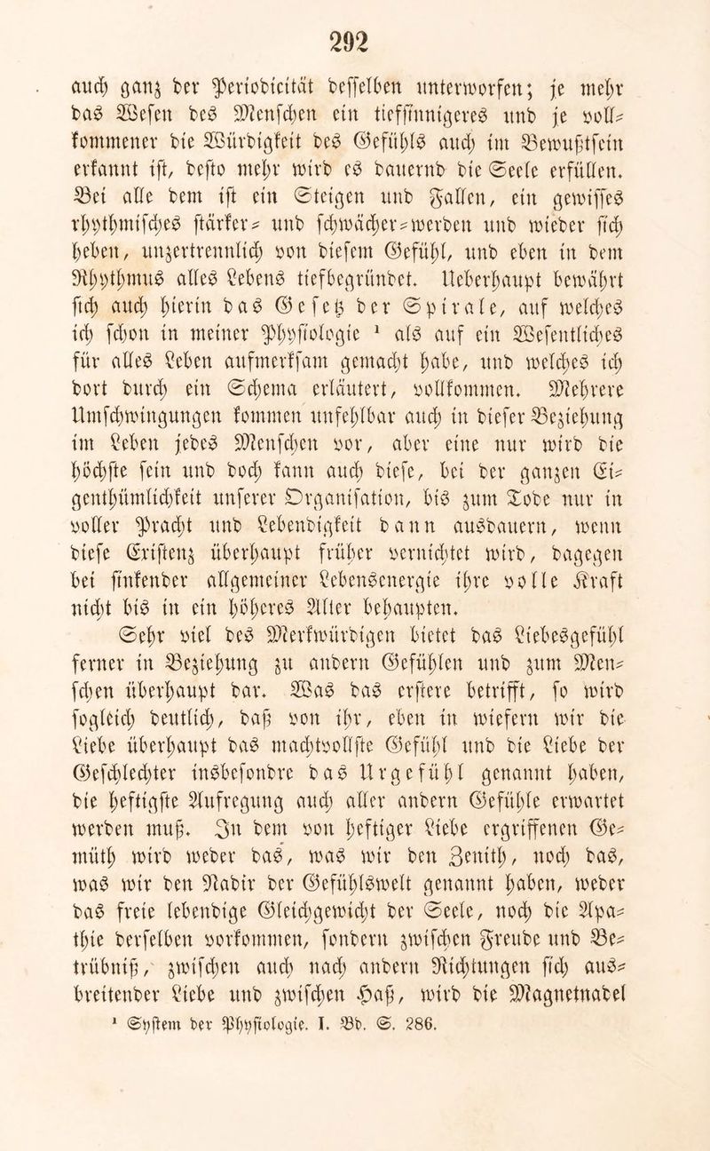 aud) ganz ber $eriobtcttät beffelben unterworfen; je mehr baS Sffiefen beS Sftenfchen etn tieffmnigereS itnb je voll^ fommener bte Söürbigfett beS ©efülüS aud; int 23emufitfein erfannt ift, befto mein* wirb eS bauernb bte 0eele erfüllen. 23et alle bem ift etn 0teigen unb galten, ein gewiffeS rhpthmtfdjeS ffärfer* unb fchwächer* werben unb wteber ftcf> beben, unzertrennlich von btefem Gefühl, unb eben in bem S^hpthntuS alles Gebens ttefbegrünbet. Ueberhaupt bewährt ftch and; hierin b a S G e f e § ber 0 p t r a l e, auf welches ich fd)on in meiner ^Phbftologie 1 als auf etn 2Befentlid)eS für alles £eben auftnerffam gemacht habe, unb welches ich bort bttrd; etn 0d;ema erläutert, vollfomnten. Mehrere Umfchwtngungen fornmen unfehlbar auch w btefer 35eztehnng tut Ceben jebeS SD^enfd^en vor, aber eine nur wirb bte hodffte fein unb bod; fann auch btefe, bet ber ganzen (Ei* genthümlichfett unferer Drganifatton, bis zum Xobe nur in voller Fracht unb Cebenbigfeit bann auSbauern, wenn btefe (Eriftenz überhaupt früher vernietet wirb, bagegen bet ftnfenber allgemeiner CebenSenergte ihre volle Eh’aft nicht bis in etn höheres Filter behaupten. 0ehr viel beS Sfterfwiirbigen bietet baS ^iebeSgefüffl ferner in Beziehung in attbern Gefühlen unb inm Wen? fdjen überhaupt bar. 2ÖaS baS erftere betrifft, fo wirb foglaich beuttich, baß von ihr, eben in wiefern wir bte £iebe überhaupt baS machtvollfte Gefühl unb bte £tebe ber G3efd>led)ter inSbefottbre baS Urgefühl genannt haben, bte ^eftic^fte Aufregung aud; aller anbern Gefühle erwartet werben muff 3n bem von heftiger £iebe ergriffenen <35e- müth wirb webet* baS, was wir ben ßenith, noch baS, was wir ben üftabir ber Gefühlswelt genannt haben, webet* baS freie lebenbtge Gleichgewicht ber 0eele, noch bte Slpa^ thie berfelbett vorfontmen, fonbern zwifchcn greube unb 23e^ trübnift, ziehen auch nach anbern [Richtungen ftch atiS^ brettenber £iebe unb zwiffhen f>afj, wirb bie SBagnetnabel 1 ber ^ßfwftclogie. I. 33t>, 0. 286.