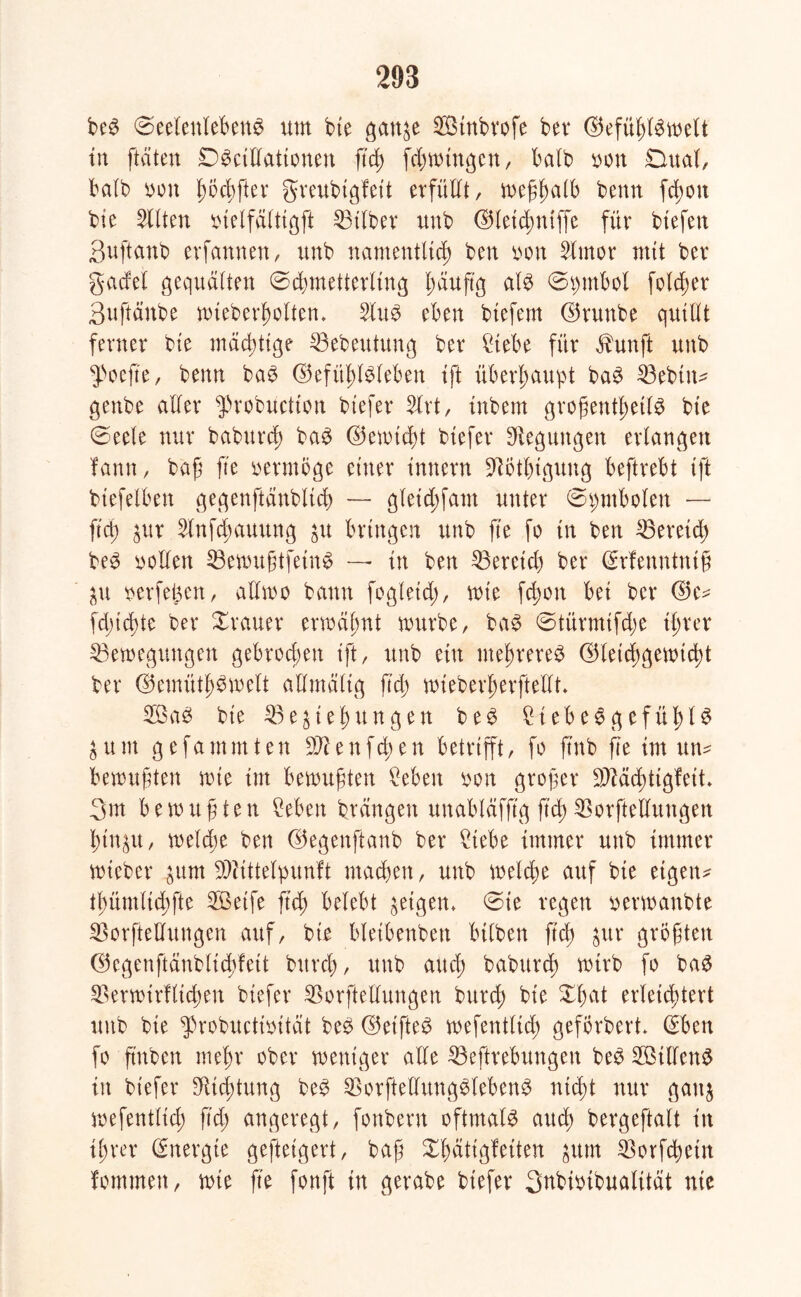beS (Seelenleben^ um bie ganze SBtnbvofe bei* ©efühlSwelt in [taten DScillationen ftcb) fdmungen, halb oon Dual, halb non Iw#^ greubtgfeit erfüllt, weflwlb beim fchoit bte Sllten btelfältigft Bitbet unb ©leichniffe für btefen Suftanb erfannen, unb namentlich ben non 5lmor mit ber gacfel gequälten Schmetterling l;äuftg als Symbol fotd;er 3nftänbe wteberholten. 2tuS eben btefern ©runbe quillt ferner bie mächtige Bebeutung ber Siebe für äbunft unb $oejte, benn baS ©efühlSteben ift überhaupt baS Bebiit* genbe aller $robuctton biefer Slrt, inbem grofentl;eilS bie Seele nur babutd) baS ©emidu biefer Regungen erlangen fann, baf fte vermöge einer innern Bbtbtgung beftrebt tft btefelben gegenftänblich — gletd)fam unter Symbolen — fid) zur Slnf^auung zu bringen unb fte fo in ben Bereich beS sollen BewugtfetnS — in ben Beretd) ber (Erfenntntf Zu nerfegen, atlmo bann fogleid), wie fchon bei ber ©e* fd)id)te ber Xrauer ermähnt mürbe, baS Stürmtfd;e ihrer Bewegungen gebrochen ift, unb ein mehreren ©leid;gemid)t ber ©emüthSmelt aümältg fid) mieberjjerfteHt. SBaS bie Bestehungen beS Siebes gefühlt Z u nt g e fa m m t e n Bl e n fdu n betrifft, fo ftnb fte im un* bewußten mie im bemuften Seben son großer BMd;tigfeit. 3m b e m u f t e n Seben btängett unabläfftg fid; Borftelluttgett hinzu, weld;e ben ©egenftanb ber Siebe immer unb immer mteber 'öum Blittelpunft machen, unb welche auf bie eigen* thümltchfte Sßeife fid) belebt geigen, Sie regen uermanbte Borftedungen auf, bie bletbenbett bilben fid; zur größten ©egenftänblichfeit bttrd;, unb auch baburch wirb fo baS Bermirfltchen biefer Borftedungen burd; bie Xl;at erleichtert unb bie $robuctisität beS ©etfteS mefentlid; gefbrbert (Eben fo ftttben mehr ober meniger alle Begebungen beS SßilfenS in biefer Dichtung beS BorftellungSlebenS nicht nur ganz mefentlid) fid; angeregt, fonbern oftmals auch bergeftalt in il;rer (Energie geftetgert, baß Xhättgleiten zum Borfchein fommett, mie fte fonft in gerabe biefer Subisibuatität nie