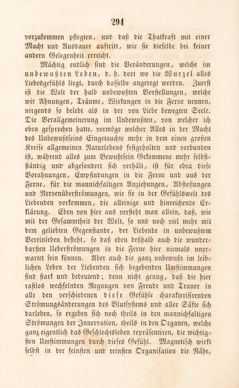 oorzufommen pflegten, unb baß bie Xlmlfraft mit einer SD2ad)t unb AuSbauer auftvitt, wie fte biefelbe bei feiner anbern Gelegenheit erreicht* 50?dd>tig enbfrd) ftnb bie Veränberuttgen, welche tut unbewußten £eben, b* h* bort wo bte Söurjel atfc^ MbeSgefüßlS liegt, burcb baffelbe angeregt werben* Suerft ift bte 2ßelt ber halb unbewußten Vorftellungen, welche wir Ahnungen, Xräurne, VStrfungen in bie gerne nennen, ntrgenbS fo belebt als in ber oon £iebe bewegten (Seele* (Die Verallgemeinerung int Unbewußten, oon welcher id) oben gefprocften hatte, vermöge welcher Alles in ber SA acht beS UnbewußtfeinS (Eingetauchte mehr in bem einen großen Greife allgemeinen VaturlebenS feftgehalten unb oerbunben tft, wäßrenb alles ^itm Vewußtfein Gefommene mehr felbfU ftdnbig unb abgefonbert [ich oerhält, ift für eben btefc Vorahnungen, (Empfmbuugen in bie gerne unb aus ber gerne, für bie manntchfaltigen Anziehungen, Abftoßungett unb Veroenüberftrbmungen, wie fte in ber Gefühlswelt beS Stebenben oorfommen, bte alleinige unb fmtretchenbe (Er* flärung* (Eben oon hier aus oerfteht man allein, baß, wie mit ber Gefammtheit ber SÖelt, fo unb noch biel mehr mit bem geliebten Gegenftanbe, ber Vebenbe in unbewußtem Veretnleben befiehl, fo baß eben beßfmlb aud; bie wunber* barften UeberflrÖmungen in bie gerne hier niemals ttner* wartet fein fonnen* Aber auch bie ganz unbewußt im leib- lichen Men ber Ctebenbett ftch begebenbett Umftimmungen ftnb ftarf unb bebeutenb; beim nicht genug, baß bie hier raftloS wechfelnben Regungen oon greube unb Trauer in alle ben oerfdnebenen b i e fe Gefühle cfaraflertftrettbeit StrbmungSänberungen beS VlutfpftemS unb aller (Säfte ftd; barleben, fo ergeben ftch nod) theilS in ben mannigfaltigen (Strömungen ber 3nneroatton, thetlS in ben Drganen, welche ganz eigentlich baS GefdüedüSleben repräfenltren, bie wichtige ften Umftimmungen burch btefeS Gefühl* SWctgnetifch wirft felbft in ber feinften unb reinften Drgantfatton bie Väße,