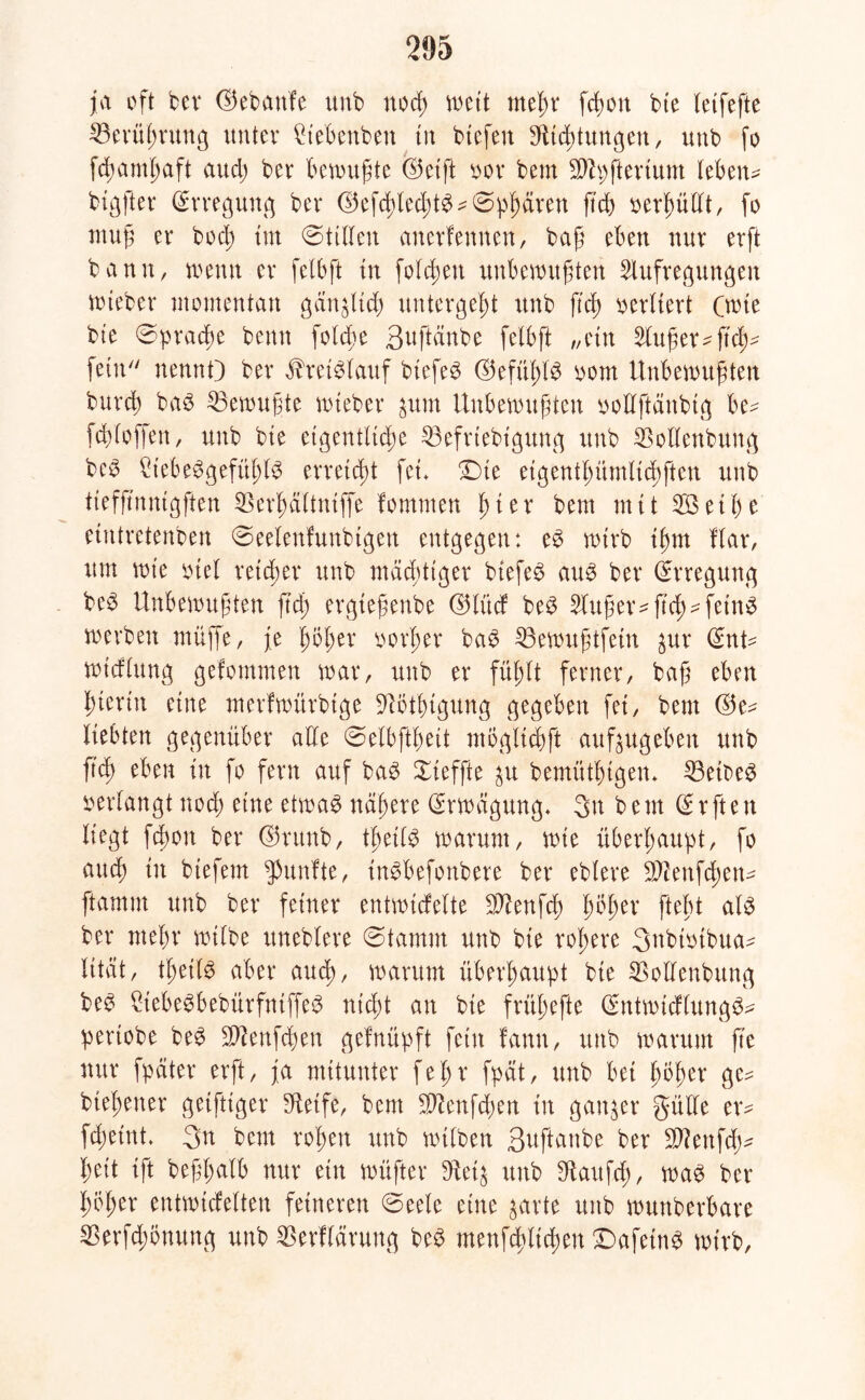 ja oft bei* ©ebaufe unb nocß wett meßr fcßott bte leifefte 23erüßrung unter füebenben tu btefen SUdjtungen, unb fo fcßamßaft audj ber bewußte ©etft oor bem $h)fterium Ieben= btgfter Erregung ber @efcßled;tb^@b^ren M) berßullt, fo muß er bod; int (Stillen anerfennen, baß eben nur erft bann, wenn er felbft tu folcßen unbewußten Aufregungen wteber momentan gängltd) untergeßt unb ftcß verliert (wie bte ©pracße benn folcße Buftänbe felbft „etn Außer^ftd;^ fein nennt) ber ^retblauf btefeb ©efüßlb oom Unbewußten burcß bab Gewußte wteber $um Unbewußten oollftdnbtg be- fcßioffen, unb bte eigentliche $3efriebigttng unb $ollenbung beb £tebebgefüßlb erreicht fei* Dte eigentßümlttßften unb tiefß'nntgften $erßäliniffe fomnten ßier bem mit 2öetße etntretenben ©eelenfunbtgeit entgegen: eb wirb ißm Kar, um wie otel reicher unb macßttger biefeb aub ber Erregung beb Unbewußten ß'd; ergteßenbe d5Iücf beb Außer ^ß’cß^feinb werben muffe, je ßößer oorßer bab 23ewußtfein ^ur dnU wicKung gefommen war, unb er füßlt ferner, baß eben hierin eine merfwitrbtge )iötßigung gegeben fei, bem ©e^ liebten gegenüber alle ©elbftßeit mögltcßft aufjugeben unb ftcß eben in fo fern auf bab Xieffte $u bemüthtgen* 33etbeb verlangt nod; eine etwab nähere Erwägung. 3n bem d r ft e tt liegt fcßon ber ©utnb, tßeilb warum, wte überhaupt, fo and) in biefern fünfte, inbbefonbere ber eblere Sftenfcßen^ ftamnt unb ber feiner entwidelte )Jtenfcß ßößer fteßt alb ber mein* wtlbe ttneblere (Stamm unb bie rohere 3nbtotbua- lität, tßetlb aber aucß, warum überhaupt bte SSollenbttng beb 2tebebbebitrfntffeb nicht an bie früßefte ©ntwicflungb^ periobe beb 9Aenfd)en gefnüpft fein fann, unb warum fte nur fpciter erft, ja mitunter feßr fpät, unb bet ßößer ge^ bteßener geiftiger Steife, bem $Knfd)en in ganzer gülle er* fcheint* 3n bem roßen unb wtlben Buftaube ber SAenfdj* ßeit ift beßßalb nur ein wüßtet* 9tei$ unb $taufcß, wab ber ßößer entwickelten feineren <Secle eine gavte unb wuttberbare $erfd;önung unb Verklärung beb menfcßltdwn £>afetnb wirb,