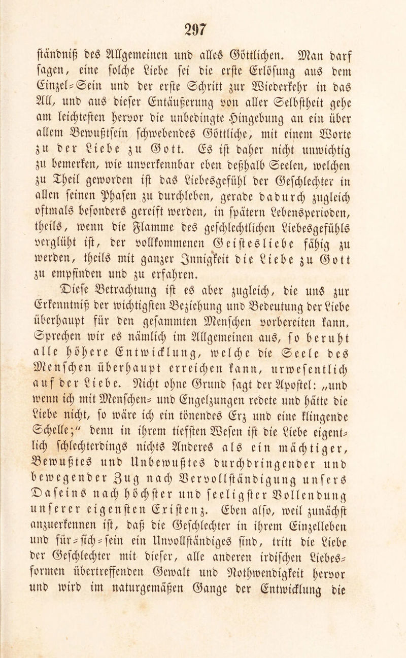 ftänbntß be$ Allgemeinen unb aüe$ ©öttltdßem Wlan batf fagen, eine foldte Ciebe fei bte erfte Erlöfung au^ bent Einsetzern unb bev erfte @dmtt sur Aßt'eberfefjr tu ba$ All, unb aus biefev Entäußerung oon aller ©etbftßeit geße am letcßteften Ißetoor bte unbebtngte Umgebung an ein über allem Sßewußtfetn fcßwebenbeS E5Öttltd;e, mit einem Söorte SU ber £iebe su ©ott ES ift baßer ntcßt unwichtig gU bemerken, wie unverkennbar eben beßßatb Seelen, melden P £ßeil geworben ift baS £tebeSgefül;l ber ©efc^Iec^ter tu aHcn feinen $ßafen su burcßleben, gerabe baburcß sugletcß oftmals befonberS gereift werben, in fpätern SebenSpertoben, tßetlS, wenn bte glamrne beS gefd)lecf)tttcf>cn £tebeSgefül;lS o erglüht ift, ber vollkommenen © et ft es liebe faf>tg p werben, tijeilS mit ganzer 3itnig1feit bie £iebe su ©o11 SU empfmben unb su erfahren* £)tefe ^Betrachtung ift es aber ^ugleid>, bie un$ pr Erkenntntß ber wicßtigften SBesießung unb 33ebeutung ber £tebe überhaupt für ben gefammten Sftenfcßen vorbereiten kann* @precßen wir eS nämltcß tut Allgemeinen aus, fo beruht alle ßößere Entwicklung, welche bte «Seele beS 9Aenfcßen überhaupt erreichen fantt, urwefentltd; auf ber ^tebe* fließt oßne E5runb fagt ber Apoftel: „unb wenn icß mit SWenfd&en* unb Engelsungen rebete unb ßätte bie ?iebe nid)t, fo wäre tcß ein tönenbeS Ers unb eine flingenbe ©ereile;7/ benn in ißtent tiefften SGÖefen ift bte 2iebe eigene lid) fcßlecßterbingS nicßtS AnbereS als ein mäeßtiger, ^Bewußtes unb Unbewußtes burcßbrtngettber unb bewegenbet Bug naeß SBervollftänbtgung unfern X)afein$ nad; ßöcßfter unb feeltgfter SSoUenbuttg un f er er ei gen ft ett Eriftens- Eben alfo, weil sunäd;ft ansuerfennen ift, baß bie ©efcßlecßter in ißrern Einsellebett unb für ^ fteß ^ fein ein UnvottftänbigeS ß'nb, tritt bte 2tebe ber ©efeßtetßter mit btefer, alte anberen irbifd;en Ciebe^ formen übertreffenben Gewalt unb 9totß»enbigteit ßervor unb wirb im naturgemäßen ©ange ber Entwicklung bie