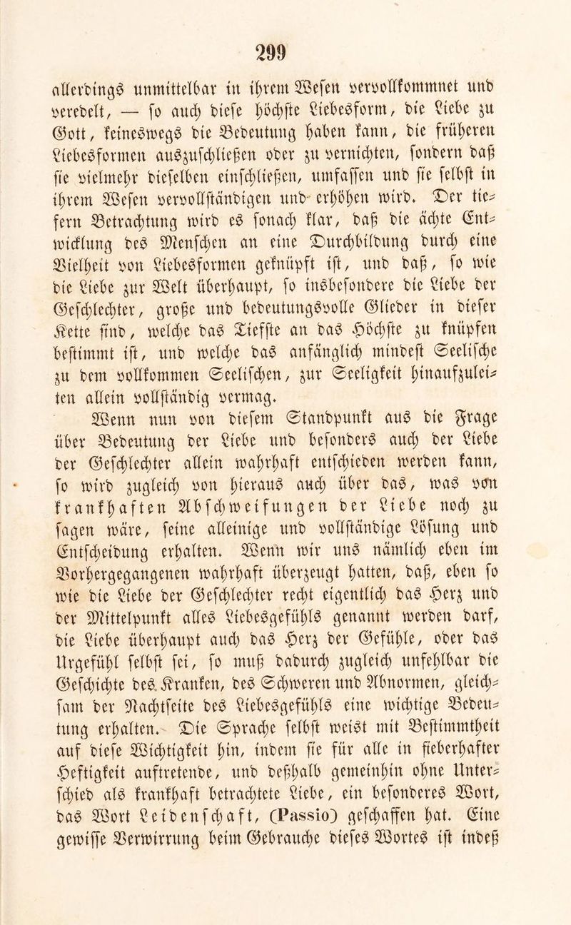 allerbingn unmittelbar in intern 2öefen vervollfommnet unb gerebelt, — fo aud; biefe l;od)fte Nebenform, bie Nebe $u ©ott/ fetnenwegn bie Bebeutung haben fann, bie früheren Nebenformen au^ufd)tiegen ober $u vernichten, fonbern bah fte vielmehr biefelben einfch liefen, umfaffen unb fte felbft in ihrem Bßefen vervollftänbigen unb erhöhen wirb* T)tx tie- fem Betrachtung nürb en fonach Har, bah bie achte ©nt* wicflung beb Blenden au eine Durchbtlbung burdj eine Bielbeit von Nebenformen gefmipft ift, unb bah, fo wie bie Nebe jur Seit überhaupt, fo tnnbefonbere bie Nebe ber ©efehlechter, grobe unb bebeutungnvolle ©lieber in btefer $etie ftnb, welche ban Xieffte an ban $odjfte $u Iniipfen beftimmt ift, unb welche ban anfänglich mtnbeft ©eelifche ^u bem vollfommen ©eelifchen, &ur ©eeltgfett btnaufaulei* ien allein votlfänbig vermag* BBenn nun von biefem @tanbpunft attn bie grage über Bebeutung ber Nebe unb befonbern auch ber Nebe ber ©efehlechter allein wahrhaft entfliehen werben fann, fo wirb zugleich von b^raun auch über ban, wan von franfhaften Slbfthweifungen ber £iebe noch $u fagen wäre, feine alleinige unb vollftänbige Nlfung unb ©ntfchetbung erhalten* Böenü wir unn nämlidj eben im Borhergegangenen wahrhaft überzeugt hatten, bah, eben fo wie bie Nebe ber ©efehlechter red)t eigentlich) ban $er^ unb ber BHttelpuuft allen Nebengefühin genannt werben barf, bie Nebe überhaupt and) ban £er$ ber ©efühte, ober ban Urgefühl felbft fei, fo muh baburd) zugleich unfehlbar bie ©efd)id)te ben, Uranien, ben ©chwereu unb Abnormen, gleid;- fam ber Bachtfette ben Nebengefühin eine wichtige Bebens tung erhalten* £)ie Sprache felbft weint mit Beftimmtheit auf biefe BÖichtigfeit ^inr inbem fte für alle in fieberhafter Mtigleit auftretenbe, unb befhalb gemeinhin ohne Untere fchteb ain franlhaft betrachtete Nebe, ein befonberen Böort, ban B3ort £etbenfd;aft, (Passio) gefchaffen bat. (Sine gewtffe Berwirnmg beim ©ebrauche biefen Böorten ift inbep