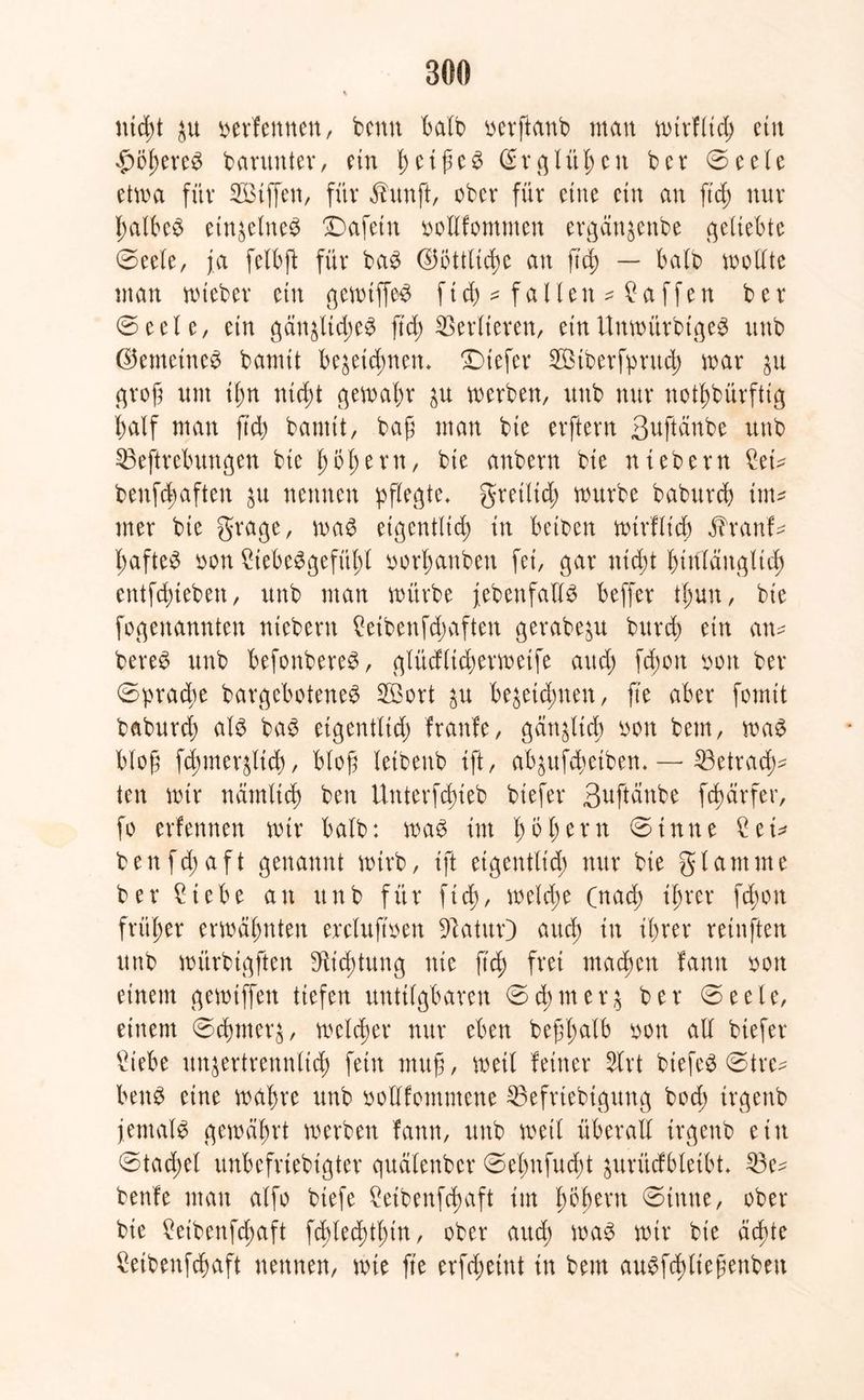 nicht ju verfemten, benn halb uerftanb mau mirfltch ein £Öl)ereg baruutev, ein ctßcö (Erglitten bev ©eele etwa für SBiffen, für ^unft, ober für eine ein an ftd) nur halbeg etnzelneg Dafetn ooUfommen ergänzenbe geliebte ©eele, ja felbjl für bag ©öttltche au ftd) — halb modte man mtebet ein gemtffeg ftd) * fallen * Waffen ber ©eele, ein gänzliches ftd) Verlieren, einUmoürbigeS unb ©emetneg bannt bezeichnen, tiefer SBiberfpntch mar groß nnt ihn nicht gemahr zu merben, unb nur notdürftig half man ftd) bannt, baß man bte erftern ßuftänbe unb 35eftrebungen bte h61)ent, bie anbern bie ntebern £ei* benfc|aften zu nennen pflegte, gretlich mürbe babvtrd) im* mer bte grage, mag eigentlich in beiten mirfltch j?ranf* haftet oon £tebeSgefithl tor^anben fei, gar nicht hinlänglich entfdueben, unb man mürbe jebenfadg beffer il)un, bte ^genannten ntebern Reibenfd)aften gerabeju burch ein an* bereg unb befonbereg, glücfltchermetfe and) fd)on bon ber Sprache bargeboteneg 2£ort zu bezeichnen, fte aber fomit baburd) alg bag etgentltd) fraufe, gänzlich oon bem, mag bloß fd)tner$ltd), bloß letbenb ift, abzufeßetben, — 53etracf>* ten mir nämlich ben Uuterfcßieb biefer 3uftänbe fcßärfer, fo erlernten mir halb: mag im hbl)ern ©tnne £ei* benfd)aft genannt mtrb, ift eigentlich nur bie gl am me ber £tebe an unb für ftd), metdm (nad) ihrer fd)ott früßer ermähnten erclujtoen 91atur) aud) tu ihrer retnften unb mürbigften Dichtung nie ßd) frei machen fann ton einem gemtffen tiefen untilgbaren © d) m e r z ber ©eele, einem ©chrnerz, melier nur eben beßhalb oon all biefer £iebe unzertrennlich fein muß, meil feiner 5lrt btefeg ©tre* beug eine mahre unb ootffomntene 33efrtebtgung bod) trgettb jemalg gemährt merben fann, unb meil überall trgettb ein ©tad)el unbefrtebigter quälenber ©efmfud)t zurücfbletbt, 23e* benfe mau alfo btefe ?eibenfchaft tut fmhevn ©inne, ober bte £eibenfd)aft fd)led)thin, ober aud) mag mir bie äeßte £etbenfchaft nennen, mte fte erfd)eütt in bem augfchließenbett