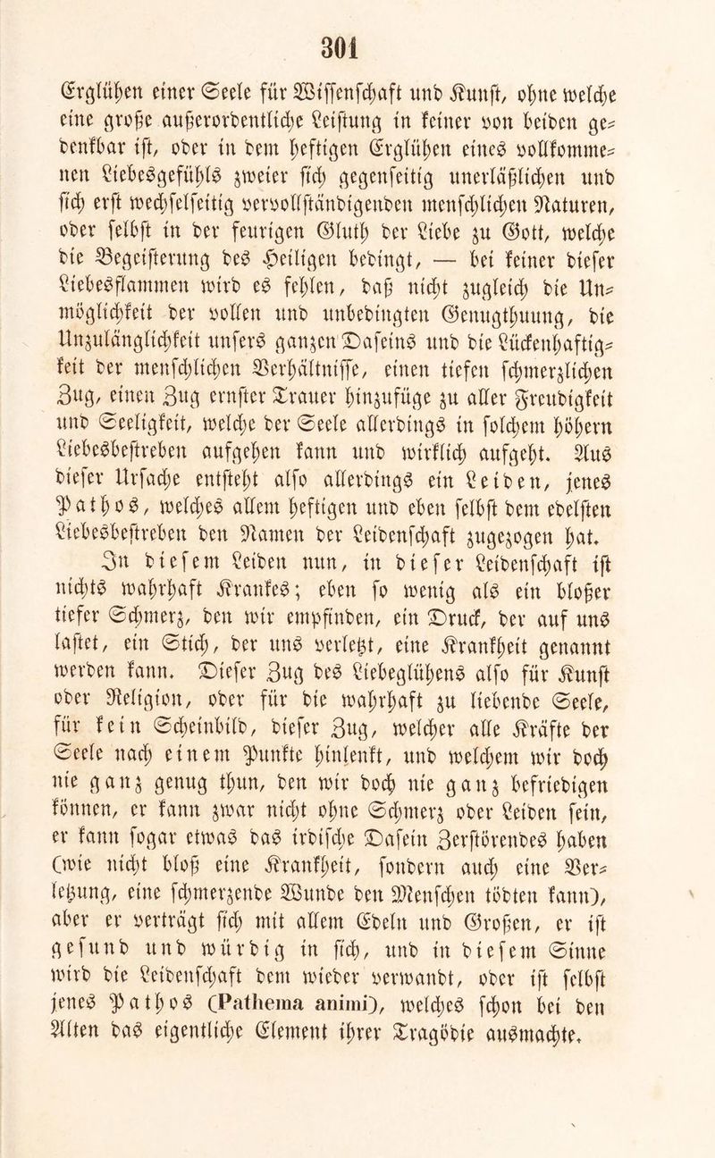 ßrglü^en einer ©eele für Sötffenfc^aft unb Äunff, o^tte melcße eine große augerorbentHd;e Ceifhmg in feiner »on beiben ge= benfbar ift, ober in bem heftigen ^rglü^en etneS »ollfomme^ nen £tebeSgefttl)lS zweier fiel) gegenfettig unerläßlichen nnb ßd) erft med;felfeittg »eroollftänbtgenben menfd;ltchen Naturen, ober felbft in ber feurigen ©lutß ber 2tebe $u ©ott, meldm bte IBegetfterung beS ^eiligen bebtngt, — bet feiner biefer £tebeSßammen nürb eS fehlen, baß nicht äugletd) bie U\u mbglicßfeit ber »offen nnb unbebingten ©enugtfmung, bte Ungufdngfid)feit unfern ganzen £)afetnS nnb bte £ücfenl;aftig* fett ber menfdßtchen SBerhältniffe, einen tiefen f^mer^teßen Bug, einen Bug ernfter Iraner hin$ufüge $u aller greubigfeit nnb ©eeligfett, welche ber 0eele allerbingS in folgern X)öf)ern frebeSbeftreben aufgefjen fattn unb mtrflid) aufgeht* 2luS biefer Urfad;e entfielt alfo allerbittgS ein Ceiben, jettet ^ßthoS, meld;ee allem heftigen unb eben felbft bem ebelften ÖebeSbeftreben ben tarnen ber £eibenfchaft pge^ogen hat. 3n btefem Reiben nun, in biefer Cetbenfcfyaft ift uidüS mahrhaft ÄranfeS; eben fo wenig als ein bloßer tiefer ©chmer^, ben mir empftnben, ein £>rucf, ber auf uns f aff et, ein ©ließ, ber ttnS »erlegt, eine Äranfhett genannt werben fann* tiefer Bug beS £tebeglüf;enS alfo für ßunjt ober Religion, ober für bie mal;rl;aft $u fiebenbe ©eele, für fein ©chetnbilb, biefer Bug, welcher alle Kräfte ber Seele nach einem fünfte l;inlenft, unb meinem mir hoch nie ganj genug tl;un, ben mir hoch nie gan$ beliebigen fönnen, er fann ^mar nid;t ohne ©d;mer^ ober Reiben fein, er fann fogar etwas baS irbtfebe £)afetn BerftörenbeS haben Cmie nicht bloß eine Äranfheit, fonbern and; eine $er* fegung, eine fd>mergenbe SButtbe ben 3Wenf$en tobten fann), aber er oerträgt ß'd; mit allem Gfteln unb ©roßen, er ift gefunb unb mitrbig in ß'd), unb in btefem ©titne wirb bie £etbenfd;aft bem mteber oermanbt, ober ift felbft jenes Pathos (Pathema animi), meines fdwn bet ben Eliten baS eigentliche Element ihrer Xragöbte auSmachte*