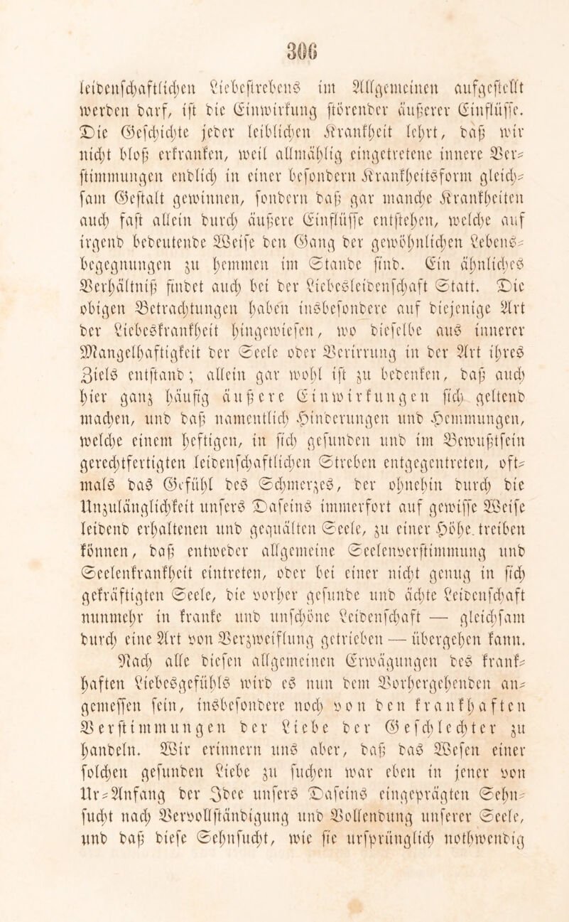 leibenfd;aftlid;cn Bebcftrebeng im SUfßcmctncn aufgeftellt werben barf, ift bie Eittwirfung ftörenber äußerer (Stttflüffe. Die ©cfcbtdjte jebet leiblichen $ranfl;ett (ehrt, bajj wir ntd;t blojj erfranfen, weil allmdhltg eingctvetene innere Vetv ftimmungen ettbltd; in einer befpnbern ^ranfheitgfornt gleich^ (am Ekftalt gewinnen, (onbern bajj gar mand;e ^ranfhetten and) faft allein bttrd; äußere Etnflüffe entfielen, weld;e auf irgenb bebeutenbe Sßetfe ben E5ang ber gewöhnlichen Sebent Begegnungen zu h^nmen im ©tanbe jtnb. Ein dhnltd;eg Verhaltnijj ftnbet and; bet ber Bebegletbenfd;aft ©tatt. Die obigen Betrachtungen fcaben insbefonbere auf biejentge 5lrt ber Bebegfranfl;ett I>tngcwtefen, wo biefelbe aug innerer ^angelhafttgfett ber ©eele ober Verirrung in ber 51 rt ihres 3ielg entftanb; allein gar wol;l tft zu bebenfen, bajj and) hier ganz h^uftg ciujjere Einwtrfitngeu fiel; geltcnb macben, unb bajj namentlich £>inbcrungen unb Hemmungen, weld;e einem heftigen, in ftd; gefunben unb im Vewu jjtfein gerechtfertigten leioenfd;aftlid;en ©treben entgegentreten, oft* malg bag E)efitl;l beg ©dnnerzeg, ber ohnehin bitrd; bte Un^ulänglt'd;fett rtnferg Dafetng immerfort auf gewiffe V3eife letbenb erhaltenen unb gequälten ©eele, ju einer £>ohe. treiben fönnen, bajj entweber allgemeine ©eefenoerftimmung unb ©eelenfranfl;cit eintreten, ober bet einer nicht genug in ftd) gefreifttgten ©eele, bie oorl;er gefunbe unb achte £eibenfd)aft nunmehr in fraufe unb unfdwnc Bibenfd;aft —- gletcbfam bttrd; eine 51 rt oon Verzweiflung getrieben — übergehen famt, Vad; alle biefen allgemeinen Erwägungen beg franfv haften Bebeggefüblg wirb eg nun beut Vorhergel;enben an* genteffen fein, tngbefonbere ttod; oon ben franfhaften V e r ft t nt m u tt g e n ber ? i e b e ber © e f d; l c d; t e r zu hanbeln, 2Btr erinnern rtng aber, bajj bag SBefen einer folgen gefunben Bebe fudben war eben t’n jener oon tlr*5lnfang ber 3bee unferg Dafetng eingepreigten ©eftn* fuebt ttad; Veroollftänbigung unb Vollenbung unferer ©eele, unb bajj biefe ©el;nfucht, wie ft'e urfprüuglid) notl;wenbt'g