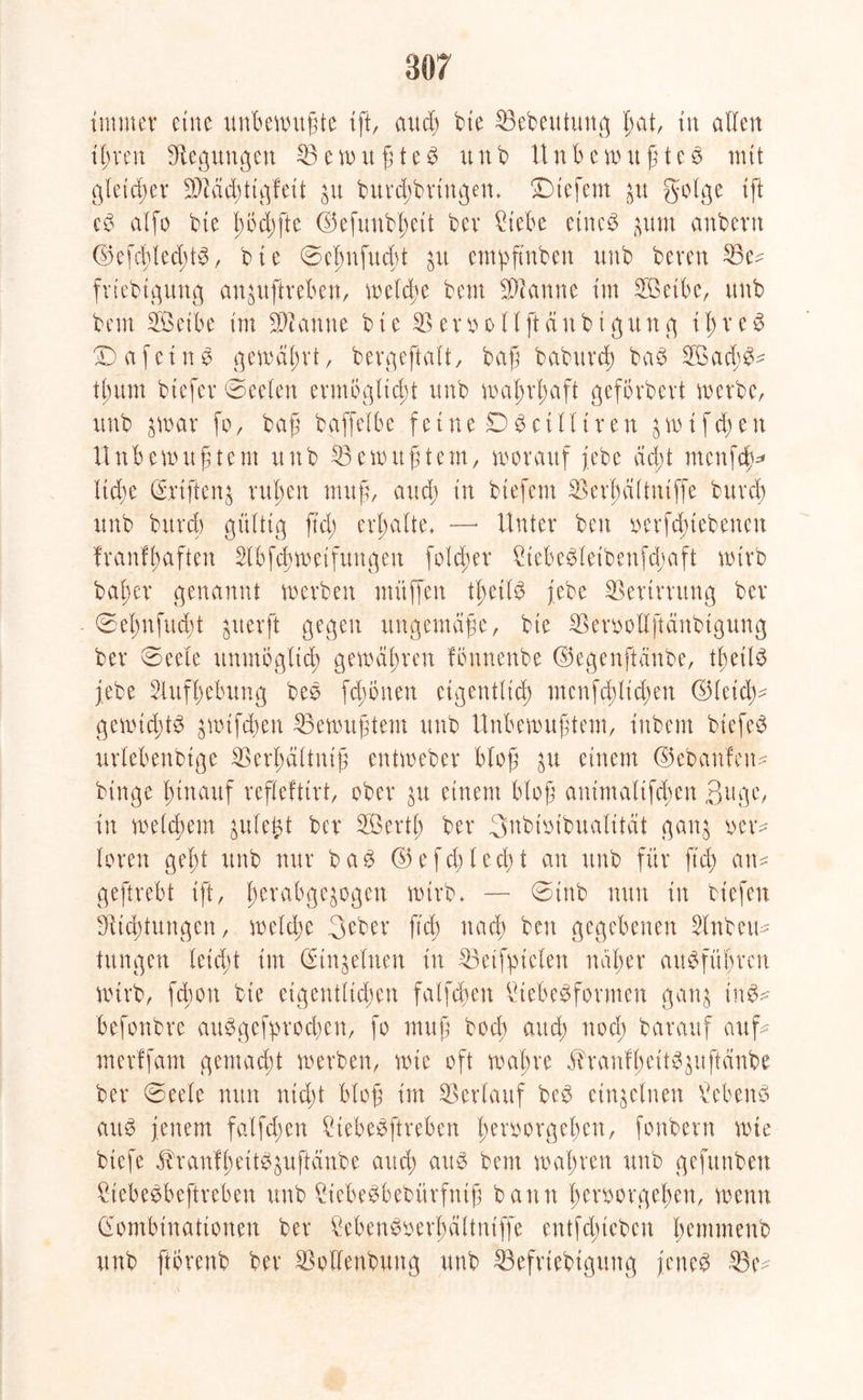 immer eine unbewntfte {ft, and) bte IBebeutung fat, tu allen ifren Biegungen 53ewufte$ uub Uttbern uftes mit gietefer SCRäc^tt^feit jvt burefbriugem liefern 31t golge ift cg aifo bte födjfte ©eftmb^ett bev Hebe etneg ^ttm anbevn ©efcfled)tg, bte ©cfnfucft ju empftnben unb bereu 53c? frtebtgung an^uftreben, weldje bem Scanne im Setbe, unb beut Seibe im Spanne bie 53 erooHftdnbtgung i f r e g £)a fettig gewäf rt, bergeftait, baf baburcf bag Sad;g? tfum btefer ©e eiert ermogltcft unb wafrfaft gefbrbert werbe, uub $war fo, baf baffeibe f e i n e £) g c t 11 t r e n $ w i f cf e tt Uttbemtt freut unb 53 e mit ft cm, worauf febe dd;t menfef* Itdje ©rtfterg rufen nutf, and; in btefent 53erfäitrttffe bttref unb bttref gültig ffd; erfaite. —■ Unter beit oerfdnebenen franffaften 5lbfcfweifungen folcfet Hebegietbenfcfaft wirb bafer genannt werben muffen tfetlg jebe 53ertrrung ber ©efnfucft jtterft gegen ttttgentäfe, bte 53erooüfrdnbtgung ber ©eeie unutogiid; gemafreu fonnenbe ©egenftanbe, tfeüg jebe 5luffebung beg fdwneu eigentitef ntcnfcfltcfen ©ieief? gewiefte? jwifefen 53ewuftem unb Unbewuftem, inbem biefeg uriebenbige 53erfdituif entweber Hof einem ©ebaufeu? binge ftnattf refieftirt, ober p einem Hof aittntaltfcfen ßrtge, in meiefem juie^t ber Serif ber 3nbiot'bualttdt gatg oer? loten geft unb nur bag ©efcflecft an uub für ft di an? geftrebt ift, ferabge^ogen wirb* — @tnb nun in tiefen DUcftungcn, wetd;e 3eber jtef naef ben gegebenen 5inbcit? tungett leidet int (Hn^einen in 53eifytcien nafer augfüfren wirb, fefon bie eigentlichen falfcfett Hebegformen gatg ing? befonbre auggcfprocfeit, fo muf boef auef noef barattf auf? merlfam gemadjt werben, wie oft wafre ^ranffeit^^ufteinbe ber @eele nun nicht Hof im Verlauf beg einzelnen Vebeng attg jenem falfdten Hebegftreben feroorgefert, fonbertt wie btefe 5hanffettg$nftänbe and; attg beut wafren uub gefunben Hebegbeftreben unb Hebegbebürftttf bann femrgefen, wenn Gombinationen ber kbengoerfältntffe entfdueben femmeub unb ftbrenb ber 53olienbttug unb 53efrtebiguttg jettet 53 e?