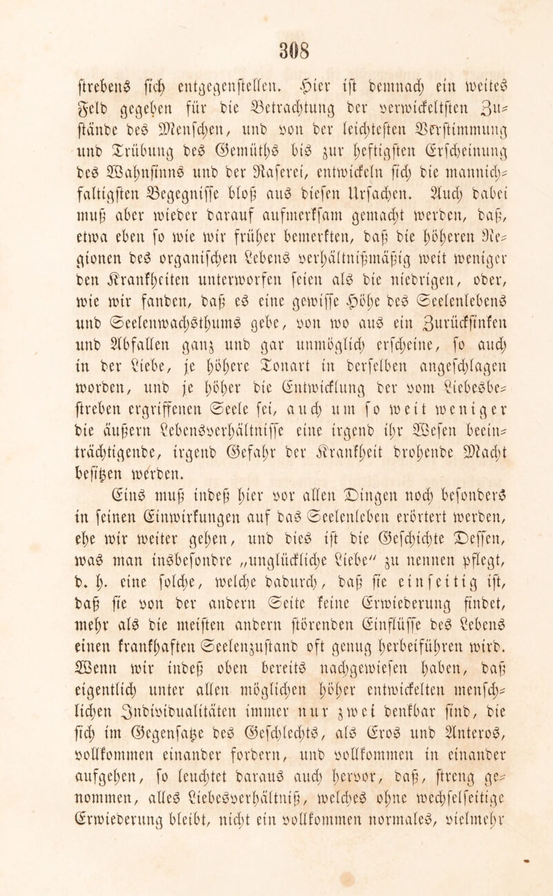ftrebenS ftdß entgegenftellen. £ter {ft bemnad; etn weitet gelb gegeben für bie ^Betrachtung ber oerwicfeltften 3^- ftänbe beS $ienfd;en, unb oon ber letcfiteften SBerftimmitng itnb Trübung beS ©emüthS bis &itr hefttgften @rfcbeinung beS 2Bahnß'ttnS unb ber SÜaferet, entwicfeln ftd; bte manntd^ faltigften 23egegntffe Hof ait^ btefen Urfachen. 2lud; habet muß aber roteber barauf aufmerffant gemacht werben, baß, etwa eben fo wte wir früher bemerken, baß bte höheren 9ie^ gtonen beS organtfchen Gebens oerhältnt'ßmäßtg wett weniger ben j?ranfhetten unterworfen feien als bte ntebrtgen, ober, wte wtr fanben, baß eS eine gewtffe $öl;e beS Seelenlebens unb SeetenwachStlmmS gebe, oott wo aus etit ßurücfftnfen unb Abfallen gan$ unb gar unmöglich erfdwtne, fo aud; in ber Hebe, je höhere ionart in berfelben angefchlagen worben, unb je höher bte ©ntwtcflung ber oont HebeSbe* ftreben ergriffenen Seele fei, auch um fo weit weniger bie äußern HbenSoerhältniffe eine trgenb ihr 2Bcfen beeilt* trächttgenbe, irgettb ©efahr ber Jhanfhett brohenbe 9ftad;t befigen werben* (Eins muß inbeß hier oor allen Singen noch befonberS in feinen ©tnwirfungen auf baS Seelenleben erörtert werben, ehe wtr weiter gehen, unb bieS ift bie ©efchtcfte Seffen, was man inSbefonbre „unglücfltd;e Hebe &u nennen pflegt, b. h* eine foldte, welche babitrd), baß fte etnfeüig ift, baß fte oott ber anbern Sette feine ©rwteberuttg ftnbet, mehr als bie metften anbern ftörenben (Hnflüffe beS HbenS einen franfhaften Seelen^uftanb oft genug herbeiführen wirb. Söenn wtr inbeß oben bereits nadjgewtefen h^ben, baß eigentlich unter allen möglichen höher entwickelten menfcß- liefen 3nbtoibualttäten immer nur 3 w ei benfbar ftnb, bie ftch im ©egenfage beS ©efdjlecßtS, als (SroS unb SlitteroS, boUfommen einanber forbent, unb ooHfontmeu in etnanber aufgehen, fo leuchtet barauS auch heroor, baß, ftreng ge^ nommen, alles HebeSoerhältntß, welches ohne wechfelfeitige (Srwiebentng bleibt, nicht etn oollfommen normales, Helmehr