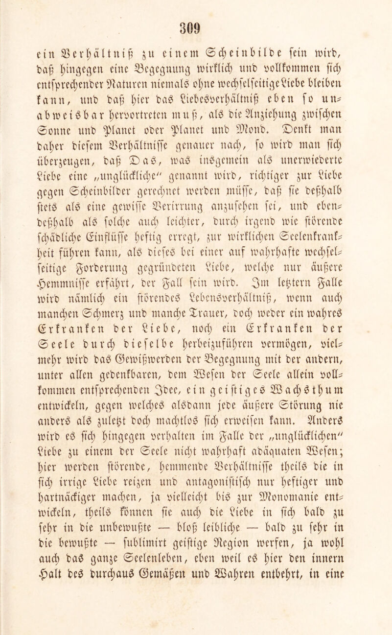 ein $ erhalt nt fi zu einem (Schein hübe fein wirb, baß hingegen eine Begegnung wtrffid) unb solffommen ftd> cntfpred;cnber Naturen niemals of;ne wedjfelfeittgeStebe bleiben fann, unb baß f)ier baS StebeSoerl;äftntß eben fo um a b w e t S b a r ßeroortreteu nt tt ß, afS bie Slnzießung gwifd^en 0onne unb planet ober planet unb 3Wonb* >Denft man baßer bt'efem SÖerßäftniffe genauer nach, fo wirb matt ft'cf) überzeugen, baß £) aS, was insgemein afS unerwiebertc Siebe eine „ungfitcfftcße genannt toirb, richtiger zur Siebe gegen ©djeinbitber gerechnet werben muffe, baß fte beßßafb ftetö als eine gewtffe Sßertrrung cmzufeßen fei, unb eben* beßßalb als fo!cf)e and) letzter, bttrd; irgenb wie ftorenbe fcßäbftcße (Stnffüffe heftig erregt, zur wirffteßen ©eelenfranf* ßett führen fann, als bicfeS bei einer auf waßrßafte weeßfef* fettige gorberttug gegrünbeten Siebe, welche nur ändere #emmntffe erfahrt, ber gaff fein wirb, gm festem gaffe wirb nämfid) ein ftörenbeS SebenSoerßäftniß, wenn aueß maneßen ©eßmerz unb manche Xrauer, bod; weber ein waßreS Crrfranfen ber Siebe, ttorß ein (£rfraufen ber ©eele bureß btefelbe ßerbeizufüßren vermögen, oief* tneßr wirb baS ©ewtßwerben ber ^Begegnung mit ber attbern, unter affen gebenfbaren, bem SBefen ber @eefe affein oolf* fomnten entfpred;enben gbee, ein getfttgeS SÖacßStßum entwiefefn, gegen weftßeS alSbann jebe äußere Störung nie attberS afs gule^t bod; macßtfoS ftd; erwetfen fann. SlnberS wirb eS ftd) hingegen oerßaften im gaffe ber „ungfücfftcßen Siebe zu einem ber ©eefe nid;t waßrßaft abäquaten Söefett; hier werben ftorenbe, ßemmenbe Skrßdftntffe tßetfS bie in ftd; irrige Siebe reizen unb antagoniftifd; nur heftiger unb f;artndcfiger machen, ja meffeteßt bis zur Monomanie ent* Wtcfeln, tßetfS Tonnen fte and) bie Siebe in ftd; bafb zu feßr in bie unbewußte — bloß letbltcße — bafb zu feßr in bie bewußte — fublimirt geifttge Legion werfen, ja woßl aueß baS ganze (Seelenleben, eben weif eS ßter beit Innern #ait beS burcßauS ©emdßen unb SBaßren entbehrt, in eine