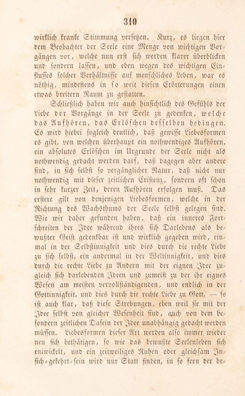 nnvHtcf) franfe ©timmung i^evfe^ett* $ur$, es Kegen hier beut 53eobad)tev ber 0eele eine Stenge bon wichtigen S3or- gangen tun*, welche nun evft ftd; werben flarer überbltcfen unb fonbern (affen, unb eben wegen beS wichtigen (Ein- puffet fold;er 2$erl)d(tmffe auf menfd;ltd;eS Seben, war eS nbtlug, mtnbeftenS in fo wett btefen (Erörterungen einen etwas brettern staunt jtt geflattert. 0d)ließlid; haben wir and) tunftd;tltd; beS ©efitldS ber Siebe ber Vorgänge in ber 0eele zu gebenfen, we( d; e baS 2lttf(;bren, baS (Erlöfd;en beffeiben bedingen. (ES wtrb Riebet fogletd; beutltd;, baß gewtffe StebeSforntett cS gibt, oon welchen überhaupt ein notl;wenbtgeS 2lufl;ören, ein abfoluteS (Erlbfd;ctt im Urgrunbe ber 0eele nicht als nothwenbtg gebadet werben barf, baß bagegen aber anbere ftnb, in ftd) felbft fo ■vergänglicher Statur, bajl nicht nur notf>wenbig mit btefer zeitlichen (Ertftenz, fonbern oft fd;on itt fe(;r furger Seit, bereu 2lufl;bren erfolgen muß. Das erftere gilt oon benfentgen StebeSformen, welche in ber Dichtung beS SBad;StlmmS ber ©ecle felbft gelegen ftnb. 233ie wir baßer gefitnben haben, baß ein inneres gort- fdjretten ber 3 b ec wabrenb ibree ftd; Darlehens als be- wußter ©eift gebenfbar ift unb wirfltcb gegeben wtrb, ein- mal tu ber ©elbjitnnigfett unb bieS bttrd; bie rechte Siebe Zit ftd; felbft, ein anbermal tu ber SBelttnnigfeit, unb bieS bttrd; bie red;te Siebe ^t Slnbern mit ber eignen 3bee ^u- gleid; ftd; barlebettben 3been unb gttmeift zu ber il;r eignes SBefen am nteiften oeroollftänbigenben, unb enblid; in ber ©ottinnigfeit, unb bieS bttrd) bie rechte Siebe zu ©ott, — fo ift and) flar, baß biefe ©trebitngen, eben weil fte mit ber 3bee felbft oon gleicher 2Befenl;eit ftnb, and; oon beut bc- fonbern zeitlichen Dafeitt ber 3bee unabhängig gebucht werben müffen. Siebesformen btefer Slrt werben alfo immer wieber neu ftd; betätigen, fo wie baS bewußte 0ee(enfeben ftd; eniwicfelt, unb ein zeitweiliges 3M;en ober gletd;fam 3n- ftd) * gelehrt* fein wtrb nur 0tatt ftnben, in fo fern ber be-