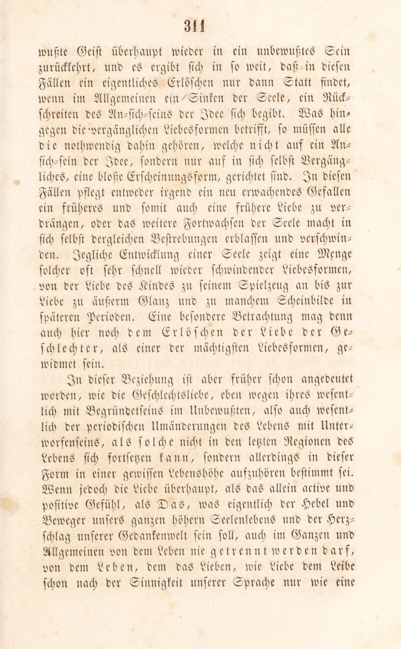 nutzte (Seift überhaupt Wteber in ein unbewußtes ©ein ä'urücffehrt, unb cS ergibt ftd; tu fo weit, baß in btefen gatten ein eigentliches (Srlofchen nur bann ©tatt fatbet, mnn trn Allgemeinen ein/©tnfett bei* ©eele, ein Md* fd;reiten beS An*ftd;*feinS bei* 3bee ftd) begibt. 2ÖaS hin* gegen bie vergänglichen Siebesformen betrifft, fo rnüffen alle bie notl;wenbig bal;in gehören, welche nicht auf ein An* ftd>*fein bei* 3bee, fonbern nur auf tu ftd; felbft Hergang* ltd;e^/ eine bloße (SrfchetnungSform, gerichtet ftnb* 3n btefen gälten pflegt eutweber irgeub ein neu erwad;enbeS ©efatteu ein früheres unb fomit attd; eine frühere Siebe $u oer* brängen, ober baS wettere gortwaeßfen bei* ©eele mad;t in ftd; felbft begleichen $3eftrebungcu crblaffert unb oerfebmin* ben. 3egtid;e (Sntwtcflung einer ©eele geigt eine SJfenge folcher oft ft'hr fd;nell wteber fdjuüubenbcr Siebesformen, ooit bei* Siebe beS .fbtnbeS jit feinem ©ptel^eitg an bis $ur Siebe jit chtßerm ®lan$ unb (yt mand;em ©cheinbtlbe in fpäteren speriobeu. (Sine befonbere ^Betrachtung mag beim auch l)im* noch b e m (S r 1 o f ch e n bei* Siebe bei* (3 e* fd;led;tcr, als einer bei* mäd)ttgften StebeSforWen, ge* nübmet fein. 3n biefer 53egtehuug ift aber früher fd;on angebeutet worben, wie bie ©efcßlechtsliebe, eben wegen ihres wefent* lid) mit 33egrünbetfetuS im Unbewußten, alfo attd; wefent* ließ bei* pertobifebeu Umänbentngen beS Sehens mit Unter* worfenfeinS, als folcße nicht in ben lebten Legionen beS Sehens ftd) fortfefcen fann, fonbern atterbingS in biefer gorm in einer gewiffen SebeuSho(;e auf^ul;oreu befttmmt fei* SBenn jebod; bie Siebe überhaupt, als baS allein aetve unb pofftive ©efül;t, als £>aS, was eigentlich bei* £ebel unb Beweger unferS ganzen fyfytxw Seelenlebens unb bei* $er^* fd;tag nuferer ©ebanfenwelt fein foll, and; im <35aitgen unb Allgemeinen son bem Sebett nie getrennt werben barf, iwti bem Sehen, bem baS Sieben, wie Siebe bem Seihe fd;on nach bei* Sinnigfett nuferer ©prad;e nur wie eine