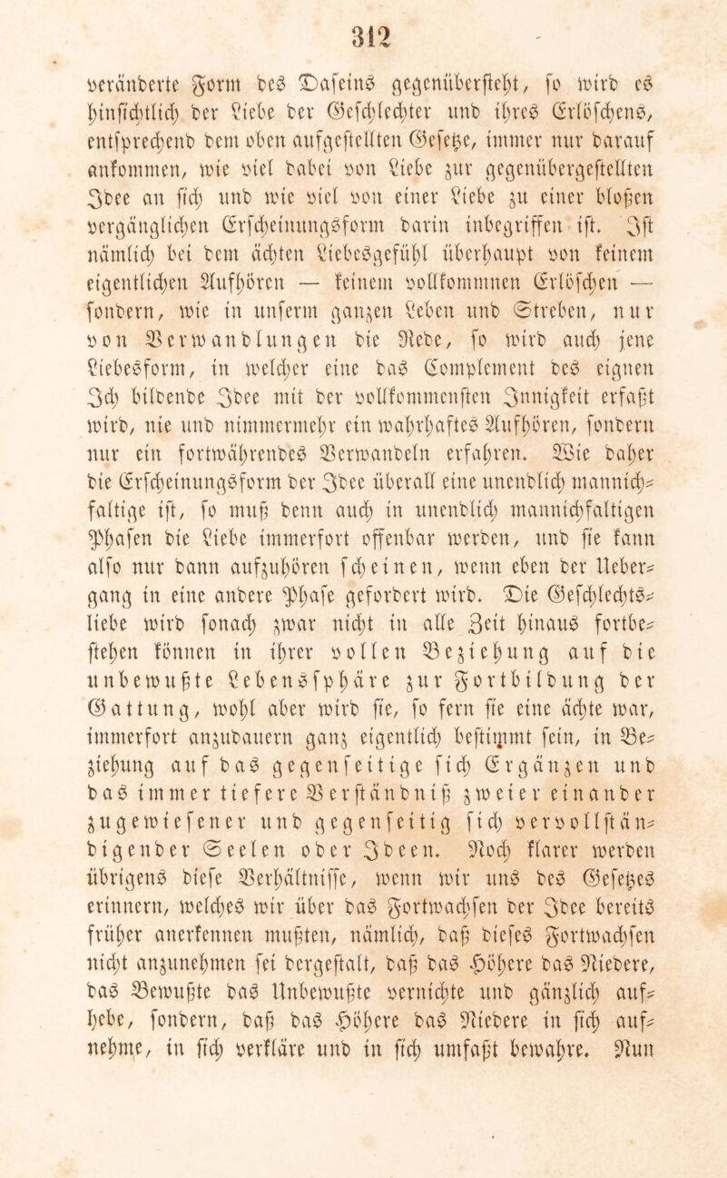 geräuberte gornt be# £)afein# gegenüberficht, fo mirb c# hinftcbtltd) ber ^tebe ber ß5cfd)led)ter unb ihre# KrlÖfchen#, entfpreßenb bcnt oben aufgeftellten ©efe^e, immer nur barauf cmfommen, mte inet habet oon 2iebe $ur gegenübergeftellten 3bee an ftd) imb mte mel oon einer £iebe ju einer biogen vergänglichen Krfd)einung#form barin inbegriffen ift* 3ft nämlich bei bem ächten StebeSgefühl überhaupt oon feinem eigentlichen 2luf hären — feinem oollfomntnen Krtöfdmn — fonbern, mte in unferm ganzen Men unb Streben, nur o o n 35 e r m an bl rt n g e tt bie Diebe, fo mtrb auch jene £tebe#form, in melcber eine ba# Komplement be# eignen 3d; bilbenbe 3bee mit ber oollfommenften 3nnigfett erfaßt mtrb, nie unb nimmermehr ein wahrhafte^ Dlufhören, fonbern nur ein fortroährenbe^ ^ermanbeln erfahren* 23te baßer bie Krfd)etnung#form ber 3bee überall ettte unenblicß mannich- faltige ift, fo muff benn and) in unenbltd) mannigfaltigen Reifen bie £iebe immerfort offenbar merben, unb fte fann alfo nur bann außuhören feßetnen, trenn eben ber Ueber* gang in eine anbere $hafe geforbert mirb. £)te ©efchlecfü#* liebe mtrb fonad) $mar nießt in alle Seit h^au# fortbe* flehen fonnen in ihrer rollen 53e^teßung auf bie unb emufite £eben#fphäre $ur gortbilbung ber (Gattung, mohl aber mirb fte, fo fern fte eine eichte mar, immerfort anjubattern gan$ eigentlich beftttpmt fein, in 33e* Ziehung auf b a # gegen fettige f i cß K r g ä n $ e n unb ba# immer tiefere SSerftänbniß &meier einanber jugemtefener unb g egen fei tig fid) oeroollftän* bigenber ©eeten ober 3been. Dtoch ftarer merben übrigen# biefe SSerßältniffe, menn mir un# be# ©efeßeö erinnern, meldje# mir über ba# gortmachfen ber 3bee bereit# früher auerfennett mufften, nämlich, bafj biefe# gortmachfen nießt an^unehmen fei bergeftalt, bafi ba# höhere ba# Dltebere, ba# 23emufjte ba# Unbemufjte vernießte unb gänglicß auf* hebe, fonbern, baß ba# höhere ba# Dltebere in fteß auf* nehme, in fteß oerfläre unb in fteß umfafjt bemahre, Dlun