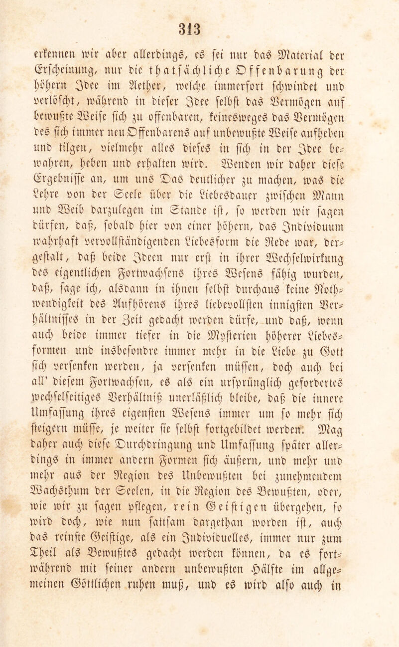 erlernten mir aber allerbtngd, cd (et nur bad Material ber ($rfd)einung, nur bie 11) a t f ä d) l i d; e Offenbarung ber ppern 3bee tut Sletbcr, meldje immerfort fdjmtnbet unb oerlöjcbt, mäl>rcnb in btefer 3bee felbft bad Vermögen auf bemußte OÖetfe fiä) $u offenbaren, feinedmeged bad Vermögen beb ftcb immer neu Offenbarend auf unbemußte Oöetfe aufbeben unb tilgen, vielmehr allcd btcfed in ftd; in ber 3bee luv mabren, hebert unb erbalten mtrb, UBenben mir baßer biefe (Srgebttiffe an, um und Oad beutlt'cber $u machen, mad bie kßre soon ber ©cele über bie £tebedbatter ^mifdun SJtamt unb 2öeib bar^ulegen im ©taube ift, fo merben mir fagen bürfen, baß, fobalb hier mx einer boßern, bad 3nbtmbuum wahrhaft oeroollftänbigenben kebedform bie SRebe mar, bctv .geftalt, baß beibe 3becn nur erft in ihrer SÖecbfelmtrfung bed eigentlichen gortmadjfend ibred SBefend fähig mürben, baß, fage ich), aldbann in ihnen felbft burcbaud feine SYotb- menbigfeit bed Slufbbrend ibred liebeoollften innigften 23etv ßälttuffed in ber 3eit gebucht merben bürfe, unb baß, menn auch beibe immer tiefer in bie S3h)ftcrtcn fytytux £tebed^ formen unb indbefonbre immer mehr in bie £tebe $u Gott fid; oerfenfen merben, ja oerfettfen müffen, bocß and; bei all1 biefent gortmacbfen, ed ald ein ttrfprüngltd) geforberted med;felfeittged 23erbältniß unerläßlich bleibe, baß bie innere llmfaffung ibred eigenften 33efend immer um fo mehr ftd) fteigern müffe, je meiter fte felbft fortgebilbet merben; S)lag baber and; biefe Ottrchbrtngung unb llmfaffung fpäter allere bingd in immer anbern gormcn ftd> äußern, unb mehr unb mehr and ber Siegton bed Unbewußten bei ^unehntenbent 2Öacbdtf)um ber ©eelen, in bte Siegion bed ^Bewußten, ober, mie mir $u fagen pflegen, vein Geifttgen übergeben, fo mtrb bod;, mie nun fattfant bargetban morben ift/ aud; bad retnfte Get’ftige, ald ein 3ubiotbuelled, immer nur ^unt tytil ald 23emußted gebadet merben fönnen, ba ed fort- mäßrenb mit feiner anbern unbemußten Hälfte int allge^ meinen Göttlichen ruhen muß, unb ed mtrb alfo auch tu