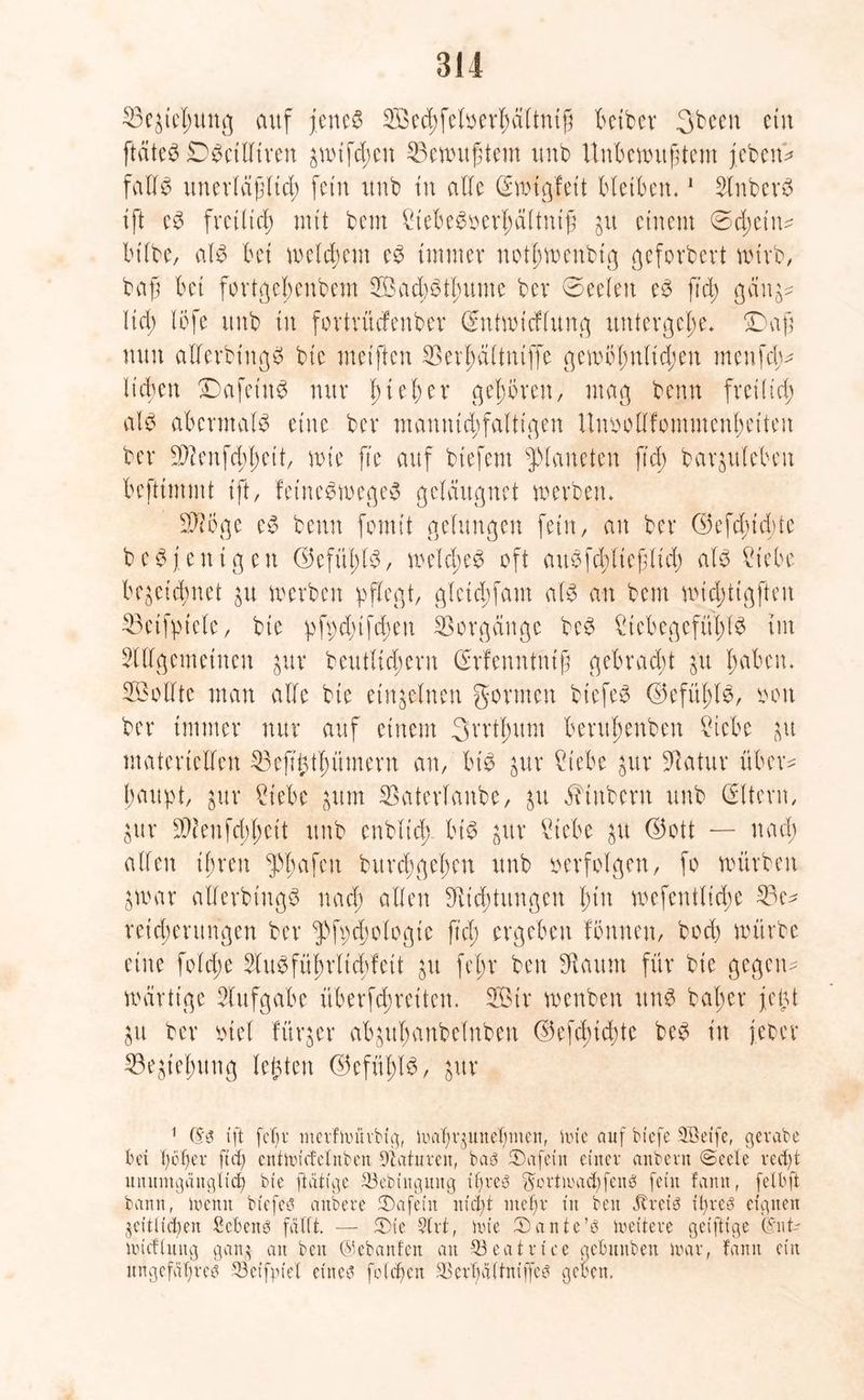 25e£tet;ung auf fettet Secbfeloerbältnift bctber Sbeeit ein ftäte^ DSctlltren awifd;en ^Bewußtem unb Unbewußtem febetw falls unerläßltd; fein unb tu alle (Swtgfeit bleiben.1 SlnbcrS ift eS fretlid; mit bem £iebeSoerl;ältniß jtt einem (Sd;etn- btlbe, als bet welkem eS turnt er notl;wenbtg geforbert wirb, baß bet fortgebenbem SacbStbume bev 0eelen eS fid; gäu^ Itd) löfe unb tu fortrüefeuber ChUwtcflung untevgc()e. £)aß mm alferbtngS bie meiften $erbältntffe gewbbnlid;en menfeb- Heben £)afetuS nur fnebet* geboren, mag benn freilich al$ abermals eine ber mauntd;falttgen Unoollfommcnbetteu ber S^enfdbbett, n>te fte auf btefem Planeten ftd) bar^nleben befttmmt tft, feineSwegeS gcläugnet werben* Sftcge eS benn fomit gelungen fein, an ber G5efd;id;tc beSfen igett ©efübtS, weld;eS oft auSfd;lie|ltd; als £tebe bezeichnet zu werben pflegt, gletd;fam als au bem widptigfteu 23etfpiele, bte pfpd;ifd;en Vorgänge beS £tcbegefüblS tut SUlgemetncn $uv beutltd;ern (Meuntnif gebrad;t z'u haben* Sollte man alte bte einzelnen gönnen btefeS ©efül;lS, ooit ber immer nur auf einem 3rrtl;um bentbenben £iebe in materiellen ^Beft^tbümern an, bis zur £tebe jur 5datur über- haupt, inx ?tebc zum Satertaube, zu Stübern unb Eltern, Zur 3)2enfd;bcit unb enblid; bis ^ttr VHebe in <35ott — nad; allen ihren ^bafen burd;gel;en unb oerfolgen, fo würben 3war allerbtngS nad; allen ^Richtungen btu wefeutltdje 33e^ retd;entngen ber ^fpchologte ftd; ergeben fbunen, boeb würbe eine fold;e 2litSfübrlid;feit zu fet;r ben Eftaum für bie gegen- wärtige Aufgabe überfebreiteu. Sir wenben ttuS bat;er feixt in ber oiet fürder abgitbanbelnben ©efdjicbte beS in j.eber Beziehung lebten ©efüblS, zur 1 (fm ift fcf)u merfwütbig, Walwjunebmen, Wie auf biefe 3öetfe, gerabe bei bbfjer ftd; cntwicfelnben Naturen, bam ®afein einer anbern ©eele vect;t unumgänglich bie [tätige 23ebiugung ihrem gottwad)fen3 fein fann, felbft bann, Wenn biefem anbete iDafetit nid)t mehr in ben Jtteim it;reö eignen zeitlichen Sebenm fällt. — iDte Slrt, wie £>ante’m weitere geiftige (knt- wicflung gan$ an ben ©ebanfen an $3eatrtce gebitnben war, fann ein ungefährem 93eifpiel einem folcben 3Serl)ältniffem geben.