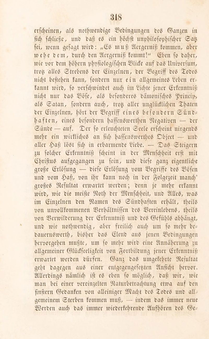 erfreuten/ al$ not^ttjeubtge 23ebtngungen be3 ©an^en tu ftd; fd; ließe, unb baß e£ ein hÖd;ft unphifofophifchet 0a(3 fei, wenn gefagt wirb: „(E$ muß Acrgcrntß fommen, aber wel;e bem, burd; ben Aergerniß fommt! Qeben fo beider, wie vor bem ßoßent phbfMogtfd;cn ©liefe auf ba$ üntverfum, trog alle£ Strebend bev (Einzelnen, bev begriff bcö Xobes nicht hefteten !amt, fonbevn nur etn allgemeines ?ebcn er- fannt wirb, fo verfchwtnbet and; im Ctcßte jener (Srfenntniß nicht nur baS 23Öfe, als befonbereS bämontfd;eS ^rtneip-, als 0atan, fonbern auch, trog aller ungliicfltd;en Xl;atcn ber (Einzelnen, gort ber begriff eineö befonbern ©ünb* haften, eiltet befonbern f; affen S werden Negativen — ber 0ünbe — auf. Der fo erleuchteten 0eele erfdwtnt ntrgenbS rneßr etn wirflid;c^ an ftd; l;affenSwcrtl;cS Object — unb aller £>aß löst ftd; in erbarmenbe ?tebe* — DaS ©teigem Zit foldjer drrfenntniß fchetnt in ber $ienfd;f;ett erft mit (IlmftuS aufgegangen ju fern, unb btefe ganz eigentliche große Grrlöfung — btefe (Erlöfung vom begriffe beS S3i5fen unb vom £>aß, von ißr fann nod; in ber golgejet't manch’ großem Sftefultat erwartet werben; bemt je mehr erlannt wirb, wie bie meifte 9ioth ber ©enfcbl;eit, unb Alles, was int (Einzelnen ben tarnen beS 0itnbl;aften erhalt, tf;etlS von unvollfommencn ©erhältntffen beS ©eretnlebenS, tl;etlS von SBerwilberung ber (Erfenntniß unb beS ©efül;lS abhängt, unb wie notl;wenbig, aber freilich and; um fo mel;r be? bavternSwerth, bisher baS (Elettb aus jenen ©ebtngungen hervorgehen mußte, um fo mehr wirb eine Annäherung ;tt allgemeiner ©lücffeeligfeit von gortbilbung jener (Erfenntniß erwartet werben bürfetu ©anz baS umgefehrte Sftefultat geht bagegen auS einer entgegengefegten Anficht l;evvor. Allerdings nämlich ift es eben fo möglich/ baß wir, wie man bei einer vereinzelten 91aturbetracbtung etwa auf ben ftnftern ©ebanfett von alleiniger ©ad;t beS 0obeS unb all- gemeinem 0tcrben fommen muß, — tnbem baS immer neue ©erben aud; baS immer wteberfehrenbe Aufhören beS ©e-