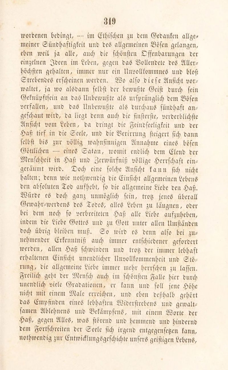 Norberten bebtngt, — tm Stl;{fc^en $u bem ©ebattfett allge* meiner ©ünbbafttgfett ttnb beg allgemeinen 23öfen gelangen, eben weit ja alle, aucl; bte fd;önften Offenbarungen ber einzelnen 3been tm Men, gegen bag SBollenbete beg Silier* fwchften gebalten, immer nur ein llnvollfommneg unb bloß ©trebenbeg erfdwtnen werben» 2Öo alfo btefe Stuft d;t ver- waltet, ja wo alöbann felbft ber bewußte ©etft bnrd; fein ©efnüpftfetn an bag Unbewußte alg uvfprüuglich bem 35öfen verfallen, unb bag Unbewußte alg burdmug fünbßaft an* geflaut wirb, ba liegt benn aud) bte füifterfte, verberblichfte 2lnfid;t vom Men, ba bringt bie geinbfeeligfett unb ber •Paß tief in bie ©eele, unb bie Verirrung fteigert ftd; bann felbft btg gur völlig waßnftnntgen Sinnahme eiltet böfeit ©öttlichen -- eiltet ©atau, womit enbltd) bem ©lenb ber SKenfcßl^ett in #aß unb Borwürfntß völlige <ßerrfd;aft ein* geräumt wirb» £)od) eine fofebe Slnftcßt fann ftd) nicht halten; benn wie notf;wenbtg bie (Sinftcbt allgemeinen Sebent ben abfoluten ©ob aufbebt, fo bte allgemeine £tebe ben »ßaß» Söörbe eg bodb ganL; unmöglich fein, troft jeneg überall ©ewahr*werbeng beg £obeg; alfeö Men 31t Iditgnen, ober bei bem noch fo verbreiteten £>aß alle Mbe außubeben, inbent bte Hiebe <25otte^ unb 31t ©ott unter allen tlmftänben bod) übrig bleiben muß» ©o wirb eg benn alfo bei $u* uebmeuber ©rfcnutntß and) immer entfdßiebener geforbert werben, allen «paß fd;winben unb trog ber immer lebhaft erhaltenen ©tnftcht unenbltdjer Unvollfommenheit unb ©tö* rung, bte allgemeine Siebe immer mehr herrfdwn 31t taffen» greüicb gebt ber Sftenfd; and; tut fdwnften gälte bter burch unenblid) viele ©rabattonen, er fann unb fott jene $öl;e nießt mit einem SD^ale erreichen, unb eben beßßalb gehört ba^ gtnpftnben eineg lebhaften SBiberftrebeng unb gemalt* famen Slblehneng unb S3efcimpfeng, mit einem «Sorte ber -paß, gegen SUleg, wag ftörenb unb hemmenb unb ßtubernb bem gortfdwetteu ber ©eele ftd) trgenb entgegenfefcen fann, nothwenbig $ur ©ntwicflungggefd;id;te unferS geiftigen Meng,