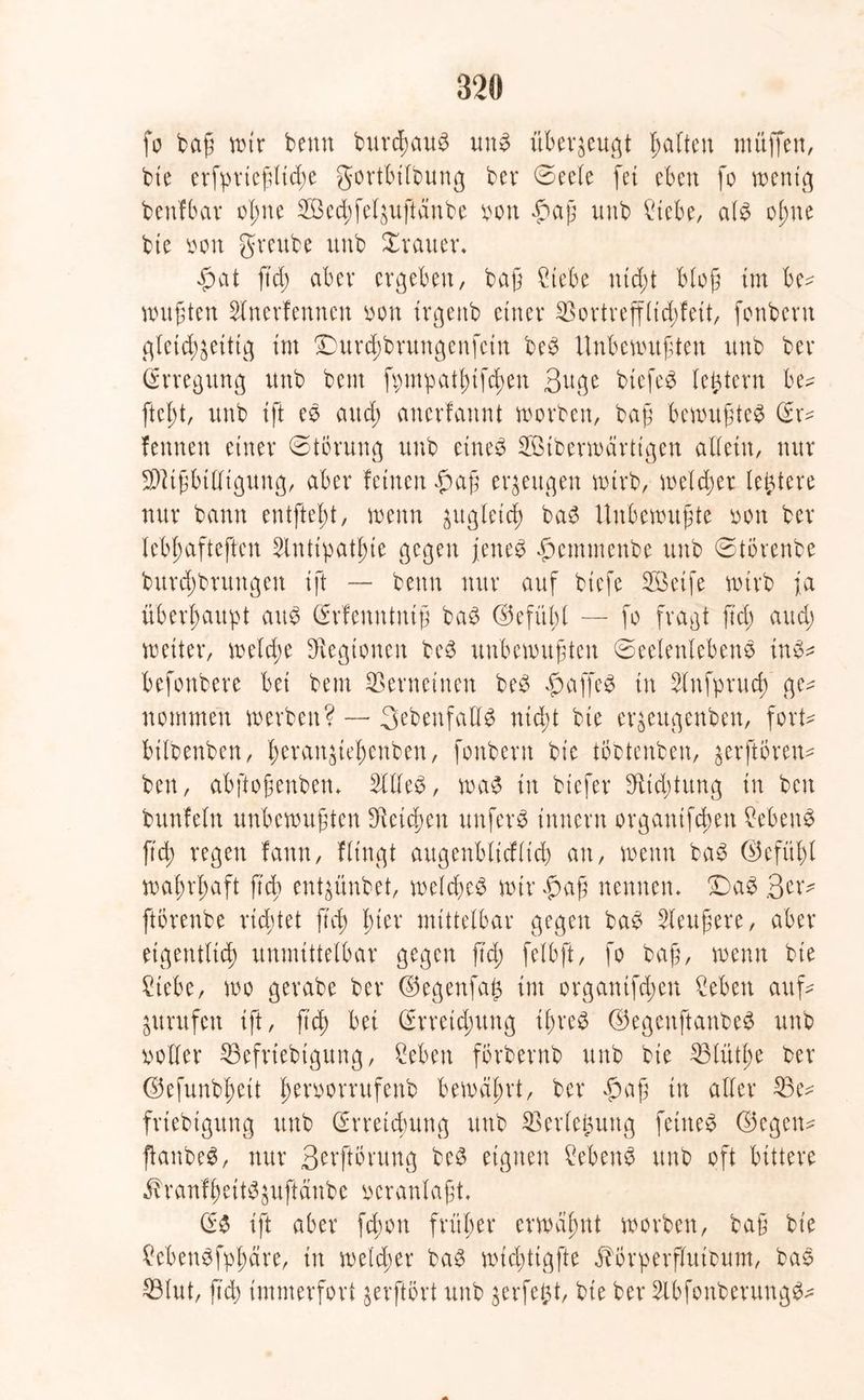 fo baß mir benn burcßaub unb überzeugt galten muffen, bie erfprteßltcße gortbilbung ber Seele fei eben fo wenig benfbat oßne 2Becßfelzuftänbe mx £aß unb £iebe, alb oßne bte oon greube unb Xrauer* £at ftd; aber ergeben, baß £iebe nteßt bloß int be^ mußten Slnerfennen oon irgeitb einer ©ortrefflidffett, fonbern gleichzeitig im £)urcßbrungenfcin beb Unbewußten unb ber (Erregung unb beut fpmpatßifcßen 3uge biefeb (extern be? fteßt, unb ift es and; anerfannt worben, baß bemußteb (Er^ fettnen einer Störung unb etneb SBtberwärttgen allein, nur Mißbilligung, aber feinen $aß erzeugen wirb, welcher letztere nur bann entfteßt, wenn zugleich bab Unbewußte oott ber lebßafteftcn Slnttpatßie gegen jeneb ftemmenbe unb StÖrenbe burd;brungett ift — benn nur auf btefe ©Seife wirb ja überhaupt auo (Erfcnututß bab ©efitßl — fo fragt fiel) aud; weiter, welcße Legionen beb unbewußten Seelenlebens inb* befonbere bei bem Verneinen beb fwtffeb tn Slnfprucß ge* nommen werben? — Sebenfallb nteßt bie erzeugenben, fort* bilbenben, ßerattzießenben, fonbern bie tobtenben, zerftoren* ben, abftoßenbem 2ttleb, wab in btefer fftid;tung in bett bunfeln unbewußten heießen unfern innern organtfeßen ßebenb ftd; regen fantt, Hingt augenbltcflt’d) an, wenn bab ©efitßl waßrßaft ß'cß entzünbet, welcßeb wir f>aß nennen* £)ab Qtx? ftbrenbe rid;tet ß'cß ßier mittelbar gegen bab Sleußere, aber eigentlich unmittelbar gegen ßd; felbft, fo baß, wenn bie ßtebe, wo gerabe ber ©egenfa£ int organifeßen ßebett auf* Zurufen ift, ß'cß bei (Erreichung tßreb ©egenftanbeb unb ootler ©efriebtgung, ßeben förbernb unb bie ©lütße ber ©efunbßett ßeroorrufenb bewdßrt, ber f)aß in aller ©e* friebtgung unb (Erreichung unb ©erlefcung fetneb ©egen* ßanbeb, nur Serftörung beb eignen ?ebenb unb oft bittere j?ranfßeitbzuftdubc veranlaßt. (Eb ift aber feßott fritßer erwäßnt worben, baß bte ßebenbfpßäre, in welcher bab wießtigfte Eborperflutbum, bab ©tut, ßd; immerfort zerftort unb zerfetzt, bie ber 2lbfonberungb*