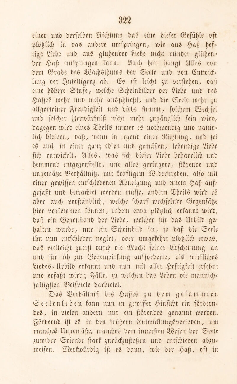 einer unb betreiben SRtdjtxtn^ bag eine btefet ©efülüe oft plöj$lid) in bag anbere umfpringen, wie aug $af fef- tiße Siebe unb aug glüfenber Siebe nid)t mtnbev glitten* bei* $af entfprtngen famt* 3tud; l)tev fangt 3llleg oon beut ©rabe beg Sßadjgtfnung bev ©eele unb non (Sntmkü tung bev 3nteUtgen^ atu (£g ift leicft ^u oerftefen, baf eine föfere ©Utfe, n>c(d;e ©cfetnbilber bev Siebe unb beg fmffeg mefr unb mefr augfcflieft, unb bie ©eele mefr ju allgemeiner greubtgfeü unb Siebe ftimntt, folgern 2öed)fel unb foldjer Semütvfnif ntd;t mefr pgängltd) fein mirb, bagegen mürb eineg Xfeilg immer eg nolbmenbtg unb natmv lid) bleiben, baf, wenn in irgcnb einer Heftung, unb fei eg and) in einer gattj eblen unb gemäßen, lebenbtge Siebe ftd) entmiefelt, 31 (leb, mag fiel; btefer Vlebe befarrltd) unb femmenb entgegenftellt, unb alleg geringere, ftorenbe unb ungemäfe 33erfältnif, mit frdftigem 3öiberftreben, alfo mit einer gemtffeu entfebiebenen 3lbnetgung unb einem «paß auf- gefaßt unb betrachtet merbett muffe, anbern ©feilg mtrb eg aber and) oerftänbltd), melcfe fd?arf medgelnbe ©egenfajte hter norfommen Ibnnen, inbem ctma plö^ltcf erfannt mirb, baf ein ©egenftanb ber Siebe, meiner für bag Urbüb ge^ halten mürbe, nur ein ©djeinbilb fei, fo baf bie ©eele ihn nun entfdneben negirt, ober umgefefrt ^lo^licf etmag, bag oielfeicft guerft burd) bie SDiacft feiner (üfefeinung an unb für ftd) $uv ©egenmirfung aufforberte, alg mirfliefeg Siebeg ^ Urbüb erfannt unb nun mit aller fmftigfeit erfefnt unb erfaßt mirb; gälte, &it melcfen bag Seben bie man nid;* faltigften 33etfptele barbietet* ©>ag 23erfältnif beg fbaffeg $u bem gefammten ©e eien leben fann nun in genüffer fnnf'cft ein forbern- beg, in fielen anbern nur ein forenbeg genannt merben* görbernb ift eg in ben fntfern ßmtmicflunggperioben, um manefeg llngemdfe, nt and) eg bem innerften Gefeit ber ©eele jumioer ©etenbe ftavf gurücfgitftofen unb entfdneben abgu^ metfen* Sfterfmürbig ift eg bann, nüe ber $af, oft in