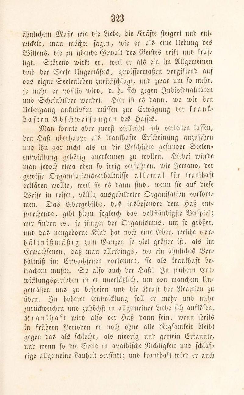 äßnlicßem Sftaße wie bie Siete, bte Kräfte ftetgert unb ent* midelt, man möchte fagen, wie ev a IS eine Ucbung beS SillenS, bte übenbe (bemalt beS ©etffce^ reift unb fraß tigt. ©törenb wirft er, weil er als ein im öligemeinen bocß bev ©eele UngentäßeS, gemiffermaßen x>evgiftcnb auf baS eigne (Seelenleben 3urüdfd;lägt, unb ^war um fo rneßr, je meßr ev poß'tio wirb, b. ß. ftd; gegen 3nbwibualitäten unb ©cßet'nbilber menbet. fuer ift eS bann, wo wir ben Uebergang anfnüpfen muffen $ur Erwägung ber f r a n ß ßaften 2lbfcßweifungen beS paffes. Scan formte aber ^ucrft bielletcßt ftd) oerleiten laffen, ben «ßaß überhaupt als franfßafte Gdfcßetnitng anjufeßen unb ißn gar nicßt als in bte ©efd)td)te gefunber Seelen* entwtdlung gehörig anerfennen &u wollen. Riebet würbe man jebod; etwa eben fo irrig oerfahren, wie 3entanb, ber gewtffe DrganifationSoerßältniffe allemal für franfßaft erflärett wollte, weil fte eS bann ftnb, wenn fte auf biefe Seife in reifer, oblltg auSgebilbeter Drganifation oorfom^ men. £>aS Sebergebilbe, baS inSbefonbre bent £>aß ertt= fpreeßenbe, gibt ßie$u fogleid) baS oollftdnbigfte 35eifptel; wir ftnben es, je jünger ber DrgantSmuS, um fo großer, unb baS neugeborne Jdnb ßat nod; eine Seber, welche oer* ^ältntßmdßig ^um (Sanken fo otel größer ift, als im Qdmacßfenen, baß man allerbtngS, wo ein äßnltcßeS $er* ßältntß im (£rwacßfenen oorfommt, fte als franfßaft bev trachten müßte, So alfo arteß ber £aß! 3n früßern d\\U wtdlungSpertoben ift er unerläßltd), um oon manchem litt* gemäßen unS $u befreien unb bie ü'raft ber SReaction ju üben. 3n ßößerer (ümtwidlung foll er meßr unb meßr ^urüdweteßen unb ^ußocßft in allgemeiner Siebe ftd) auflofen. franfßaft wirb alfo ber ßaß bann fein, wenn tßeüS in früßern gerieben er noeß oßne alle fKegfamfeit bleibt gegen baS als fcßlecßt, als niebrtg unb gemein (Mannte, unb wenn fo bie ©ee(e in apatßtfcße Md)tigfeit unb fcßldß rige allgemeine Saußeit oerftnft; unb franfbaft wirb er aueß