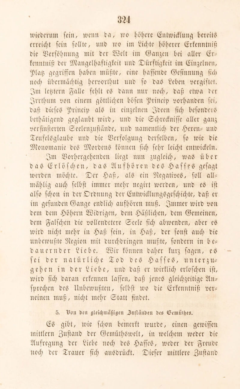 wieberum fein, wenn bet, wo l;ö^eve dntwtcflung Bereits erretdff fein follte, unb wo im Sichte höherer drfenntntf bte Verfirnung mit bcr SBelt tm (Sanken bet aller dr* fenntnif bei* angclbaftt^fe11 itnb Dürftigfeit tm din&elneit, spiai3 gegriffen haben ntitffe, eine baffenbe ©eftnnuttg fi'cb noch übermächtig l;evoovtbut itnb fo bab ?eben vergiftet. 3m ledern gaffe fehlt eb bann nur nod), baff etwa bcr 3rrtbum oon einem göttlichen böfeu ^rtuciv oorl;anben fei, baff btefeb fprinctp alb in einzelnen 3been ft'cf) befonbcrb betödtigcnb geglaubt wirb, itnb bte 0cbrecfutffe aller ganz oerfinfterten ©eeleuzuftcinbe, itnb namentlich ber hexen* unb Xcufelbglaube unb bte Verfolgung berfelben, fo wie bte Monomanie beb SJiorbenb fönnen ftd; feffr letcff entwicfeln» 3m Vorhergehenben liegt nun gitgletd), wab über b a b d r l ö f cb e n, b a b 51 u f l; ö r e n beb h a f f e b gefagt werben möchte» Der «ffaf, alb ein Vegatioeb, [off all* mählig auch falbft immer mehr negirt werben, unb eb ift alfo fd;on in ber Drbnung ber dntwicflungbgefchidffe, bafj er im gefunben ©ange enblich aitfffören muff 3ntmer wirb oou bem bem höfern SBtbrtgen, bem faßlichen, bem ©enteilten, beut galfchen bte »offenbetere ©eele fleh abwenben, aber eb wirb nicht mehr in «ffaf fein, in f)af, ber fonft aud; bt'c unbewußte Siegion mit burchbringen muffe, fonbern in be* bauern ber £iebe, 2Ötr fönnen bat;er furz fagen, eb fei ber natürliche Zob beb haffeb, itnter$u* gehen in ber Siebe, unb baff er wirf lieh erlofffen ift, wirb ftd) bar an erfennen laffen, baf jenes gleichzeitige 5ln* fprechen beb Unbewuffen, felbft wo bie drfenntntf oer* netnen muf, nicht mehr @tatt ftnbet* 5. IJon imt gUtcljm&ßigtn JtoltSnfcfn t>c0 (Scmtttijcs. db gibt, wie fdwtt bemerft würbe, einen gewtffcn mittlern 3uftanb ber ©emüthbwelt, in welchem weber bie Aufregung ber Siebe nod) beb fwffeb, weber ber greube nod) ber Trauer ftd) aubbrüeft» Diefer mittlere Suftanb