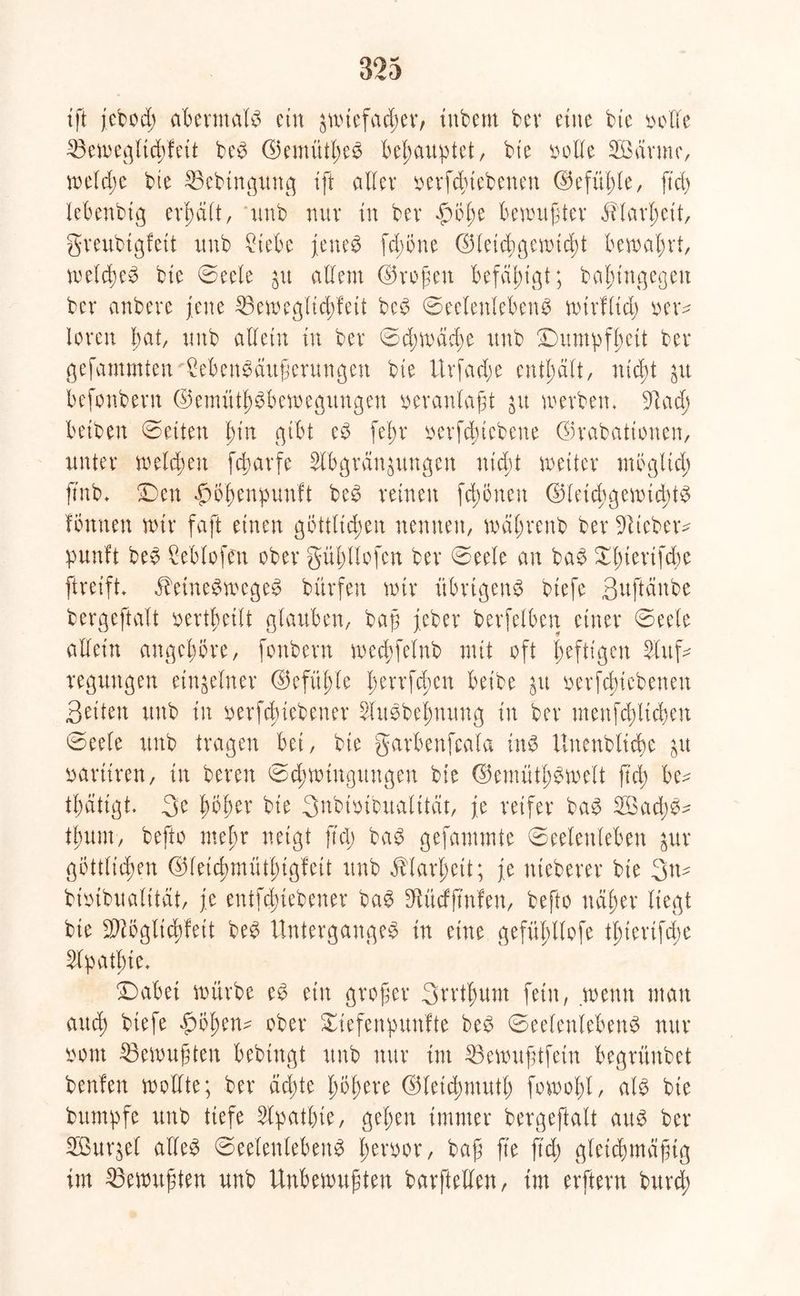 ift jebod; abermals ein äwiefaeper, irtbem bev eine bte bolle 23ewegltcpfett beS GemütpeS behauptet, bie ^oIXe Aöärme, rodele bte 25ebingung tft aller x>evfd;tebeneu ©efü^Ie, ftd> lebenbtg erpält, tmb nur xn bev $Öpe bewußter äblarpeit, greubigfett itnb £iebe jenes fepone Gleichgewicht bewahrt, welches bte Seele jit allem (Großen befähigt; ba^tngegeit ber anbere jene 35eweglicpfeit beS Seelenlebens wtrfltd; neu* loren bat, tmb allein in ber Scpwäcpe ttnb Dumpfheit ber gefammten MenSäußerttngen bte Urfadje enthält, niept befonbern Gemütsbewegungen veranlaßt jn werben, 9t ach betben ©eiten pin gibt eS fepr oerfepiebene ©rabattonen, unter welchen feparfe Abgrenzungen nicht wettet* mb gltd; ftnb, Den £mpenpunft beS reinen fd;önett Gleichgewichts formen wir faft einen göttlichen nennen, wäprenb ber lieber- punft beS Ceblofen ober güpllofen ber Seele an baS Xptertfdw ftreift, äbetneSwcgeS bürfen wir übrigens biefe ßuftänbe bergeftalt oertpeilt glauben, baß jeber betreiben einer Seele allein angepöre, fonbern wecpfelnb mit oft heftigen Auf- regungen einzelner Gefüple perrfepen beibe $u oerfcpicbenen Seiten ttnb in oerfeptebener AitSbepnung in ber menfd;licpen Seele ttnb tragen bet, bte garbenfcala tnS Unenbltcpe &u uartiren, in bereit (Schwingungen bie GemütpSwelt fiel; be^ tpatigt. 3e pöper bie 3nbiotbualttät, je reifer baS A3ad;S- tpum, befto mepr neigt fiep baS gefammte Seelenleben $ur gbttlicpen Gfetcpmütptgfett ttnb ^larpeit; je nteberer bte 3tt- bioibualitat, je entfepiebener baS 9tüdß’nfen, befto ndper liegt bie SAöglicpfeit beS Unterganges in eine gefüpllofe tpiertfepe Apatpte, Dabet würbe eS ein großer 3rrtpum fein, wenn man auep biefe £öpen- ober Siefertpunfte beS Seelenlebens nur bont ©ewußten bebtngt ttnb nur tut 33ewußtfetn begrünbet benfen wollte; ber äepte popere Gletcpmutp fowopl, als bte bttmpfe unb tiefe Apathie, gepen immer bergeftalt aus ber ABur^el alles Seelenlebens perbor, baß fte ftep gleichmäßig im Gewußten unb Unbewußten barftellen, im erftern burep