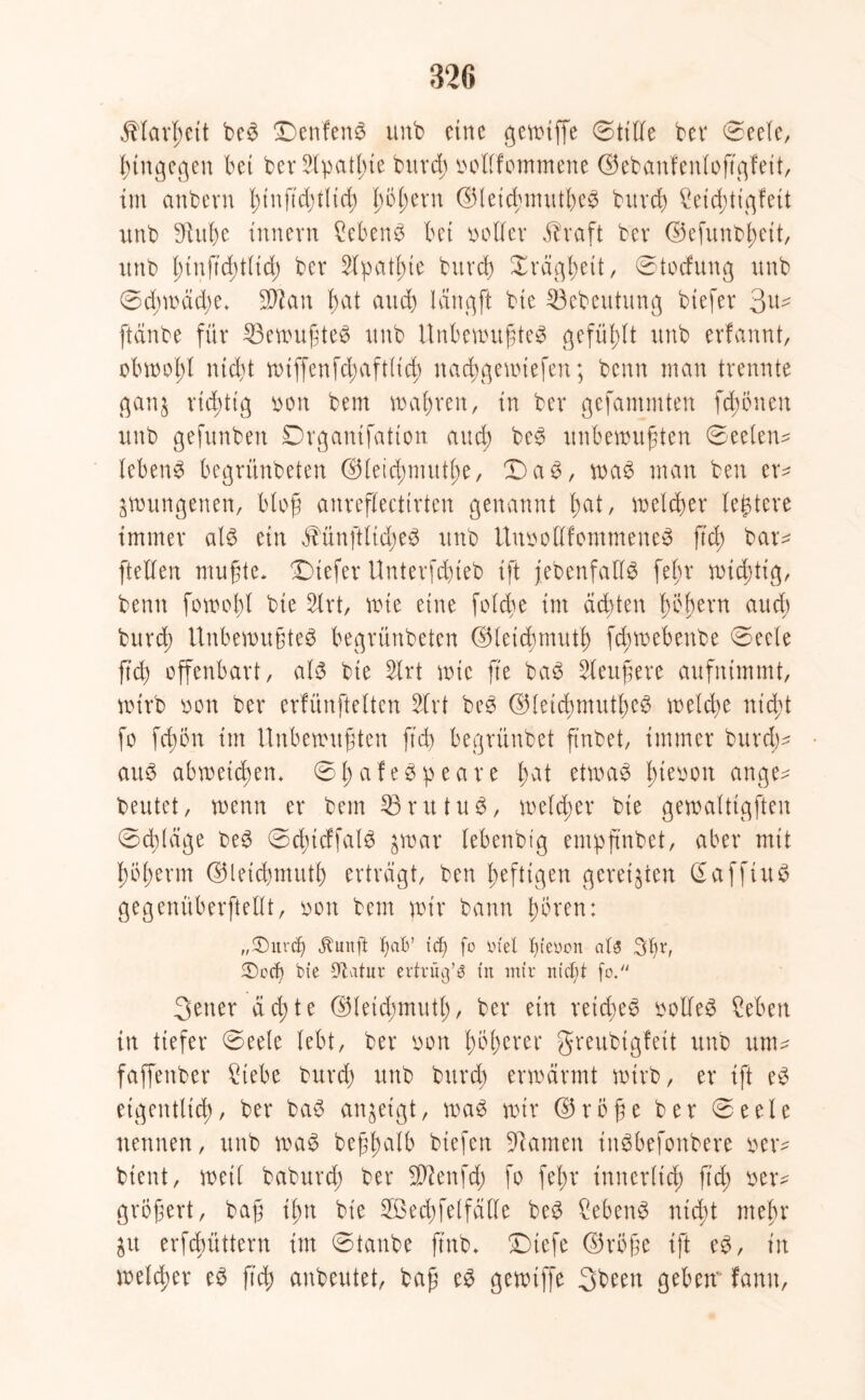 $larl;cit beS £)enfenS unb eine gewiffe ©title bet* ©eele, hingegen bet ber2lpatl;ie burd; »ollfommene d5ebanfenIoft\qfeit, im anbern l;tnftd;tlid; fwßern d3(etd;imUl>c^ burd) £eid;tigfeit imb 9htf)c Innern ?ebenS bet »oller äbraft ber ©efunbßeit, unb i)tnftd)t(td) ber 2lpat(;te bitrd) Xrägbett, ©tocfung unb ©d;wäd;e. SOI an f;at and) lang ft bte Söebeutung btefer 3^ ftänbe für Gewußtes unb Unbewußtes gefüllt unb erfannt, obwohl nidjt wiffenfcßaftlid) nacßgewiefen; beim man trennte gan$ ridgttg »oit bem wahren, in ber gefammten fernen unb gefunben Drgantfatton and) beS unbewußten ©eelen* lebend begrünbeten ©letcßmutlw, X aS, was man ben er* ^wungenen, bloß anreflecttrten genannt l;at, welcher teuere immer als ein Mnftlid;eS unb Uu»ottfommeneS ftd) bat* [teilen mußte. X)tefet Unterfdueb ift [ebenfalls fel;r wichtig, beim forootyl bte 2lrt, wie eine foldie int ächten ßößern aud) burd; Unbewußtes begrünbeten ©leitfymutf) fcßwebenbe ©eele ftd^ offenbart, als bte 2lrt wie ß'e baS Sleußere aufnimmt, wirb »on ber erfünftelten 5lrt beS ©leicßmutßeS welche nid;t fo fcßon im Unbewußten ftd) begrünbet ß'nbet, immer burd;* aus abwetcßen. ©t;afeSpeare l;at etwas l;ie»on ange* beutet, wenn er bem 93rittuS, welcher bie gewalttgften ©d;läge beS ©dncffatS gwar lebenbtg empßnbet, aber mit fwtwrm ©letcbmutl) ertragt, ben heftigen gereiften GafftuS gegenüberftellt, »on bem wir bann twren: „2)urdj jtunfi tjafc’ iä) fo m'el fgeoon a(3 3fu, $Dod) bte 9t.itttr erträgt t'n mir nictit fo.'1 3etter a ct> t e ©teid;mutl;, ber ein reicbeS »olleS £eben in tiefer ©eele lebt, ber »on f;bl;crer greubiglett unb um* faffenber £tebe burd) unb burd) erwärmt wirb, er ißt eS eigentlich), ber baS anjeigt, was wir d5roße ber ©eele nennen, unb was beßßalb btefen tarnen inSbefonbere »er* bient, weil baburd; ber SÜftenfd; fo fel;r innerlich ftd; »er* größer*, baß il;n bie 2Bed)felfälle beS CebenS nid)t meljr ju erfebüttern im ©taube ft'nb. Xiefe ©rijße ift eS, t'n welker eS ftd; anbeutet, baß eS gewiffe 3been geben fanu,