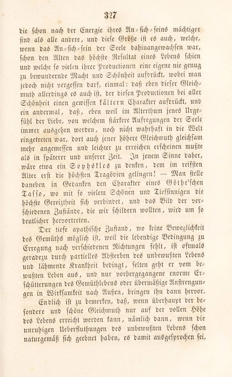 fcte fcßott nacß ber Gfnergte tßreS Sin = ftcß * feinS mädjttger finb a!S alle anbere, unb btefe ©röße ift eS and), weife, wenn bas 2ln^{td;=fctn bev ©eele baßinangewaffeti mar, ff on beit Stilen bas ßbffte Stefuttat eine« ScbenS fd;ien unb weife fo »telen ißrev iprobuettonen eine eigene nie genug ju bewunberttbe Staft unb ©fönßeit auforüeft, wobei man jebof ntf t »ergeffen bavf, einmal: baß eben btcfev ©leid)* mutß allerbtngS eS auf ift, ber btefen $>robuctionen bei aller ©djßnßeit einen gcwtffcn füttern Sßarafter aufsrüeft, unb ein anbermat, bajj, eben weil im Slltcrtßum jene« tlrge* fübt bev Siebe, non meinem ftävfere Slufregungen bev ©eete immer auSgeßett werben, nof ntdjt maßrßaft in bie ©eit eingetreten war, bort and) jener ßößere ©letfmutß gleif farn mein- angemeffen unb leidster 511 erreidjen erffeinen mußte als in fpäterer unb unfever 3eit- 3» jenem ©inne baßer, wäre etwa ein ©opßottcS ju beulen, bem im reifften Sllter erft bie ßöfften Xragöbten gelingen! — SÖtan [teile baneben in ©ebanfen seit Sßaralter eines ©ötße’ffen Xaffo, wo mit fo vielem ©rinnen unb Stefß'nntgen bie ßoffte ©cretjtßeit ß'f »erbinbet, unb baS 53ilb ber »er* fftebenen Suftänbe, bie wir ffilbern wollten, wirb um fo beuttifer ßeröortreten. ©er tiefe apatbifdge 3uftanb, Wo leine SSewegtiffeit beS ©emütßS mögltf ift, weil bie lebenbtgc Sebinguug ju Erregung naf »erfftebenen Stiftungen fcßlt, ift oftmals gerabeju burf partielles SCbfterben beS unbewußten SebenS unb läßmenbe Äranfßcit bebingt, feiten geßt er »om be* wußten Sehen auS, unb nur »orßergegangette enorme Gr* ffütterungen beS ©emütßlebenS ober übermäßige Slnftrengun* gen in ©irffamfeit naf Slußen, bringen ißn bann ßer»or. gnbltcß ift ju bemerlen, baß, wenn überßaupt ber be* fonbere unb fd)bne ©letfmutß nur auf bev »ollen •fjijße beS ?ebenS evreift werben fann, nämltcß bann, wenn bie unrußigen Ueberflutßungen beS unbewußten SebenS ffon naturgemäß ß'f geebnet ßaben, es bannt auSgefprocßen fei,