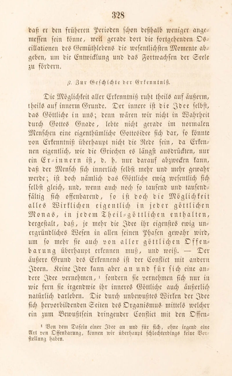 baß ev bcn früheren $eriobett fd;on beßl;a(b weniger attge* nteffen fern föntte, weil gevabe bovt bie fortgef;cnben De- cillationeit beb ©emüthlebcnb bte mefentlid;ften Momente ab^ geben, um btc (Sntwicflung unb bab gortmad;fcn bev Deele ju forbevn* ß. 3ur (S5cfcf>id)tc bev (Srfenntnijj. Dte 3)lÖglid)fett aller (Srfenntntß rußt tl;cilb auf außerm, tl;etlb auf intterm ©runbe* Dev innere ift bie 3bee felbft, bab ©öttlid;e in unb; beim mären mir ntd;t in Wahrheit bitrd; ©otteb ©nabe, lebte nid;t gerabe im normalen 9Benfd;en eine eigentümliche ©ottebtbee fid; bar, fo fönnte tton (Srfenntniß überhaupt nicht bie Diebe fein, ba (Srfeiw neit eigentlid;, roie bte ©rieten cb längft aubbrüeften, nur ein (Srzinnern ift, b. 1> nur barauf abjmetfen fanit, baß ber Sftenfch ft dp innerlt'd; felbft mehr unb mein' gewahr werbe; ift bod) närnltd; bab ©öttlicbe emtg wefentlich fielt felbft gleich, unb, wenn auch noch fo taufenb unb taufenb* faltig ftd; offenbarenb, fo ift bod; bte 3)1 ogltd;feit alleb 2ötrflid;en eigentlich in j.eber göttlichen 3H o n a b, in j ebem Z1; e11 ?g 5111 id;en enthalten, bergeftalt, baß, je mehr bte 3bee il;r eigenfteb ewig un- ergrünblicheb SÖefen in allen feinen ^l;afen gewähr wirb, um fo mehr fte and; oon aller göttlichen Df feit* baruttg überhaupt erfeitneit muß, unb weiß- — Der äußere ©utttb beb (Srfennenb ift ber donflict mit anberit 3been- ÄeineSbee fanit aber an unb für fid; eine an- bere 3bee vernehmen, 1 fonbern ße vernehmen fid) nur in wie fern fte trgenbmte ihr ittnereb ©öttliche and; äußerlich natürlich barlebett- Die burd; unbewußteb SÖirfen ber 3bee ftd; heroorbtlbenben ©eiten beb Drganibmub mtttelb welcher ein $tim 33ewußtfetn brtngenber (Sonflict mit ben Offen* 1 SSoit beut Oafein einer 3boe an unb für ftd), ofjne irgenb eine 5lrt Den Offenbarung, fcitnen nur überhaupt fcfßccljterbtngb feine 23 or* ftettung Jjafcert.