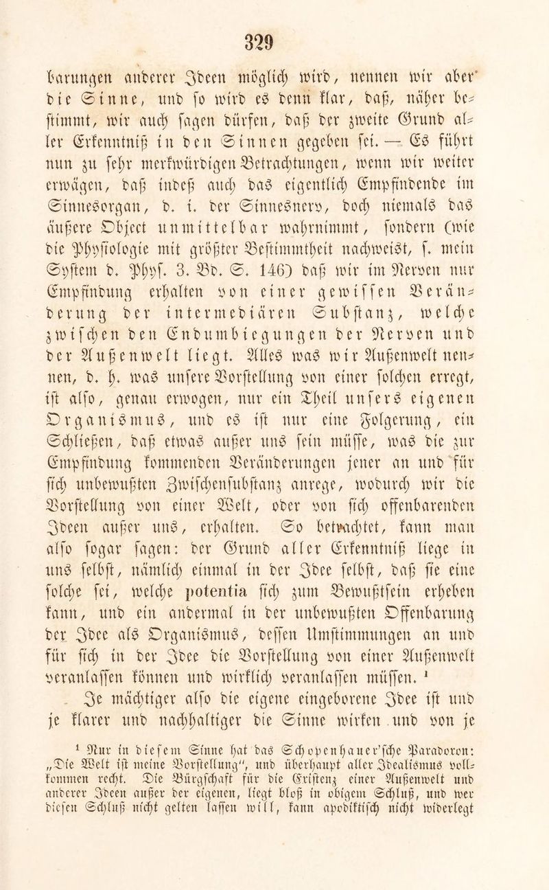Innungen attbercr 3been möglich wirb, nennen nur aber* bte ©tune, tmb fo wirb es benü Har, baß, näher bc* ftimmt, wir and) fagert bürfeu, baß ber zweite (örunb aU Her (Svfenntntß in ben ©innen gegeben fei. — (ES führt nun $u fel;r merfwürbigen Betrachtungen, wenn nur Wetter erwägen, baß tnbeß and; baS eigentlich (Emupß'nbenbe im ©tmteSorgan, b. i. ber ©tnneSnerb, bod) niemals baS äußere Object unmittelbar wahrnimmt, fonbern (wie bie ^hbftologte mit größter Beftimmtheit nachweist, ß mein ©pftem b. $h^ß 3, Bb. ©. 146) baß wir im üften>en nur (Empftnbung erhalten oon einer gewißfen B erän* b er un g ber inte r m e b i ä r e n © u b ft an $, w e l d) e 5 w i f ch e n ben S n b u m b t e g u n g e n ber 31 e r e n u n b ber Außenwelt liegt. 2UleS was w i r Außenwelt nett* neu, b. h* WjaS nufere Borftellung bon einer folgen erregt, ißt alfo, genau erwogen, nur ein ^ßeil unferS eigenen DrganiSmuS, unb eS ift nur eine Folgerung, ein ©fließen, baß etwas außer uns fein muffe, was bie gur (Empftnbung fommenben Beränberungen jener an unb für fich unbewußten 3wtfd;enfubftan^ anrege, woburd; wir bie Borftellung xwn einer 3öelt, ober oort fiel; offenbareren 3been außer uns, erhalten, ©o betrachtet, fann man alfo fogar fagen: ber ©runb aller (Srfenntntß liege in unS felbft, nämltd) einmal in ber 3bee felbft, baß ß'e eine folcße fei, welche potentia ß'd; $um Bewußtfein erheben fann, unb ein anbermal in ber unbewußten Offenbarung ber 3bce als Organismus, beffen Umfttmmungen an unb für ftch in ber 3bee bie Borftellung bon einer Außenwelt peranlaffen fönnen unb wirflich beranlaffen müffen. 1 3e mächtiger alfo bie eigene eingeborene 3bee ift unb je ftarer unb nachhaltiger bie ©inne wtrfen unb oon je 1 Uhtr in biefern ©tune ßat baö ©cf)opcnßauer’fcßc )ßaraboron: „f&ie Stöett ift meine SJorfteffung, unb überhaupt alter Sbealibmnö bcfU fomrnen reeßt. ©te SBürgfcßaft für bie Cvriftcng einer 9lußemuelt unb anberer Sbeeit außer ber eigenen, liegt bloß in obigem ©eßluß, unb roer bicfeit ©eßluß nteßt gelten Taffen toi 11, fann apobtffifeß nießt Unberlegt