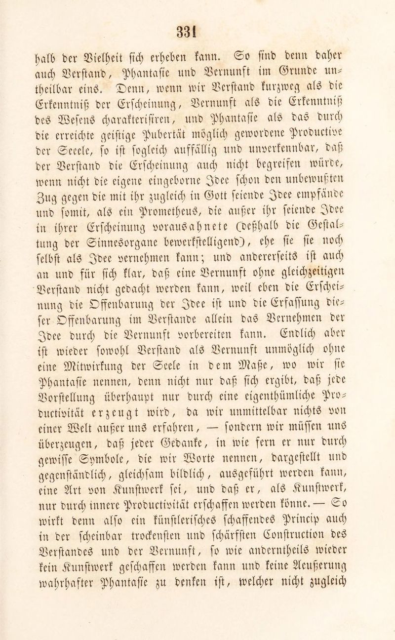 33! ßatb bev SBielfceit ffdg ergeben fantw ©o fmb beim baßer and) SBerftanb, ^ßantaffe imb Vernunft im ©runbe mu heilbar etn^> Denn, wenn wir «Bcrffcanb furzweg atb bie (Kfenntniß bet (Srfcßetnung, Vernunft atb bte (Srfenntniß beb Sefenb dgaraftertßren, unb $ßantaffe atb bab bitrdg bie erreichte geiftige Pubertät mogtidg geworbene ^robuctioe ber ©eeete, fo ift fegtet dt auffalltg unb unoerfennbar, baß ber «Berjlanb bie ©rfeßetnung audg nießt begreifen würbe, menn nießt bie eigene eingeborne 3bee fcßoit ben unbewußten 3ug gegen bie mit ißr ^itgletd) tu ©ott fetenbe 3bee empfanbe unb fo mit, atb ein ^rometßeub, bte außer ißr fetenbe 3bee in ihrer Srfcßeinung ooraubaßnete (beßßatß bie ©eftat* tung ber ©inneborgane ßewerfftetligenb), eße fte fte noeß fetbft atb 3bee oerneßmen fann; unb anbererfeitb ift au dg an unb für fteß Kar, baß eine Vernunft oßne gteießzeitigen Serftanb nießt gebadgt werben fann, weit eben bie @rfcßet* tutng bie Offenbarung ber 3bee ift unb bie (Srfaffung bie* fer Offenbarung im SBerftonbe allein bab ^enteignten ber 3bee bttrdg bie Vernunft oorbereiten fann* iSnbltcß aber ift wieber fowoßt ^erftanb atb Vernunft unmbgticb oßne eine ffftitwirfung ber ©eete in bem 2D?aße, wo wir fte Pßantaffe nennen, beim nidgt nur baß ß'cß ergibt, baß j,ebe Sorftellung überhaupt nur bureß eine etgentßümlicße $ro* buctioität erzeugt wirb, ba wir unmittelbar nießtb oon einer Seit außer unb erfaßten, — fonbern wit müffen unb überzeugen, baß gebet ©ebaitfe, in wie fern er nur bureß gewiffe©pmbote, bie wir Sorte nennen, bargeftefft unb gegenftänbtieß, gleidgfam bitblicb, aubgefüßrt werben fann, eine Slrt oon jhmftwerf fei, unb baß er, alb Jhtnftmetf, nur bureß innere ^robuctioität erfeßaffen werben fonne*— ^o wirft beim alfo ein fünftlertfcßeb feßaffenbeb $rincip attdg in ber fdgeinbar trodenften unb feßetrfften (Eonftructton beb ^erftanbeb unb ber Vernunft, fo wie anberntßettb wieber fein ^unftwerf gefdgaffen werben fann unb feine Steußerung waßrßafter ^ßantaffe zu fcenfen tft, welket nidgt gugletdg