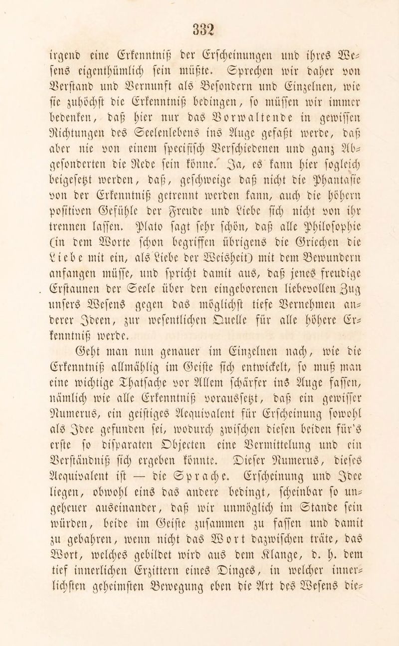 trgenb eine Srfenntntf bev (frfd;einungen xmb iln*eb 2Be* fenö eigentlntmltd) fein ntüfte» 0pred;en nur beider von Verftanb nnb Vernunft alb Vefoubern nnb (Stn^elnen, wie fte ^ul)5d)ft bie (Erfenntnijf bebingett, fo müffen nur immer bebenfen, baf Iner nur bab Vorwalte nbe tu gewiffett Dltdüuugen beb ©eelenlebettb tnb Slitge gefaxt werbe, baj$ aber nie von einem fpectftfd) Verriebenen nnb gan$ Slb* gefonberten bie f>vebe fein fönne. %a, eb fann l;ter fogleid) betgefe£t werben, bafj, gefd;wetge baf ntd)t bie ^antafte von ber (Srfenntuif getrennt werben fann, aueb bte fsöl;ern poftttven ©efü^le ber greube nnb Webe ftd; nicht von il;r trennen baffen» fffato fagt fef;r feiwn, baß alle g>|>ibofopb)tc (in bem SBorte fdwn begriffen übrtgenb bie d5riedf>en bie £iebe mit ein, alb Webe ber Vkibfwit) mit bem Vewunbent anfangen muffe, nnb fprieft bamit aub, baß jeneb freubige (frftaunen ber 0eele über ben eingeborenen liebevollen 3ug nnferb VSefenb gegen bab möglicßft tiefe Vernehmen an* berer 3been, ^uv wefentltcben Duelle für alle ßoßere Gr* fenntniß werbe» (M;t man nun genauer int Ginjeluen nad), wie bie Grfenntuiß allmäbltg im (Reifte ftd; entwicfelt, fo muß man eine wichtige Xfuitfadie vor Sittern fcharfer inb Singe faffen, ndmlid; wte alle Grfenntniß voraubfe^t, baß ein gewiffer Wumerub, ein geiftigeb Slequivalent für (Erfdjetnnng fowolfl alb 3bee gefunben fei, woburd; ^wtfd;en biefen betben für’b erfte fo bifparaten Objecten eine Vermittelung nnb ein Verftänbntß ftd) ergeben fönnte» Diefer Vumerub, biefeb Slequivalent ift — bie 0prad)e» Grfdwinung nnb 3bee liegen, obwohl etnb bab anbere bebingt, fd)etnbar fo un* gebener aubeinanber, baß wir nnmöglid) im 0tanbe fein würben, betbe int ©etfte ^ufammen $u faffen nnb bamit ^u gebaßren, wenn nießt bab Söort ba^wifd)en träte, bab V3ort, weteßeb gebtlbet wirb aub bem Klange, b. ß. bem tief innerlichen (Rittern eineb Dtngeb, in welcher inner* licßfteu geßcimften Bewegung eben bie Slrt beb V3efenb bie*