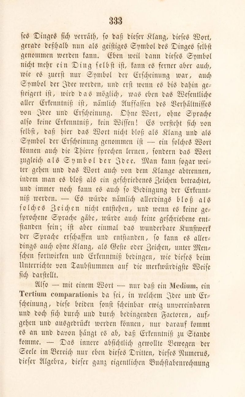 fe$ Dtngeb ftcb verrät!;, fo bajü btefer Marte;, btefeb ffiort, c^erabe bef$alb nun alb getfttgeb ©ptbol beb Dittgeb feibft genommen werben fann. (Sben wett bann btefeb ©ipmbol nicht mein* ein Dtng felbft ift, fann eb ferner aber aud;, wte eb juerft nur ©t;ntbol ber (Srfd)etmmg war, and) ©vmbol ber 3bee werben, rtnb erft wenn eb Mb bafmt ge* ftetgert ift, wirb bab mögft’d;, wab eben bab Söefentltdje aller (Srfenntntjt tft, nämlich 2luffaffett beb ^erbültuiffeb von 3bee rtnb (Srfd;eimtng. Dbne Söort, ohne ©pradje alfo feine (Srfenntntjt, fein SBtffeitl (Sb verfteht fiel; von feibft, baf l;ter bab 2öort ntd;t blog alb Mang rtnb alb ©ptbol ber (Srfchetnung genommen tft — ein fold;eb 2Öort fontten and; bte X^tere fprechen lernen, fonbern bab 2Bort ^gleich alb ©t;mbol ber 3bee. Wlan fann fogar wei* ier gel;en unb bab SBort aud; von bem Mange abtrennen, tubent man eb blog alb ein gefdmebeneb 3etd;en betrachtet, unb immer noeb fann eb aud; fo 23ebtngung ber (Srfeunt* nif werben. — (Sb würbe nämlich alferbtngb bloß alb fo leb eb 3eid;en nid)t entfielen, unb wenn eb feine ge* fproebene ©praefte gäbe, würbe aud; feine gefd;rtebene ent* ftanben fein; tft aber einmal bab wuttberbare Mtnftwerf ber ©brache erraffen unb entftanben, fo fann eb aller* bingb aud; oi;ne Mang, alb ©efte ober 3etd;ett, unter 3Wen* [eben fortwirfen unb (Srfenntnt£ bebtngen, wie btefeb beim Unterrichte oon Xaubftummen auf bie merfwürbigfte 2Betfe ft'd; barftellt 5ll|o — mit einem 2Bort — nur baß ein Medium, ein Tertium comparationis ba fei, in weld;em 3bee unb (Sr* fd;etnung, biefe betbeit fonft fd;ctnbar ewig unvereinbaren unb bod; ftd; burd) unb bureß bebtngenben gactoren, auf* gel;en unb aubgebrüdt werben fönnen, nur baraitf fontmt eb an unb bavon ßcingt eb ab, bajjj (Srfertntntß 31t ©taube fomme. — Dab innere abfid)tlid; gewollte ^Bewegen ber ©eele im Bereich nur eben btefeb Dritten, biefeb jftumerug, btefer Sllgebra, btefer gans eigentlichen 33ud;ftabenred;mtng