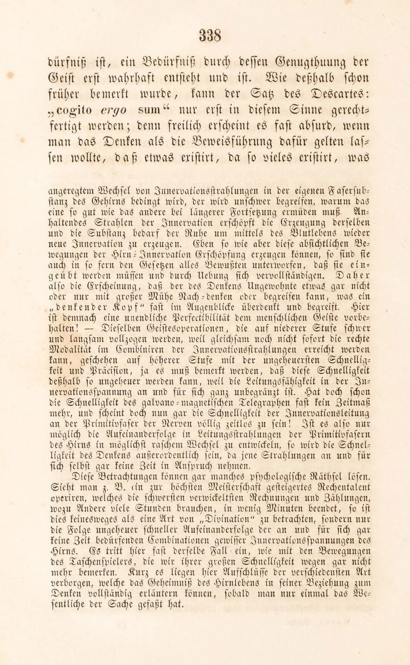 bürfntg ift, ein ^öebürfntg burd; beffeu ©enugt^uung bei* ©etft evft wafwlmft entfielt imb tft, 2Bte befall) fdjon früher bemevft würbe, fann ber ©an be3 £)e3carte3: cogito ergo smnu nur evft tu btefem ©tnne gere fertigt werben; benn fret(td) erfdwtnt faft abfurb, wenn man ba$ Denfeit als bte ^Beweisführung bafür gelten lafc fen wollte, baft etwas ertfttrt, ba fo vueleS ertfttrt, was angeregtem 3Bechfel sott Bnnersationsftrahlungen in ber eigenen ftafetfub- ftang bes ®el)irns bebingt toirb, ber toirb unfeiner begreifen, toarum bau eine fo gut tote bas anbere bet längerer ^ortfetjung ermüben muff Sin- fjattenbe^ ©trauten ber Bnnersation erfdföpft bte Grgeugung berfelben nnb bte Subftang bebarf ber 9tuf)e um mittels bes 33lutlebenS toteber neue Bnitersatt'on gu erzeugen. ©ben fo tote aber btefe abftcf)tltchen 33c- toeguttgett ber >£unt; Bttnersation @rfd)ösfung erzeugen tonnen, fo ftnb fte and) in fo fern beit ©efe|en alles 33etouften untertoorfen, bap fte ein- geübt toerbett muffen uitb burcf) Hebung fiel) sersollftänbtgen. Salier alfo bte @rfd)einung, bap ber bes Senfe ns Ungetoohnte ettsaS gar ntcf>t ober nur mit großer ÜHiülie Dlad)-bettfen ober begreifen tarnt, toas ein „benfettber äbopf faft im Slugeitbltcfe überbeuft unb begreift, *£ner ift bemitad) eine unenbltdfe fflerfeetibilität bem mcnfdgtdfeit ©elfte sorbe- halten ! — Siefelben ©etfteSoperattonen, bt'e auf nteberer Stufe fchtocr unb langfant sotl^ogen toerben, toetl g leid) fant ttod) nid>t fofort bie redete SJtobalttät im (Sombiniren rer Snnersaticnsftrahlungen erreicht toerben fann, gefd)ef)ett auf ficfierer Stufe mit ber ungelfeucrften Sd)nelltg- feit unb ^räctftoit, fa es mup benterft toerben, bap biefe Sd)itelligfett beppalb fo ungeheuer toerben fann, toetl bie £eftungSfäf)igfeit in ber 3n-- neroattonSfpannung an unb für ftd) gatt^ unbegrätt$t ift. ä?at boef) fc^on bte Sifinelltgfett bes galsano^magneiifchett fSelegrapfjen faft fetit Beitmap mefir, unb fdjetnt bod) nun gar bte Sd)nctltgfett ber BnnersatfoitSleituug an ber fprimitisfafer ber fftersett sättig jeitloS ju fein! Bft cS alfo nur möglich bie Slufeinanberfolge in SeitmtgSftrafilungen ber fßrimitisfafern bes -fpirttS ttt möglicffft rafepem Söcchfet ju ettftofcfeln, fo toirb bte Schnell ligfett bes SenfenS aitperorbentlid) fetit, ba fette Strahlungen an unb für ftd) felbft gar feine Beit in Slnfprud) nehmen. St'efe Betrachtungen fönnett gar manches :pf))d)ologifd)e fftathfel löfen. Sieht man 33. ein gur höd)ften STJ et ft e r f cf) aft gefteigerteS 9ted)entalent operiren, toeld)eS bte feptoerften sertotcfeltften dtedinungcu unb Bählungen, tooju Slttbere siele Stunben brauchen, t’tt toenig 3Jti nuten beenbet, fo ift bteS fettteStoeges als eine 2lrt sott „Sisination gu betrachten, fonbern nur bt'e $olge ungeheuer fcfmeller Slufcinanberfolge ber au unb für ftd) gar feine Bett bebürfenbett Kombinationen getotffer BnncrsationSfpannungen bes «£>trns. ©S tritt hier faft berfelbe $atl ein, tote mit beit 33eroegungeit bes £afd)enfpielers, bie totr ihrer gropen Sdjitcllt'gfeit toegett gar ntd)t mehr bemerfen. Jturg es liegen tyzx Sluffchlüffe ber serfchiebenften 51 it serborgett, toeldfe baS ©e'hetmuif bes *§irnlebenS in feiner 33ejiehuttg ^ttm Senfen sollftanbig erläutern fönttett, fobalb man nur einmal bas 313e- fetttltche ber Sache gefapt h^t.