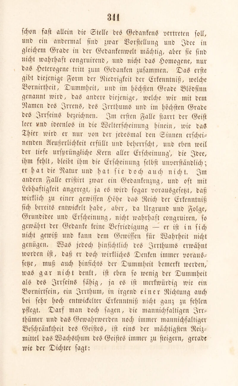 fcf;on faffc allein bte ©teile be3 ©ebanfenS vertreten [oft, itnb ein anbevmal ft'nb $mar ©orfteffung unb 3bee tu gleichem ©rabe tu ber ©ebanfenmelt mächtig, aber fte ftnb nic^t mahrhaft congrutrettb, unb nicht ba$ homogene, nur bae heterogene tritt $um ©ebanfen ^ufamtnen* Da$ erfte gibt biejenige gönn ber ^iebrigfeit ber ©rfenntntfj, welche 53ornirtbeit, Dummheit, unb im bbd)ften ©rabe ©löbfmtt genannt mirb, ba$ anbere btejenige, meldje mir mit bent tarnen be3 3vren$, be$ 3vrtf)um$ unb im tmdjften ©rabe b© 3rrfein$ bezeichnen. 3m erften gälte ftarrt ber ©eift leer unb ibeenkm in bte 2öetterfd)etnung hinein, mie ba3 ^I)ier nu'rb er nur oon ber jebebmal beu ©innen erfchem nenben 51eujjerlicbfeit erfüllt unb beherrfäd, unb eben weil ber tiefe urfprüngltd&e ßern aller ©Meinung1, bte 3bee, tl)m fehlt, bleibt tl;m bie ©rfdjetuung felbft uuoerftänblich; er bat bie Dlatur unb fmt fic bod) and) nicht* 3 nt anbern gälte ertfttrt zmar ein ©ebanfen^itg, unb oft mit Mhaftigfeit angeregt, ja e3 roirb fogar oorau$gefe£t, bah mirflicb git einer gemiffen £>ohe ba£ Dfeid> ber ©rfenntntjj fid) bereite entmicfelt habe, aber, ba Urgrunb unb golge, ©runbibee unb ©rfd;einurtg, nidjt mal;rl;aft congrutren, fo gemährt ber ©ebanfe feine 23efrtebtgitng — er ift in ftd) nicht gemih unb famt betn ©emtffen für Wahrheit nicht genügen* 2Bag jeboch l)u\{id)tlid) be£ 3vrthum3 ermähnt morben ift, bah er hoch mtrfltdjeg Denfen immer ooratt^ fe^e, muh auch h^ftd)^ ber Dummheit benterft merben, ma£ gar nicht beult, ift eben fo menig ber Dummheit al£ be$ 3bvfeiit6 fällig, ja e$ ift merfmürbig mie ein 23ornirtfetn, ein 3wthum, in irgenb einer bRid>tiutg auch bet fehr h0(h entmtcfelter ©rfenntnifi nicht ganz zu fehlen pflegt* Darf man bod) fagen, bte manntchfatttgen 3w- thümer unb ba§ ©emahrmerbeu noch itnmer mannigfaltiger 23efcbräuftheit be$ ©eifte$, ift eins ber mächttgften 3Ret^ mittel baS SBachetlmm beS ©etfteS immer zu [teigem, gerabe mie ber Dichter fagt: