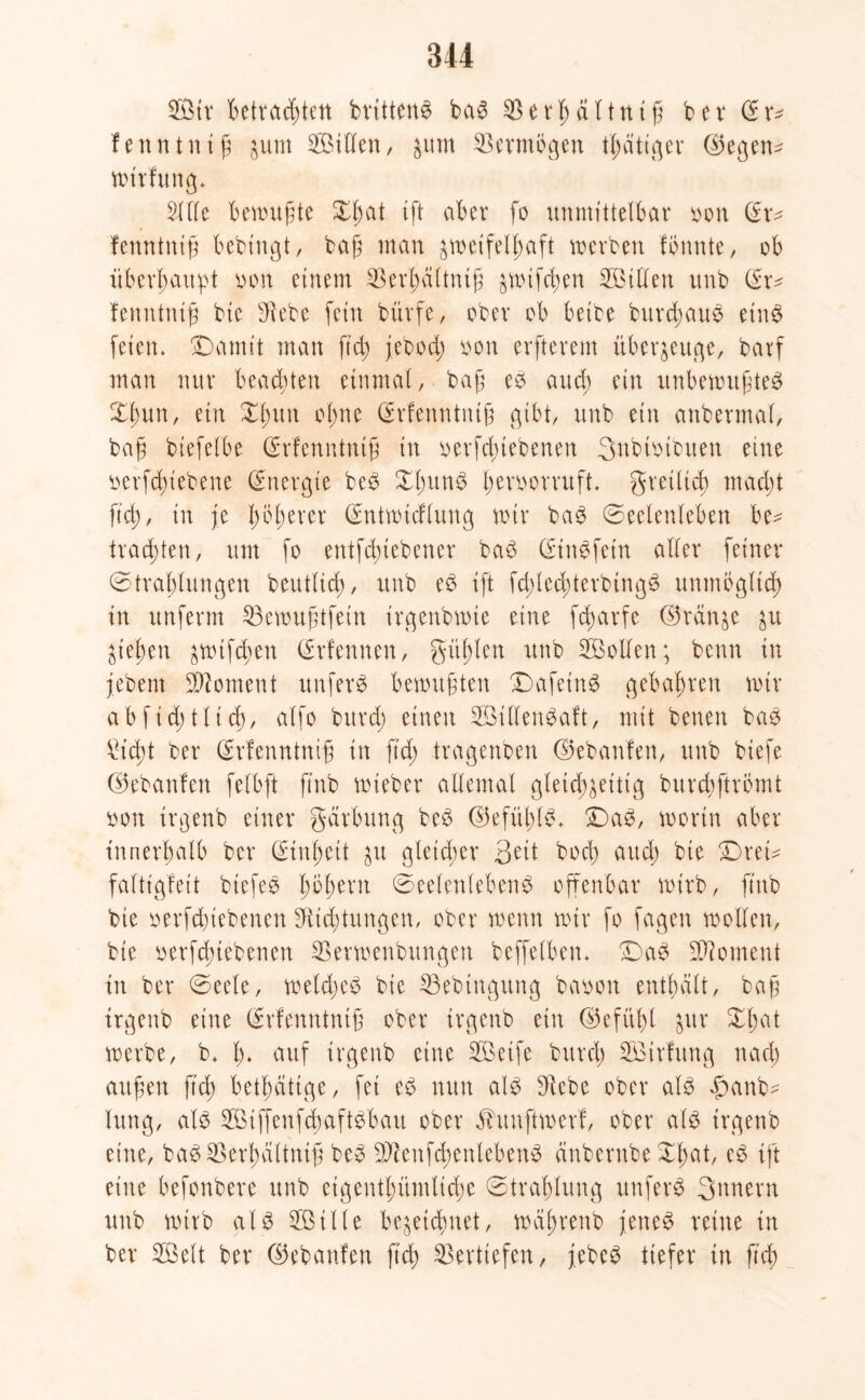 Stt Betrachten britten£ ba3 $ e th ä l1 n i ß betör* fenntniß jutn Sillen, junt Vermögen tl;ätiger ©egen^ wtrfung. Sille Bewußte Xfjat tft aber [o unmittelbar oon (Er- fenntniß bebingt, baß man zweifelhaft werben fötmte, ob überhaupt oon einem SSerhüttniß jwifcßen Sillen unb ör* fenntntß bie Siebe fein bürfe, ober ob beibe burd;au£ eine feien. üDarntt man ftd; jebod; oon erfterem überzeuge, barf man nur beachten einmal, baß eb auch ein unbewußtes Xliun, ein Xlntn ohne Örfenntntß gibt, unb ein anbermal, baß biefelbe (Srfenntniß in berfd;tebenen gnbhnbuen eine tierfchtebene (Energie beS X'hunS hevoorruft. gretltch macht jtch, in je böserer Öntwtcflung wir baS (Seelenleben be- trachten, um fo entfcßiebener baS (Einefein aller feiner Strahlungen beutlicß, unb e£ ift fd;led;terbtngS unmöglich in unferm SSewußtfein irgenbwte eine fcharfe ©reinje ju Ziehen jwtfchen örfennen, gülden unb Sollen; beim in jebem Moment unfern bewußten DafeinS gebähten wir ab ficht lieh/ alfo bitrd; einen SttfenSaft, mit benen bae Sicht ber örfenntniß in ftd; tragenben ©ebanfen, unb biefe ©ebanfen felbft ftnb wieber allemal gleichzeitig burebftrömt bon irgenb einer gärbung beS ©efitblb. £)aS, worin aber innerhalb ber (Einheit ju gleicher gett bod) and) bie £)rei* faltigfeit btefee fybfytxn Seelenlebens offenbar wirb, ftnb bie oerfdnebenen Stichtungen, ober wenn wir fo fagen wollen, bie Betriebenen SSerwenbungen beffetben. SaS Moment in ber Seele, weldjeS bie 33ebtngung baoon enthält, baß irgenb eine Örfemttntß ober irgenb ein ©efübl Jur Xhat werbe, b. h* auf irgenb eine Seife burd; Strfung nach außen fteß betätige, fei eS nun als Siebe ober als £anb- hing, als SiffenfcbaftSbau ober älunftwerf, ober als irgenb eine, baSEBerhaltniß beS EStenfchenlebenS änbernbe Xßat, eS ift eine befonbere unb eigentümliche Strahlung unferS gnnern unb wirb als Stile bezeichnet, wäßrenb jenes reine in ber Seit ber ©ebanfen ftd) Vertiefen, febeS tiefer in jtch