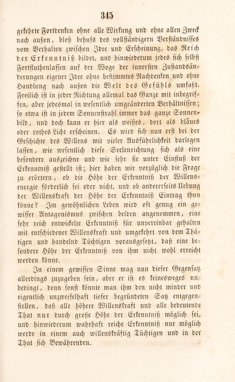 gefefnrte gortbenfen o|>ne alle Strfmtg unb ohne allen ßwecf nach außen, bloß behufs be£ vollftdnbtgern SßerftänbntffeS turnt Verhalten äwtfcben 3bee tmb @rfcheinung, ba3 S^et d> ber (Srfentttntß bilbet, tmb htnwteberitnt jebe3 ftd> felbft gortfluthenlaffen auf bcr 2öoge bet innerften 3uftanb$dn* berungen eigener 3bee ebne befttmmte$ 9tad)benfen ttnb ebne fmnblung uacb außen bte SÖelt bev ©efül)l$ umfaßt gretlid) tft tu jeber Dltdjtung allemal ba3 ©an^e mit tnbegrtf* fen, aber jebebmal tu wefentlich ttmgeänberten SBerhdltntffen; fo etwa tft in jebem ©onnenftraht immer ba$ gan^e ©onnen* btlb, unb hoch fann er Inet al$ weißes, bovt al$ blauet ober rotl;e6 liefet erfchetnem <£$ wirb ftd) nun evft bet bet ©efd)id)te be$ 2ßtlTen$ mit vieler ^lugführlichfett barlegen taffen, wie wefentlich btefe ©eelenrichtung ftcf> als eine befonbere au^etdme unb wie fel;t fte unter (Hinflug bet grfenntmß geftellt tft; hier fabelt mit vorzüglich bte grage $u erörtern, ob bie f)bl;e ber (Erfenntntß ber 253iUen^^ enetgie förberltd; fei ober nicht unb ob anbererfeitS Uebung ber 2öt'den$fraft ber fuße ber Grrfenntntß Eintrag tl;uu fönne? 3m gewöhnlichen Men wirb oft genug ein ge* wtffer SlntagontöntuS jnuftfen betben angenommen, eine fef>r reich entwtcfelte Qerfenntntß für unvereinbar gehalten mit entfduebener 2Btllen£fraft unb umgefeT^rt von bem XI)a- tigen unb banbelnb Xüdüigett vorauSgefeiü/ baf eine be* fonbere flöße ber (frfenntuiß von ißm nicht woßl erreicht werben fomte» 3n einem gewtffen ©tnne mag nun btefer ©egenfafc alfetbtngS zuzugeben fein, aber er tft e3 fetne$wegeg tut* bebtngt, beim fonft fbnnte man tl;m beit nicht mtnber unb eigentlich unzweifelhaft tiefer begrünbeten ©a§ entgegen* [teilen, baß alle t>6f>ere SSMUenSfraft unb alle bebeutenbe Xl)at nur bureß große f>öße ber (frfenntntß möglich fei, unb ßinwieberum wahrhaft reiche Qüfenntmß nur möglich werbe tu einem auch willeitvfräftig Xücßttgen unb in ber Xhat ftch 25 e währenbeit