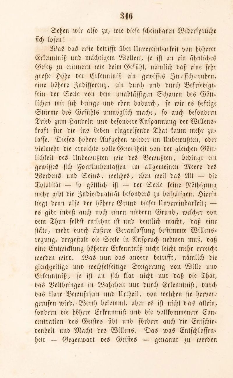 34G @c^en n>ir alfo zu, wie btefe fchetnbaren Stberfprüd;c ftd) (Öfen! Sa$ ba$ erfte betrifft über Unoereinbarfeit »oit p^erer Srfenntntfü unb mächtigem Sollen“, fo tft an ein ähnliches ©efe^ zu erinnern nne beim ©efühl, nämlich baß eine fein* große ßölw bet* (Erfeuntntß ein gewiffeS 3^ - ftcß- rußen, eine Innere 3nbtfferen$, ein burd) unb burd) Vefriebigt* fein ber ©eele »oit beut unabläfjtgen ©c^auen beS ©ßtt* lieben mit ftd> bringe unb eben baburd), fo nie eS heftige ©türme beS ©efüßl^ unmöglich mache, fo aucf> befonbern ©rieb jum «ßanbeln unb befonbere Sfnfpannung ber StllenS* traft für bie in$ Men eiugretfenbe ©hat faum mehr zu* taffe. ©>tefe3 ßoßere 5fttfgehen wieber im Unbewußten, ober »telmehr bt'e erreichte »olle ©entfett oon ber gleichen ©ötU liebfett beS Unbewußten nie beS Gewußten, bebiitgt ein gewtffeS ftd; gortfluthenlaffen im allgemeinen Vteere beS Serben^ unb ©etnS, nelcßeö, eben neil baS 5111 — bie ©otalitat — fo göttlich ift -- ber ©eele feine Vötlngung mehr gibt bie 3ubi»tbualität befonbere ju betßattgen. hierin liegt benn alfo ber fytym ©runb biefer Unoereinbarfett; — e£ gibt t'nbeß and) noch einen ntebern ©runb, neld;er oon betn ©hutt felbft entlehnt ift unb beutltd; macht, baß eine ftäte, mehr burd) äußere Veranlaffung befttmmte StllenS* regung, bergeftalt bie ©eefe in 5lnfprud) nehmen muß, baß eine ©ntmtcflung höherer (Srfenntniß nicht leicht mehr erreicht nerben wirb. SaS nun baS anbere betrifft, nämlich bie gleichzeitige unb nechfelfeltige Steigerung oon Stile unb (£rfenntntß, fo tft an ftd) flar nicht nur baß bie ©hat, baS Vollbringen in Saßrhett nur burd) ©rfenntntß, burd) baS flare Vewußtfein unb Urtheil, oon welchen fte ßcroor^ gerufen wirb, Serth befommt, aber eS tft nicht baS allein, fonbern bte tytytxt ©rfenntniß unb bie oollfommenere C£on- centration beS ©elftel übt unb förbert auch bie ©ntfebie* benheit unb Stacht beS Sillens. £)a3 wa$ (£ntfd;loffeit* heit — ©egenwart beS ©elftes — genannt }>\\ werben