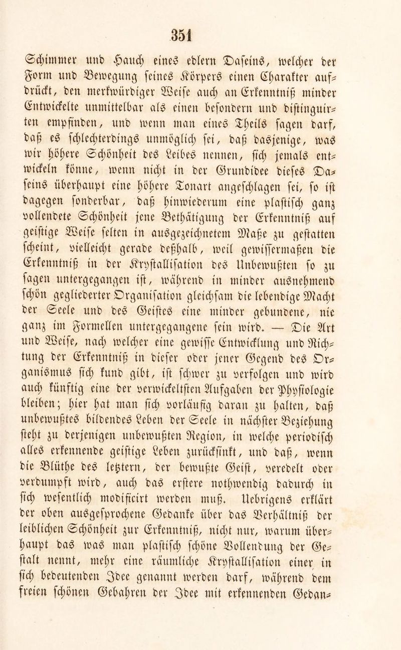 ©dummer unb $aud) etneg eblern £)afetng, welker bet gönn unb Bewegung fetrte^ $orper$ einen ßjjarafter auf* brücft, ben merfwürbtger 5Öetfe aucß an (Srfenutniß mütber (Entmicfelte unmittelbar alg etnen befonbern unb btfttngutr* ten empfmben, unb wenn man etneg Xßetlg fagett barf, baß eg fd;led;terbingg unmöglich fei, baß bagjenige, wag mir ßoßere ©dwnßeit beg £etbeg nennen, ß’d; jemals ent^ mtcfein fbnne, wenn nicßt in ber ©runbtbee btefeg £>a* fetn^ überhaupt eine fmßere Tonart angefddagen fet, fo tft bagegen fonberbav, baß funwtebevum eine plafttfd) gan$ oollenbete ©dwnßett jene ^Beseitigung ber ©rfenntntß auf getfttge 3Betfe feiten in auggegeiSnetcm Sftaße ju geftatten fcßetnt, oielleidd gerabe beßßalb, weil gewtffermaßen bie Cfrrenntntß in ber $rpftaHifation beg Unbewußten fo $u fagen untergegangen tft, wäßrenb tn tntnber aitgneßmenb fd;on geglteberter Drgantfatton gletd)fam bte lebettbtge Stacht ber ©eele unb beg ©etfteg eine ntinber gebunbene, nte gan^ im formellen untergegangene fein wirb* — £)ie %xt unb SBetfe, nad) welcher eine gewiffe (Sntwttflung uttbsJüd)* tung ber ©rfenntntß tn biefer ober jener ©egettb beg £>r* gamgmitg ftd; funb gibt, tft fdbwer $u oerfolgen unb wirb and; fünftig eine ber oerwtcfeltften Aufgaben ber 9>f»)ftologte bleiben; Ijter ßat man ftd; oorldttftg bar an ju galten, baß unbewußteg btlbenbeg Men ber ©eele tn näcßfter 53e^teßung fiel)t $u berjettigen unbewußten Legion, tn welche pertobtfcß alle^ erfennenbe geifttge Men ^urüdßnft, unb baß, wenn bte 25lüt£)e beg legtern, ber bewußte ©eift, oerebelt ober oerbumpft wirb, aucß bag erftere notßmenbig baburd; ttt fid) wefentltd) mobiftctrt werben muß* Uebrigeng erflärt ber oben auggefprocfyene ©ebanfe über bag SOerßdltntß ber leiblichen ©dwnßeit pr Cfrfenntniß, ntd)t nur, warum über^ ßaupt bag wag man plaftifcß fcßbne SSoltentung ber ©e* ftalt nennt, meßr eine räutnltSe ^rpftalltfatton einer tn ß'cb bebeutenben 3bee genannt werben barf, wäjjrenb bem freien fdwtteu ©ebaßreu ber 3bee mit erfennenben ©eban*