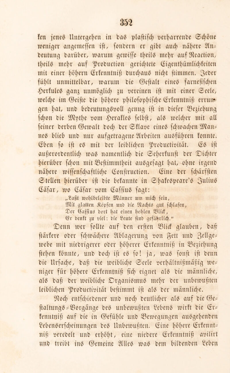 fett jettet Untergeben in ba3 pfafttfd; oerhctrrenbe ©d>c*ne tnenigev angemeffen ift, fonbern er gibt and) nähere 21 tu beututtg barüber, warum gewiffe tf;ei(3 mehr aufSfteactton, fl;etl3 mein* auf ‘probuction gevtd>tele (Eigenfhüntlidjfeiten mit einer höhern Gdfenntnifj bur$au$ nid)t ftimmen» 3eber fühlt unmittelbar, warum bte ©eftalt etne$ farneftfchen £erfule£ gan$ unmöglich ju weinen ift mit einer ©eele, welche im ©elfte bie l)5i)ere pbitofopi;ifd)e (Erfenntnth errttu* gen bat, unb bebeutungSooll genug tft in biefer 23e$tehung fd;on bie SPtythe oom £erafle3 felbft, als welcher mit all feiner herben ©ewalt bod; ber ©flaue eiltet fd;wad;ett äftatt* neS blieb unb nur aufgetragene Arbeiten ausführen formte» (Eben fo tft eS mit ber leiblichen g>robnctioitat» (SS tft auferorbentlid; was namentlich bie ©e'herfunft ber /Dichter hierüber fd;on mit $3eftimmtl;eit auSgefagt bat, ohne irgenb nähere wiffenfdjaftliche (Sonftructton» (Eine ber fd;ärfftcn ©teilen hinüber ift bie befannte in ©Iw^pwe’S Qulttt^ däfar, wo (Eäfar oom (EaffiuS fagt: /rSaf3t umtgMeil'te Männer um und) fein, üDcit glatten köpfen unb bie Dtadjtö gut felgafeu, ®ev (Safftus bovt l)at einen folgen 2Hicf, (Sv benft ju Diel: bie £cute finb gcfä^vlicfi. £)cnn wer follte auf ben erften 23lid glauben, bah ftärfere ober fd;wäd;ere Ablagerung oon gett unb ßdlge* webe mit niebrigerer ober f)5f)erer (Erfenntnih in 53ejiel)ung ftebett fönnte, unb bod; ift eS fo! ja, waS fonft ift beim bie Urfad)e, baß bie weibliche @eele uerhältnihmähtg we* niger für l)tym (Srfenntnig ftd) eignet als bie männliche, als bajj ber weibliche DrgantSmuS mehr ber unbewuhten leiblichen probuctioität beftimmt ift als ber männliche» ülod; entfehiebener unb nod; beufltcher als auf bte ©e? ftaltungS*Vorgänge beS unbewuhten Gebens wirft bie (Sr* fenntmh ftuf bie in ©efüble unb ^Bewegungen auSgel;enben ?ebenSerfchetnungen beS Unbewuhten. (Eine h^heve (Srfennt* nih uerebelt unb erhöht, eine niebere (Srfenntntfj aoiltrt unb treibt ins ©enteilte Alles was bem bilbenben £eben